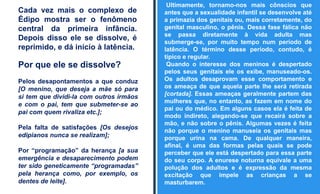 Cada vez mais o complexo de
Édipo mostra ser o fenômeno
central da primeira infância.
Depois disso ele se dissolve, é
reprimido, e dá início à latência.
Por que ele se dissolve?
Pelos desapontamentos a que conduz
[O menino, que deseja a mãe só para
si tem que dividi-la com outros irmãos
e com o pai, tem que submeter-se ao
pai com quem rivaliza etc.];
Pela falta de satisfações [Os desejos
edipianos nunca se realizam];
Por “programação” da herança [a sua
emergência e desaparecimento podem
ter sido geneticamente “programadas”
pela herança como, por exemplo, os
dentes de leite].
Ultimamente, tornamo-nos mais cônscios que
antes que a sexualidade infantil se desenvolve até
a primazia dos genitais ou, mais corretamente, do
genital masculino, o pênis. Dessa fase fálica não
se passa diretamente à vida adulta mas
submerge-se, por muito tempo num período de
latência. O término desse período, contudo, é
típico e regular.
Quando o interesse dos meninos é despertado
pelos seus genitais ele os exibe, manuseado-os.
Os adultos desaprovam esse comportamento e
os ameaça de que aquela parte lhe será retirada
[cortada]. Essas ameaças geralmente partem das
mulheres que, no entanto, as fazem em nome do
pai ou do médico. Em alguns casos ela é feita de
modo indireto, alegando-se que recairá sobre a
mão, e não sobre o pênis. Algumas vezes é feita
não porque o menino manuseia os genitais mas
porque urina na cama. De qualquer maneira,
afinal, é uma das formas pelas quais se pode
perceber que ele está despertado para essa parte
do seu corpo. A enurese noturna equivale a uma
polução dos adultos e é expressão da mesma
excitação que impele as crianças a se
masturbarem.
 