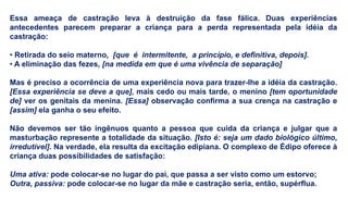 Essa ameaça de castração leva à destruição da fase fálica. Duas experiências
antecedentes parecem preparar a criança para a perda representada pela idéia da
castração:
• Retirada do seio materno, [que é intermitente, a princípio, e definitiva, depois].
• A eliminação das fezes, [na medida em que é uma vivência de separação]
Mas é preciso a ocorrência de uma experiência nova para trazer-lhe a idéia da castração.
[Essa experiência se deve a que], mais cedo ou mais tarde, o menino [tem oportunidade
de] ver os genitais da menina. [Essa] observação confirma a sua crença na castração e
[assim] ela ganha o seu efeito.
Não devemos ser tão ingênuos quanto a pessoa que cuida da criança e julgar que a
masturbação represente a totalidade da situação. [Isto é: seja um dado biológico último,
irredutível]. Na verdade, ela resulta da excitação edipiana. O complexo de Édipo oferece à
criança duas possibilidades de satisfação:
Uma ativa: pode colocar-se no lugar do pai, que passa a ser visto como um estorvo;
Outra, passiva: pode colocar-se no lugar da mãe e castração seria, então, supérflua.
 