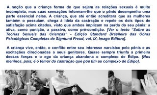 A noção que a criança forma do que sejam as relações sexuais é muito
incompleta, mas suas sensações informam-lhe que o pênis desempenha uma
parte essencial nelas. A criança, que até então acreditara que as mulheres
também o possuíam, chega à idéia da castração e repele os dois tipos de
satisfação acima citados, visto que ambos implicam na perda do seu pênis: a
ativa, como punição, a passiva, como pré-condição. [Ver o texto “Sobre as
Teorias Sexuais das Crianças” - Edição Standard Brasileira das Obras
Psicológicas Completas de Sigmund Freud, vol. IX, Imago Editora].
A criança vive, então, o conflito entre seu interesse narcísico pelo pênis e as
excitações direcionadas a seus genitores. Quase sempre triunfa a primeira
dessas forças e o ego da criança abandona o complexo de Édipo. [Nos
meninos, pois, é o temor da castração que põe fim ao complexo de Édipo].
 