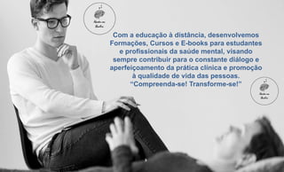 Com a educação à distância, desenvolvemos
Formações, Cursos e E-books para estudantes
e profissionais da saúde mental, visando
sempre contribuir para o constante diálogo e
aperfeiçoamento da prática clínica e promoção
à qualidade de vida das pessoas.
“Compreenda-se! Transforme-se!”
 