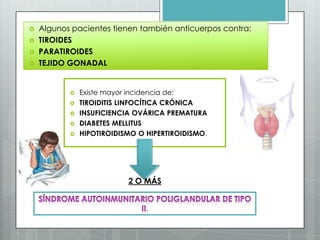    Algunos pacientes tienen también anticuerpos contra:
   TIROIDES
   PARATIROIDES
   TEJIDO GONADAL


              Existe mayor incidencia de:
              TIROIDITIS LINFOCÍTICA CRÓNICA
              INSUFICIENCIA OVÁRICA PREMATURA
              DIABETES MELLITUS
              HIPOTIROIDISMO O HIPERTIROIDISMO.




                           2 O MÁS


                                .
 