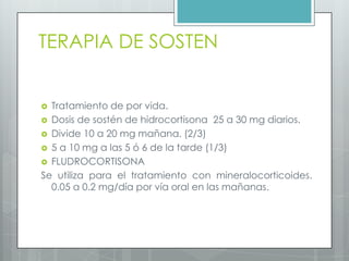 TERAPIA DE SOSTEN


 Tratamiento de por vida.
 Dosis de sostén de hidrocortisona 25 a 30 mg diarios.
 Divide 10 a 20 mg mañana. (2/3)
 5 a 10 mg a las 5 ó 6 de la tarde (1/3)
 FLUDROCORTISONA
Se utiliza para el tratamiento con mineralocorticoides.
  0.05 a 0.2 mg/día por vía oral en las mañanas.
 