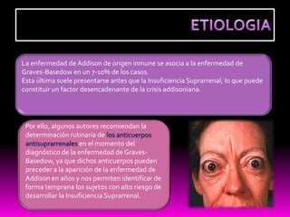 La enfermedad de Addison de origen inmune se asocia a la enfermedad de
Graves-Basedow en un 7-10% de los casos.
Esta última suele presentarse antes que la Insuficiencia Suprarrenal, lo que puede
constituir un factor desencadenante de la crisis addisoniana.




 Por ello, algunos autores recomiendan la
 determinación rutinaria de los anticuerpos
 antisuprarrenales en el momento del
 diagnóstico de la enfermedad de Graves-
 Basedow, ya que dichos anticuerpos pueden
 preceder a la aparición de la enfermedad de
 Addison en años y nos permiten identificar de
 forma temprana los sujetos con alto riesgo de
 desarrollar la Insuficiencia Suprarrenal.
 