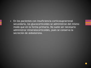 • En los pacientes con insuficiencia corticosuprarrenal
secundaria, los glucocorticoides se administran del mismo
modo que en la forma primaria. No suele ser necesario
administrar mineralocorticoides, pues se conserva la
secreción de aldosterona.
 