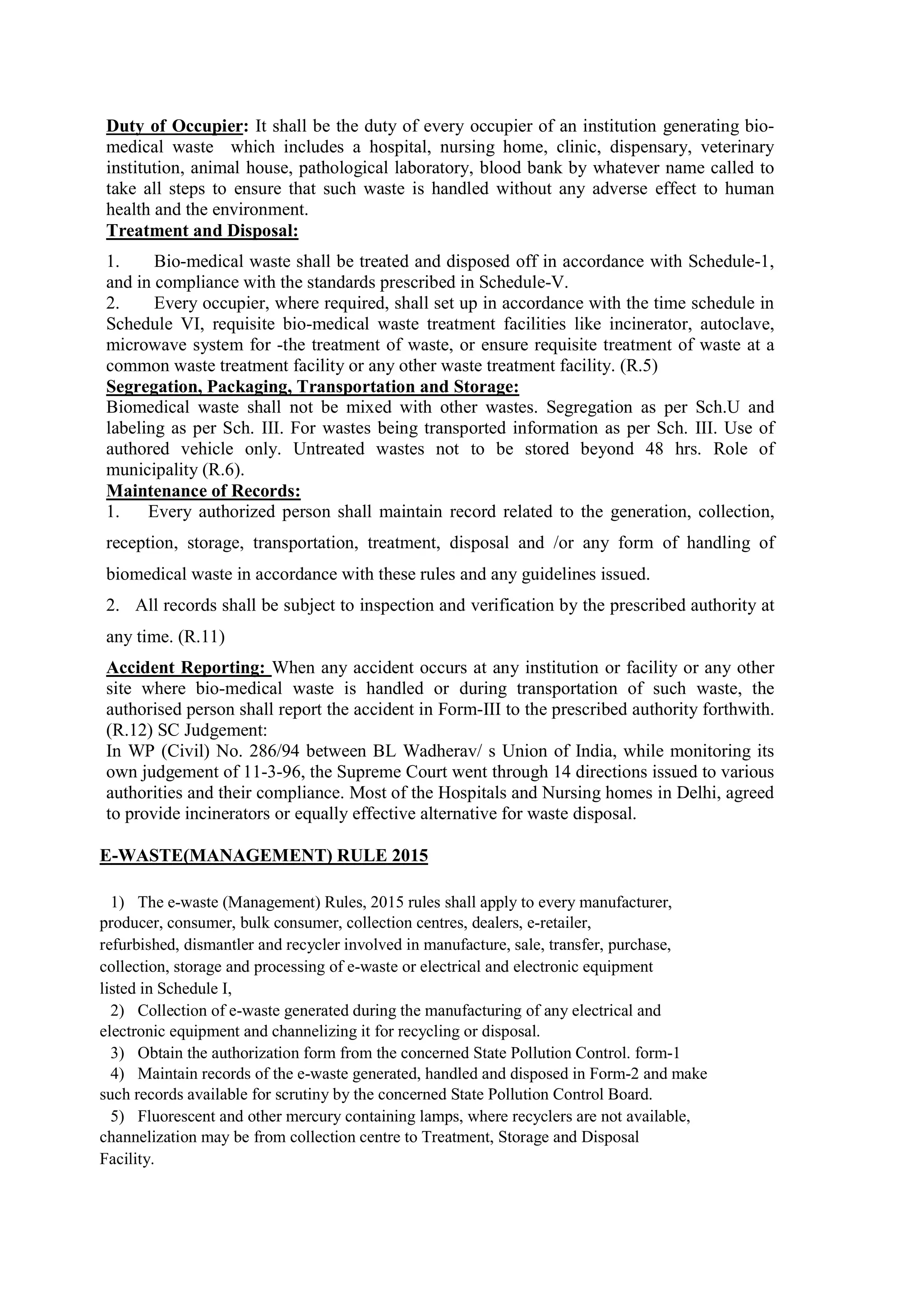 Duty of Occupier: It shall be the duty of every occupier of an institution generating bio-
medical waste which includes a hospital, nursing home, clinic, dispensary, veterinary
institution, animal house, pathological laboratory, blood bank by whatever name called to
take all steps to ensure that such waste is handled without any adverse effect to human
health and the environment.
Treatment and Disposal:
1. Bio-medical waste shall be treated and disposed off in accordance with Schedule-1,
and in compliance with the standards prescribed in Schedule-V.
2. Every occupier, where required, shall set up in accordance with the time schedule in
Schedule VI, requisite bio-medical waste treatment facilities like incinerator, autoclave,
microwave system for -the treatment of waste, or ensure requisite treatment of waste at a
common waste treatment facility or any other waste treatment facility. (R.5)
Segregation, Packaging, Transportation and Storage:
Biomedical waste shall not be mixed with other wastes. Segregation as per Sch.U and
labeling as per Sch. III. For wastes being transported information as per Sch. III. Use of
authored vehicle only. Untreated wastes not to be stored beyond 48 hrs. Role of
municipality (R.6).
Maintenance of Records:
1. Every authorized person shall maintain record related to the generation, collection,
reception, storage, transportation, treatment, disposal and /or any form of handling of
biomedical waste in accordance with these rules and any guidelines issued.
2. All records shall be subject to inspection and verification by the prescribed authority at
any time. (R.11)
Accident Reporting: When any accident occurs at any institution or facility or any other
site where bio-medical waste is handled or during transportation of such waste, the
authorised person shall report the accident in Form-III to the prescribed authority forthwith.
(R.12) SC Judgement:
In WP (Civil) No. 286/94 between BL Wadherav/ s Union of India, while monitoring its
own judgement of 11-3-96, the Supreme Court went through 14 directions issued to various
authorities and their compliance. Most of the Hospitals and Nursing homes in Delhi, agreed
to provide incinerators or equally effective alternative for waste disposal.
E-WASTE(MANAGEMENT) RULE 2015
1) The e-waste (Management) Rules, 2015 rules shall apply to every manufacturer,
producer, consumer, bulk consumer, collection centres, dealers, e-retailer,
refurbished, dismantler and recycler involved in manufacture, sale, transfer, purchase,
collection, storage and processing of e-waste or electrical and electronic equipment
listed in Schedule I,
2) Collection of e-waste generated during the manufacturing of any electrical and
electronic equipment and channelizing it for recycling or disposal.
3) Obtain the authorization form from the concerned State Pollution Control. form-1
4) Maintain records of the e-waste generated, handled and disposed in Form-2 and make
such records available for scrutiny by the concerned State Pollution Control Board.
5) Fluorescent and other mercury containing lamps, where recyclers are not available,
channelization may be from collection centre to Treatment, Storage and Disposal
Facility.
 
