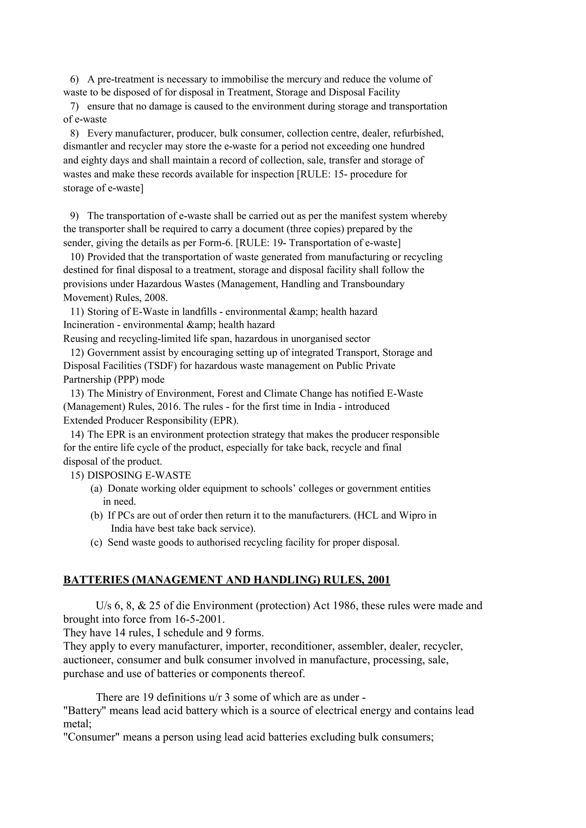 6) A pre-treatment is necessary to immobilise the mercury and reduce the volume of
waste to be disposed of for disposal in Treatment, Storage and Disposal Facility
7) ensure that no damage is caused to the environment during storage and transportation
of e-waste
8) Every manufacturer, producer, bulk consumer, collection centre, dealer, refurbished,
dismantler and recycler may store the e-waste for a period not exceeding one hundred
and eighty days and shall maintain a record of collection, sale, transfer and storage of
wastes and make these records available for inspection [RULE: 15- procedure for
storage of e-waste]
9) The transportation of e-waste shall be carried out as per the manifest system whereby
the transporter shall be required to carry a document (three copies) prepared by the
sender, giving the details as per Form-6. [RULE: 19- Transportation of e-waste]
10) Provided that the transportation of waste generated from manufacturing or recycling
destined for final disposal to a treatment, storage and disposal facility shall follow the
provisions under Hazardous Wastes (Management, Handling and Transboundary
Movement) Rules, 2008.
11) Storing of E-Waste in landfills - environmental &amp; health hazard
Incineration - environmental &amp; health hazard
Reusing and recycling-limited life span, hazardous in unorganised sector
12) Government assist by encouraging setting up of integrated Transport, Storage and
Disposal Facilities (TSDF) for hazardous waste management on Public Private
Partnership (PPP) mode
13) The Ministry of Environment, Forest and Climate Change has notified E-Waste
(Management) Rules, 2016. The rules - for the first time in India - introduced
Extended Producer Responsibility (EPR).
14) The EPR is an environment protection strategy that makes the producer responsible
for the entire life cycle of the product, especially for take back, recycle and final
disposal of the product.
15) DISPOSING E-WASTE
(a) Donate working older equipment to schools’ colleges or government entities
in need.
(b) If PCs are out of order then return it to the manufacturers. (HCL and Wipro in
India have best take back service).
(c) Send waste goods to authorised recycling facility for proper disposal.
BATTERIES (MANAGEMENT AND HANDLING) RULES, 2001
U/s 6, 8, & 25 of die Environment (protection) Act 1986, these rules were made and
brought into force from 16-5-2001.
They have 14 rules, I schedule and 9 forms.
They apply to every manufacturer, importer, reconditioner, assembler, dealer, recycler,
auctioneer, consumer and bulk consumer involved in manufacture, processing, sale,
purchase and use of batteries or components thereof.
There are 19 definitions u/r 3 some of which are as under -
"Battery" means lead acid battery which is a source of electrical energy and contains lead
metal;
"Consumer" means a person using lead acid batteries excluding bulk consumers;
 