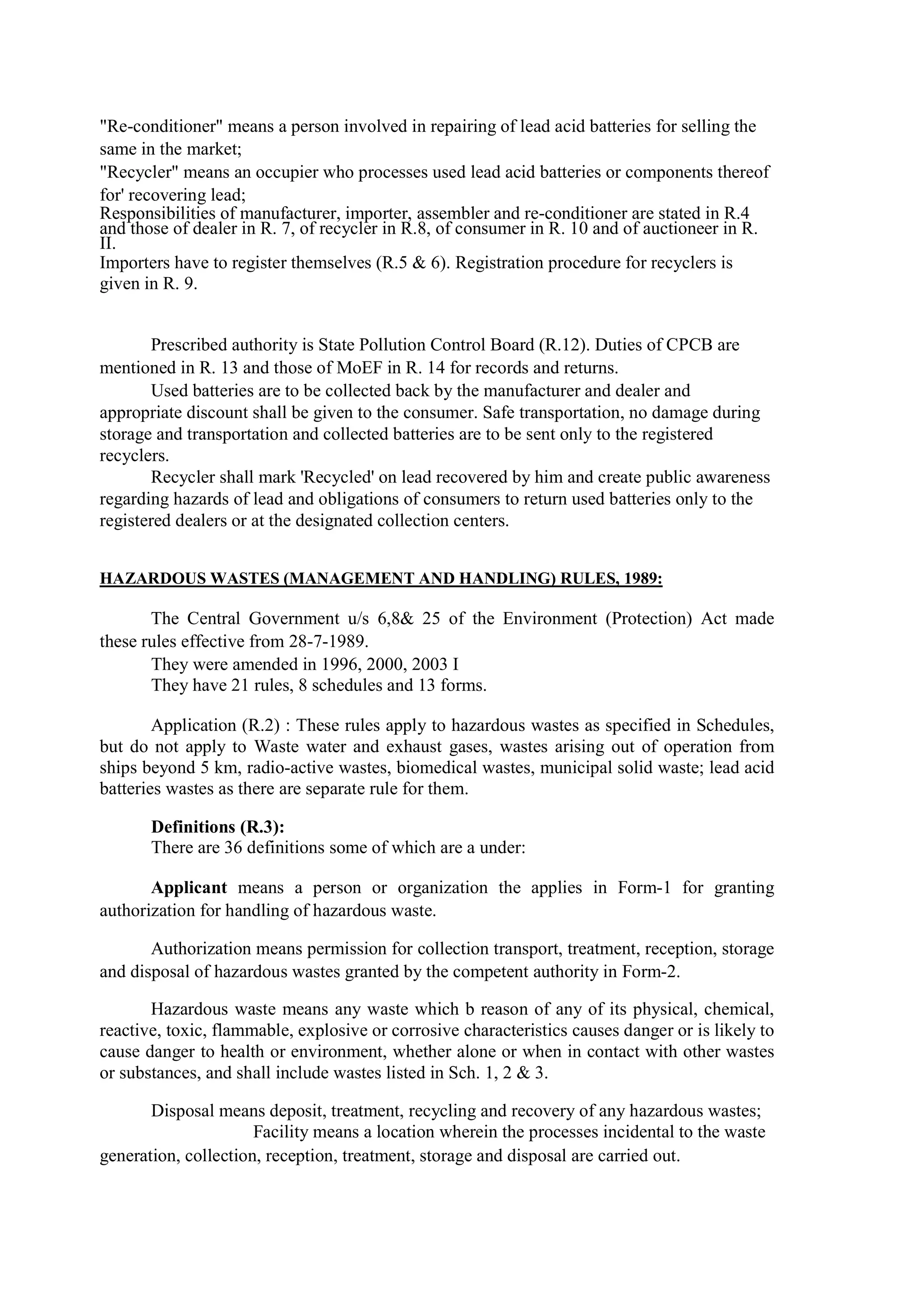 "Re-conditioner" means a person involved in repairing of lead acid batteries for selling the
same in the market;
"Recycler" means an occupier who processes used lead acid batteries or components thereof
for' recovering lead;
Responsibilities of manufacturer, importer, assembler and re-conditioner are stated in R.4
and those of dealer in R. 7, of recycler in R.8, of consumer in R. 10 and of auctioneer in R.
II.
Importers have to register themselves (R.5 & 6). Registration procedure for recyclers is
given in R. 9.
Prescribed authority is State Pollution Control Board (R.12). Duties of CPCB are
mentioned in R. 13 and those of MoEF in R. 14 for records and returns.
Used batteries are to be collected back by the manufacturer and dealer and
appropriate discount shall be given to the consumer. Safe transportation, no damage during
storage and transportation and collected batteries are to be sent only to the registered
recyclers.
Recycler shall mark 'Recycled' on lead recovered by him and create public awareness
regarding hazards of lead and obligations of consumers to return used batteries only to the
registered dealers or at the designated collection centers.
HAZARDOUS WASTES (MANAGEMENT AND HANDLING) RULES, 1989:
The Central Government u/s 6,8& 25 of the Environment (Protection) Act made
these rules effective from 28-7-1989.
They were amended in 1996, 2000, 2003 I
They have 21 rules, 8 schedules and 13 forms.
Application (R.2) : These rules apply to hazardous wastes as specified in Schedules,
but do not apply to Waste water and exhaust gases, wastes arising out of operation from
ships beyond 5 km, radio-active wastes, biomedical wastes, municipal solid waste; lead acid
batteries wastes as there are separate rule for them.
Definitions (R.3):
There are 36 definitions some of which are a under:
Applicant means a person or organization the applies in Form-1 for granting
authorization for handling of hazardous waste.
Authorization means permission for collection transport, treatment, reception, storage
and disposal of hazardous wastes granted by the competent authority in Form-2.
Hazardous waste means any waste which b reason of any of its physical, chemical,
reactive, toxic, flammable, explosive or corrosive characteristics causes danger or is likely to
cause danger to health or environment, whether alone or when in contact with other wastes
or substances, and shall include wastes listed in Sch. 1, 2 & 3.
Disposal means deposit, treatment, recycling and recovery of any hazardous wastes;
Facility means a location wherein the processes incidental to the waste
generation, collection, reception, treatment, storage and disposal are carried out.
 