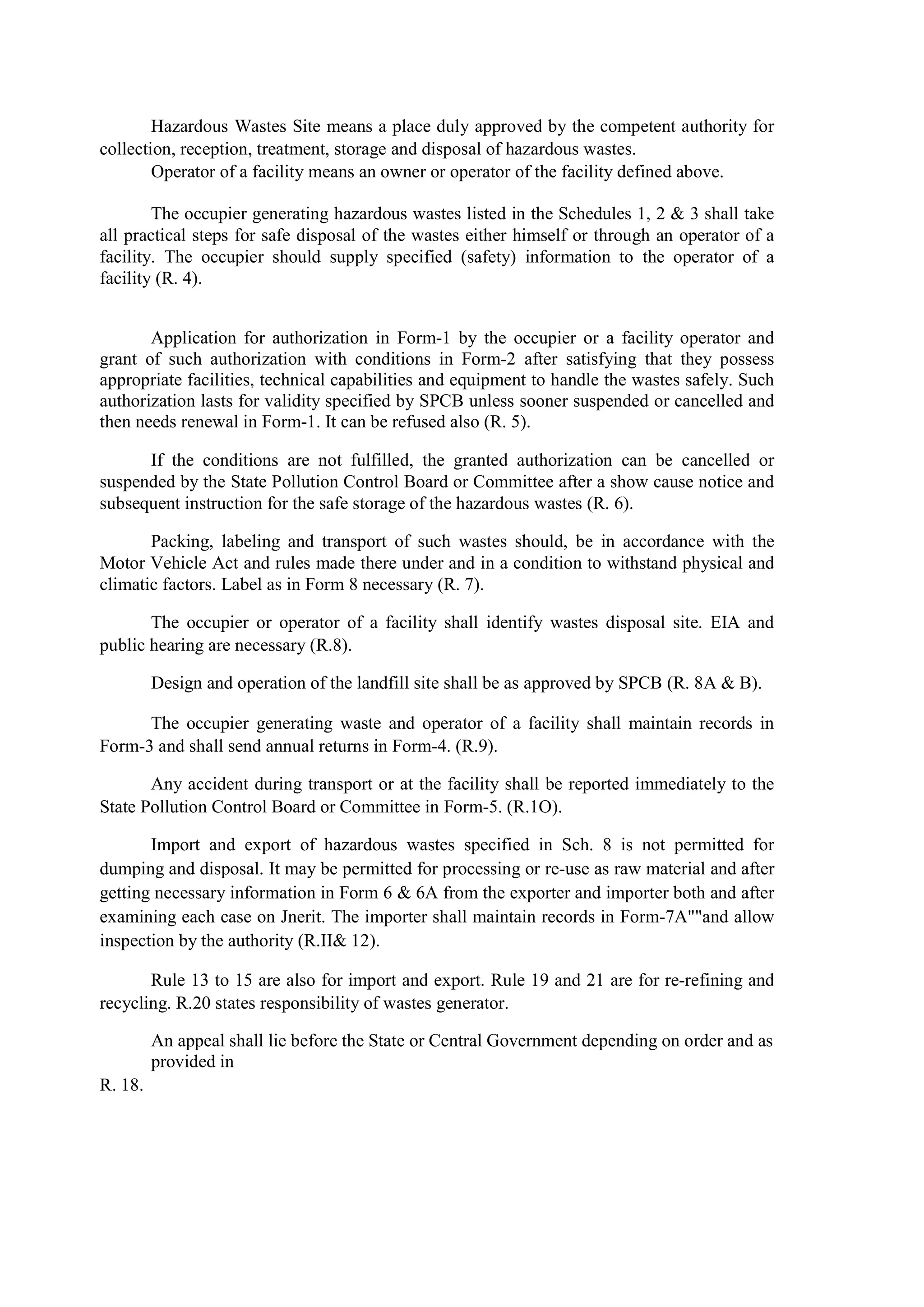 Hazardous Wastes Site means a place duly approved by the competent authority for
collection, reception, treatment, storage and disposal of hazardous wastes.
Operator of a facility means an owner or operator of the facility defined above.
The occupier generating hazardous wastes listed in the Schedules 1, 2 & 3 shall take
all practical steps for safe disposal of the wastes either himself or through an operator of a
facility. The occupier should supply specified (safety) information to the operator of a
facility (R. 4).
Application for authorization in Form-1 by the occupier or a facility operator and
grant of such authorization with conditions in Form-2 after satisfying that they possess
appropriate facilities, technical capabilities and equipment to handle the wastes safely. Such
authorization lasts for validity specified by SPCB unless sooner suspended or cancelled and
then needs renewal in Form-1. It can be refused also (R. 5).
If the conditions are not fulfilled, the granted authorization can be cancelled or
suspended by the State Pollution Control Board or Committee after a show cause notice and
subsequent instruction for the safe storage of the hazardous wastes (R. 6).
Packing, labeling and transport of such wastes should, be in accordance with the
Motor Vehicle Act and rules made there under and in a condition to withstand physical and
climatic factors. Label as in Form 8 necessary (R. 7).
The occupier or operator of a facility shall identify wastes disposal site. EIA and
public hearing are necessary (R.8).
Design and operation of the landfill site shall be as approved by SPCB (R. 8A & B).
The occupier generating waste and operator of a facility shall maintain records in
Form-3 and shall send annual returns in Form-4. (R.9).
Any accident during transport or at the facility shall be reported immediately to the
State Pollution Control Board or Committee in Form-5. (R.1O).
Import and export of hazardous wastes specified in Sch. 8 is not permitted for
dumping and disposal. It may be permitted for processing or re-use as raw material and after
getting necessary information in Form 6 & 6A from the exporter and importer both and after
examining each case on Jnerit. The importer shall maintain records in Form-7A""and allow
inspection by the authority (R.II& 12).
Rule 13 to 15 are also for import and export. Rule 19 and 21 are for re-refining and
recycling. R.20 states responsibility of wastes generator.
An appeal shall lie before the State or Central Government depending on order and as
provided in
R. 18.
 