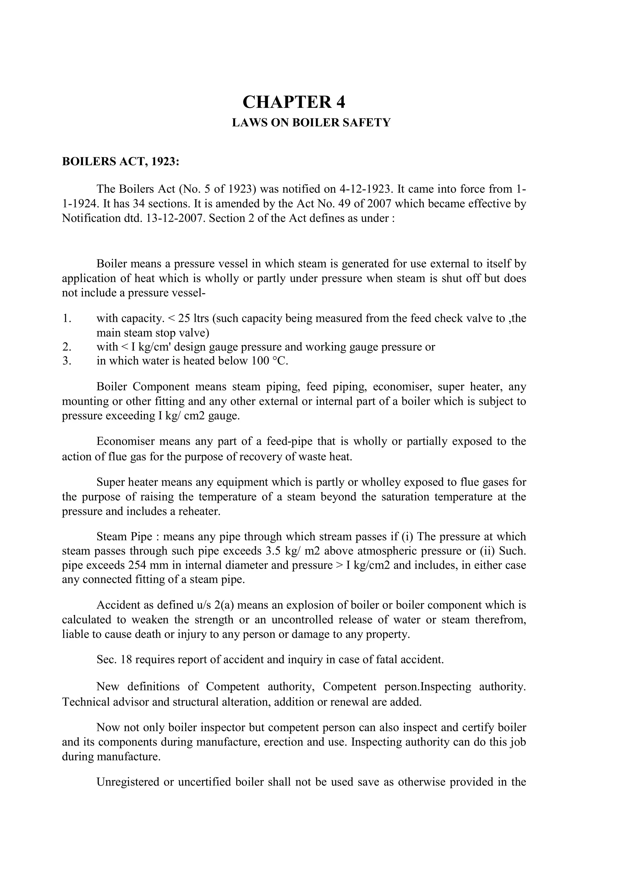 CHAPTER 4
LAWS ON BOILER SAFETY
BOILERS ACT, 1923:
The Boilers Act (No. 5 of 1923) was notified on 4-12-1923. It came into force from 1-
1-1924. It has 34 sections. It is amended by the Act No. 49 of 2007 which became effective by
Notification dtd. 13-12-2007. Section 2 of the Act defines as under :
Boiler means a pressure vessel in which steam is generated for use external to itself by
application of heat which is wholly or partly under pressure when steam is shut off but does
not include a pressure vessel-
1. with capacity. < 25 ltrs (such capacity being measured from the feed check valve to ,the
main steam stop valve)
2. with < I kg/cm' design gauge pressure and working gauge pressure or
3. in which water is heated below 100 °C.
Boiler Component means steam piping, feed piping, economiser, super heater, any
mounting or other fitting and any other external or internal part of a boiler which is subject to
pressure exceeding I kg/ cm2 gauge.
Economiser means any part of a feed-pipe that is wholly or partially exposed to the
action of flue gas for the purpose of recovery of waste heat.
Super heater means any equipment which is partly or wholley exposed to flue gases for
the purpose of raising the temperature of a steam beyond the saturation temperature at the
pressure and includes a reheater.
Steam Pipe : means any pipe through which stream passes if (i) The pressure at which
steam passes through such pipe exceeds 3.5 kg/ m2 above atmospheric pressure or (ii) Such.
pipe exceeds 254 mm in internal diameter and pressure > I kg/cm2 and includes, in either case
any connected fitting of a steam pipe.
Accident as defined u/s 2(a) means an explosion of boiler or boiler component which is
calculated to weaken the strength or an uncontrolled release of water or steam therefrom,
liable to cause death or injury to any person or damage to any property.
Sec. 18 requires report of accident and inquiry in case of fatal accident.
New definitions of Competent authority, Competent person.Inspecting authority.
Technical advisor and structural alteration, addition or renewal are added.
Now not only boiler inspector but competent person can also inspect and certify boiler
and its components during manufacture, erection and use. Inspecting authority can do this job
during manufacture.
Unregistered or uncertified boiler shall not be used save as otherwise provided in the
 