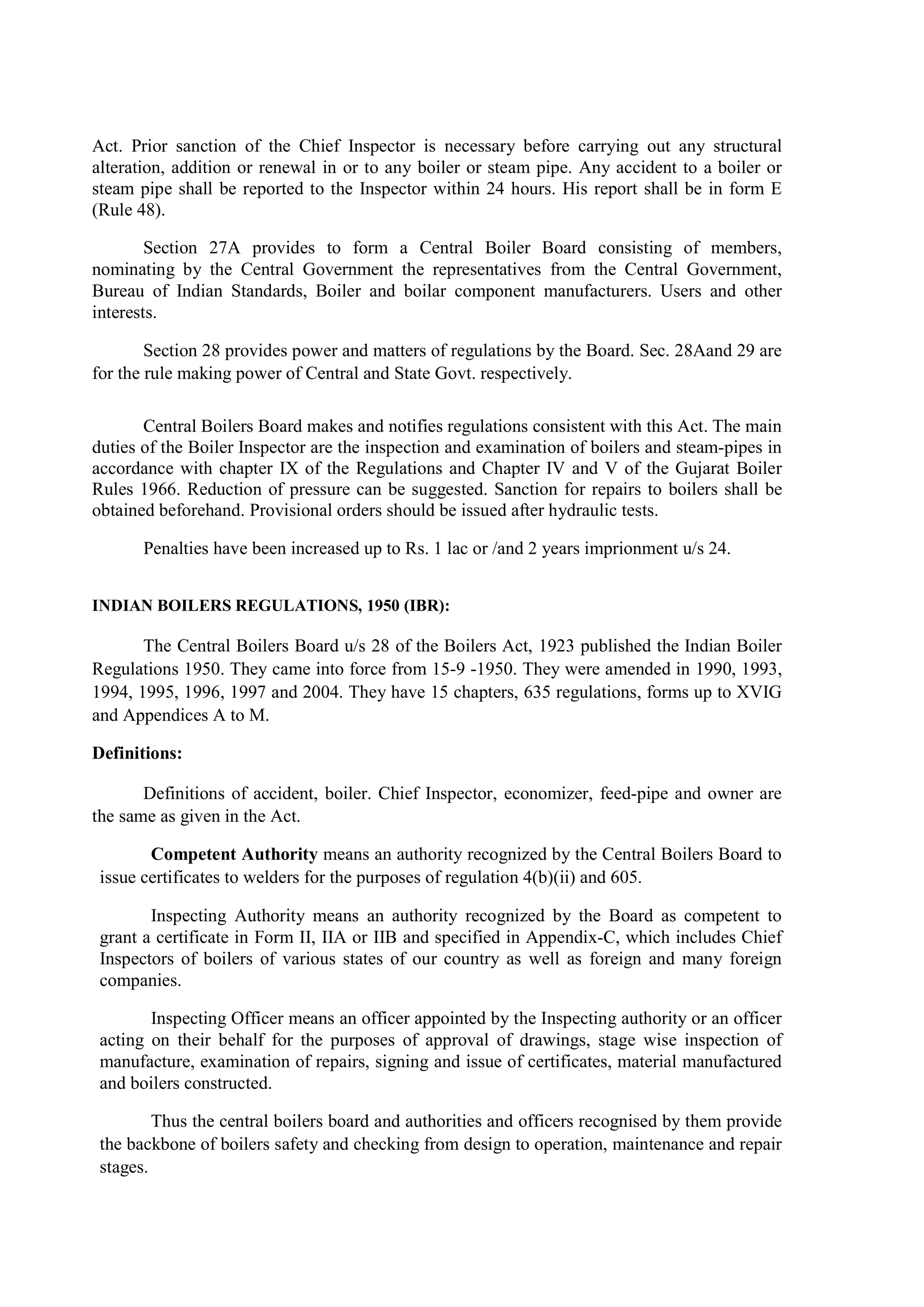 Act. Prior sanction of the Chief Inspector is necessary before carrying out any structural
alteration, addition or renewal in or to any boiler or steam pipe. Any accident to a boiler or
steam pipe shall be reported to the Inspector within 24 hours. His report shall be in form E
(Rule 48).
Section 27A provides to form a Central Boiler Board consisting of members,
nominating by the Central Government the representatives from the Central Government,
Bureau of Indian Standards, Boiler and boilar component manufacturers. Users and other
interests.
Section 28 provides power and matters of regulations by the Board. Sec. 28Aand 29 are
for the rule making power of Central and State Govt. respectively.
Central Boilers Board makes and notifies regulations consistent with this Act. The main
duties of the Boiler Inspector are the inspection and examination of boilers and steam-pipes in
accordance with chapter IX of the Regulations and Chapter IV and V of the Gujarat Boiler
Rules 1966. Reduction of pressure can be suggested. Sanction for repairs to boilers shall be
obtained beforehand. Provisional orders should be issued after hydraulic tests.
Penalties have been increased up to Rs. 1 lac or /and 2 years imprionment u/s 24.
INDIAN BOILERS REGULATIONS, 1950 (IBR):
The Central Boilers Board u/s 28 of the Boilers Act, 1923 published the Indian Boiler
Regulations 1950. They came into force from 15-9 -1950. They were amended in 1990, 1993,
1994, 1995, 1996, 1997 and 2004. They have 15 chapters, 635 regulations, forms up to XVIG
and Appendices A to M.
Definitions:
Definitions of accident, boiler. Chief Inspector, economizer, feed-pipe and owner are
the same as given in the Act.
Competent Authority means an authority recognized by the Central Boilers Board to
issue certificates to welders for the purposes of regulation 4(b)(ii) and 605.
Inspecting Authority means an authority recognized by the Board as competent to
grant a certificate in Form II, IIA or IIB and specified in Appendix-C, which includes Chief
Inspectors of boilers of various states of our country as well as foreign and many foreign
companies.
Inspecting Officer means an officer appointed by the Inspecting authority or an officer
acting on their behalf for the purposes of approval of drawings, stage wise inspection of
manufacture, examination of repairs, signing and issue of certificates, material manufactured
and boilers constructed.
Thus the central boilers board and authorities and officers recognised by them provide
the backbone of boilers safety and checking from design to operation, maintenance and repair
stages.
 