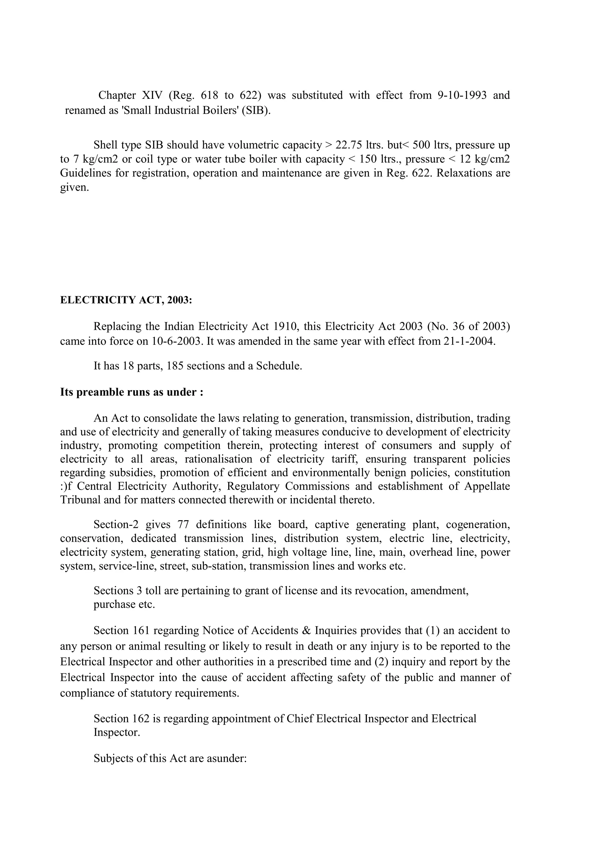 Chapter XIV (Reg. 618 to 622) was substituted with effect from 9-10-1993 and
renamed as 'Small Industrial Boilers' (SIB).
Shell type SIB should have volumetric capacity > 22.75 ltrs. but< 500 ltrs, pressure up
to 7 kg/cm2 or coil type or water tube boiler with capacity < 150 ltrs., pressure < 12 kg/cm2
Guidelines for registration, operation and maintenance are given in Reg. 622. Relaxations are
given.
ELECTRICITY ACT, 2003:
Replacing the Indian Electricity Act 1910, this Electricity Act 2003 (No. 36 of 2003)
came into force on 10-6-2003. It was amended in the same year with effect from 21-1-2004.
It has 18 parts, 185 sections and a Schedule.
Its preamble runs as under :
An Act to consolidate the laws relating to generation, transmission, distribution, trading
and use of electricity and generally of taking measures conducive to development of electricity
industry, promoting competition therein, protecting interest of consumers and supply of
electricity to all areas, rationalisation of electricity tariff, ensuring transparent policies
regarding subsidies, promotion of efficient and environmentally benign policies, constitution
:)f Central Electricity Authority, Regulatory Commissions and establishment of Appellate
Tribunal and for matters connected therewith or incidental thereto.
Section-2 gives 77 definitions like board, captive generating plant, cogeneration,
conservation, dedicated transmission lines, distribution system, electric line, electricity,
electricity system, generating station, grid, high voltage line, line, main, overhead line, power
system, service-line, street, sub-station, transmission lines and works etc.
Sections 3 toll are pertaining to grant of license and its revocation, amendment,
purchase etc.
Section 161 regarding Notice of Accidents & Inquiries provides that (1) an accident to
any person or animal resulting or likely to result in death or any injury is to be reported to the
Electrical Inspector and other authorities in a prescribed time and (2) inquiry and report by the
Electrical Inspector into the cause of accident affecting safety of the public and manner of
compliance of statutory requirements.
Section 162 is regarding appointment of Chief Electrical Inspector and Electrical
Inspector.
Subjects of this Act are asunder:
 