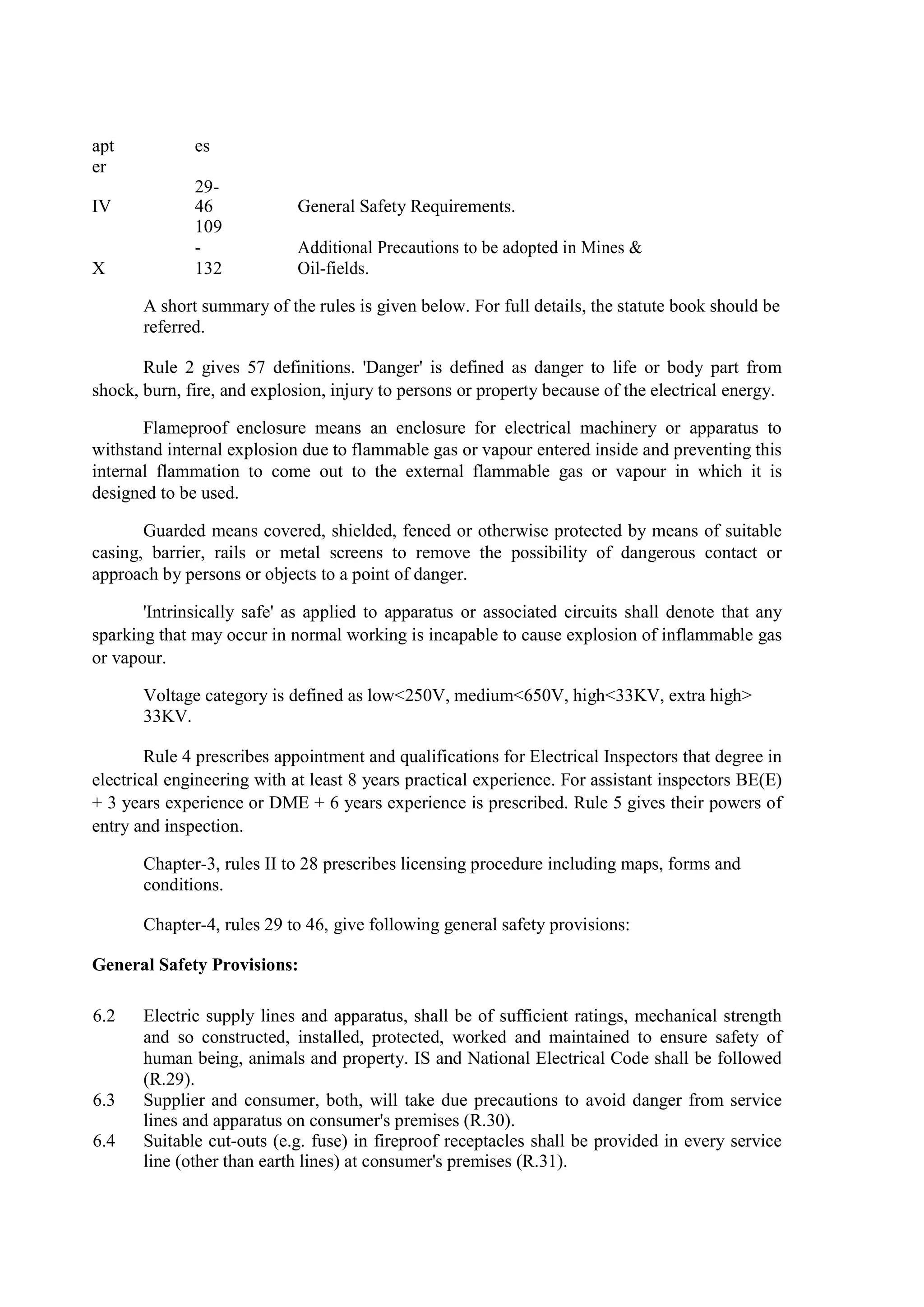 apt
er
es
IV
29-
46 General Safety Requirements.
X
109
-
132
Additional Precautions to be adopted in Mines &
Oil-fields.
A short summary of the rules is given below. For full details, the statute book should be
referred.
Rule 2 gives 57 definitions. 'Danger' is defined as danger to life or body part from
shock, burn, fire, and explosion, injury to persons or property because of the electrical energy.
Flameproof enclosure means an enclosure for electrical machinery or apparatus to
withstand internal explosion due to flammable gas or vapour entered inside and preventing this
internal flammation to come out to the external flammable gas or vapour in which it is
designed to be used.
Guarded means covered, shielded, fenced or otherwise protected by means of suitable
casing, barrier, rails or metal screens to remove the possibility of dangerous contact or
approach by persons or objects to a point of danger.
'Intrinsically safe' as applied to apparatus or associated circuits shall denote that any
sparking that may occur in normal working is incapable to cause explosion of inflammable gas
or vapour.
Voltage category is defined as low<250V, medium<650V, high<33KV, extra high>
33KV.
Rule 4 prescribes appointment and qualifications for Electrical Inspectors that degree in
electrical engineering with at least 8 years practical experience. For assistant inspectors BE(E)
+ 3 years experience or DME + 6 years experience is prescribed. Rule 5 gives their powers of
entry and inspection.
Chapter-3, rules II to 28 prescribes licensing procedure including maps, forms and
conditions.
Chapter-4, rules 29 to 46, give following general safety provisions:
General Safety Provisions:
6.2 Electric supply lines and apparatus, shall be of sufficient ratings, mechanical strength
and so constructed, installed, protected, worked and maintained to ensure safety of
human being, animals and property. IS and National Electrical Code shall be followed
(R.29).
6.3 Supplier and consumer, both, will take due precautions to avoid danger from service
lines and apparatus on consumer's premises (R.30).
6.4 Suitable cut-outs (e.g. fuse) in fireproof receptacles shall be provided in every service
line (other than earth lines) at consumer's premises (R.31).
 