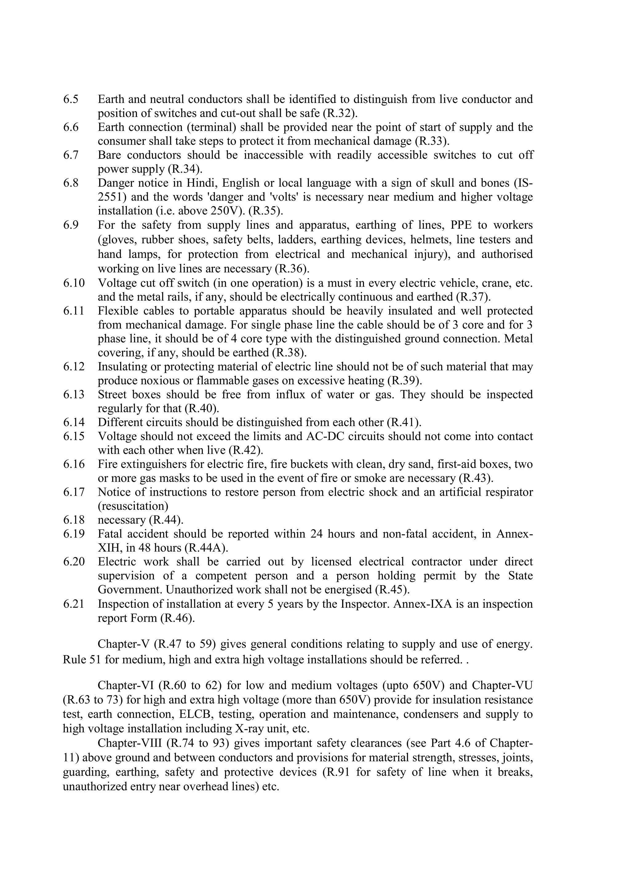 6.5 Earth and neutral conductors shall be identified to distinguish from live conductor and
position of switches and cut-out shall be safe (R.32).
6.6 Earth connection (terminal) shall be provided near the point of start of supply and the
consumer shall take steps to protect it from mechanical damage (R.33).
6.7 Bare conductors should be inaccessible with readily accessible switches to cut off
power supply (R.34).
6.8 Danger notice in Hindi, English or local language with a sign of skull and bones (IS-
2551) and the words 'danger and 'volts' is necessary near medium and higher voltage
installation (i.e. above 250V). (R.35).
6.9 For the safety from supply lines and apparatus, earthing of lines, PPE to workers
(gloves, rubber shoes, safety belts, ladders, earthing devices, helmets, line testers and
hand lamps, for protection from electrical and mechanical injury), and authorised
working on live lines are necessary (R.36).
6.10 Voltage cut off switch (in one operation) is a must in every electric vehicle, crane, etc.
and the metal rails, if any, should be electrically continuous and earthed (R.37).
6.11 Flexible cables to portable apparatus should be heavily insulated and well protected
from mechanical damage. For single phase line the cable should be of 3 core and for 3
phase line, it should be of 4 core type with the distinguished ground connection. Metal
covering, if any, should be earthed (R.38).
6.12 Insulating or protecting material of electric line should not be of such material that may
produce noxious or flammable gases on excessive heating (R.39).
6.13 Street boxes should be free from influx of water or gas. They should be inspected
regularly for that (R.40).
6.14 Different circuits should be distinguished from each other (R.41).
6.15 Voltage should not exceed the limits and AC-DC circuits should not come into contact
with each other when live (R.42).
6.16 Fire extinguishers for electric fire, fire buckets with clean, dry sand, first-aid boxes, two
or more gas masks to be used in the event of fire or smoke are necessary (R.43).
6.17 Notice of instructions to restore person from electric shock and an artificial respirator
(resuscitation)
6.18 necessary (R.44).
6.19 Fatal accident should be reported within 24 hours and non-fatal accident, in Annex-
XIH, in 48 hours (R.44A).
6.20 Electric work shall be carried out by licensed electrical contractor under direct
supervision of a competent person and a person holding permit by the State
Government. Unauthorized work shall not be energised (R.45).
6.21 Inspection of installation at every 5 years by the Inspector. Annex-IXA is an inspection
report Form (R.46).
Chapter-V (R.47 to 59) gives general conditions relating to supply and use of energy.
Rule 51 for medium, high and extra high voltage installations should be referred. .
Chapter-VI (R.60 to 62) for low and medium voltages (upto 650V) and Chapter-VU
(R.63 to 73) for high and extra high voltage (more than 650V) provide for insulation resistance
test, earth connection, ELCB, testing, operation and maintenance, condensers and supply to
high voltage installation including X-ray unit, etc.
Chapter-VIII (R.74 to 93) gives important safety clearances (see Part 4.6 of Chapter-
11) above ground and between conductors and provisions for material strength, stresses, joints,
guarding, earthing, safety and protective devices (R.91 for safety of line when it breaks,
unauthorized entry near overhead lines) etc.
 