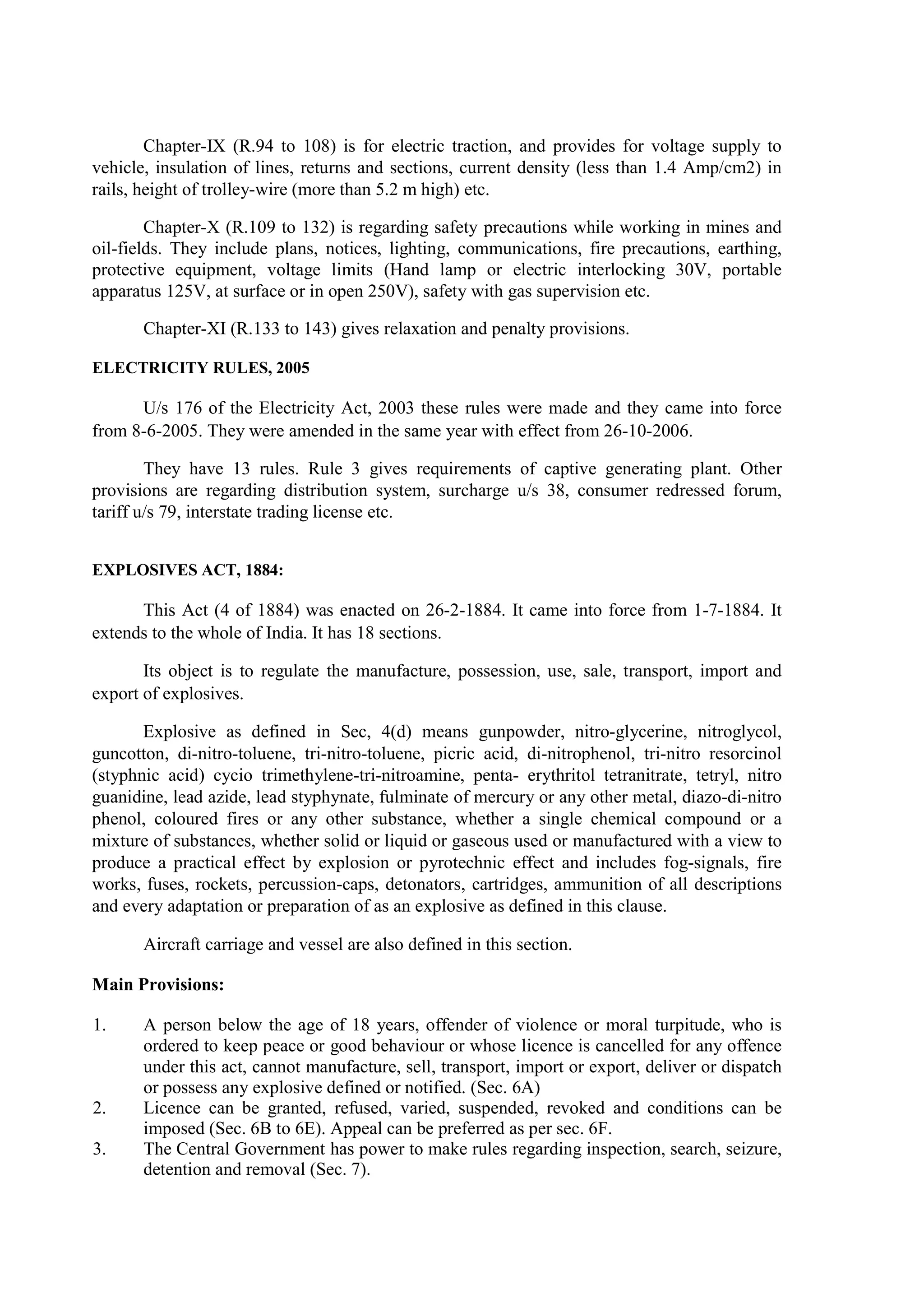 Chapter-IX (R.94 to 108) is for electric traction, and provides for voltage supply to
vehicle, insulation of lines, returns and sections, current density (less than 1.4 Amp/cm2) in
rails, height of trolley-wire (more than 5.2 m high) etc.
Chapter-X (R.109 to 132) is regarding safety precautions while working in mines and
oil-fields. They include plans, notices, lighting, communications, fire precautions, earthing,
protective equipment, voltage limits (Hand lamp or electric interlocking 30V, portable
apparatus 125V, at surface or in open 250V), safety with gas supervision etc.
Chapter-XI (R.133 to 143) gives relaxation and penalty provisions.
ELECTRICITY RULES, 2005
U/s 176 of the Electricity Act, 2003 these rules were made and they came into force
from 8-6-2005. They were amended in the same year with effect from 26-10-2006.
They have 13 rules. Rule 3 gives requirements of captive generating plant. Other
provisions are regarding distribution system, surcharge u/s 38, consumer redressed forum,
tariff u/s 79, interstate trading license etc.
EXPLOSIVES ACT, 1884:
This Act (4 of 1884) was enacted on 26-2-1884. It came into force from 1-7-1884. It
extends to the whole of India. It has 18 sections.
Its object is to regulate the manufacture, possession, use, sale, transport, import and
export of explosives.
Explosive as defined in Sec, 4(d) means gunpowder, nitro-glycerine, nitroglycol,
guncotton, di-nitro-toluene, tri-nitro-toluene, picric acid, di-nitrophenol, tri-nitro resorcinol
(styphnic acid) cycio trimethylene-tri-nitroamine, penta- erythritol tetranitrate, tetryl, nitro
guanidine, lead azide, lead styphynate, fulminate of mercury or any other metal, diazo-di-nitro
phenol, coloured fires or any other substance, whether a single chemical compound or a
mixture of substances, whether solid or liquid or gaseous used or manufactured with a view to
produce a practical effect by explosion or pyrotechnic effect and includes fog-signals, fire
works, fuses, rockets, percussion-caps, detonators, cartridges, ammunition of all descriptions
and every adaptation or preparation of as an explosive as defined in this clause.
Aircraft carriage and vessel are also defined in this section.
Main Provisions:
1. A person below the age of 18 years, offender of violence or moral turpitude, who is
ordered to keep peace or good behaviour or whose licence is cancelled for any offence
under this act, cannot manufacture, sell, transport, import or export, deliver or dispatch
or possess any explosive defined or notified. (Sec. 6A)
2. Licence can be granted, refused, varied, suspended, revoked and conditions can be
imposed (Sec. 6B to 6E). Appeal can be preferred as per sec. 6F.
3. The Central Government has power to make rules regarding inspection, search, seizure,
detention and removal (Sec. 7).
 