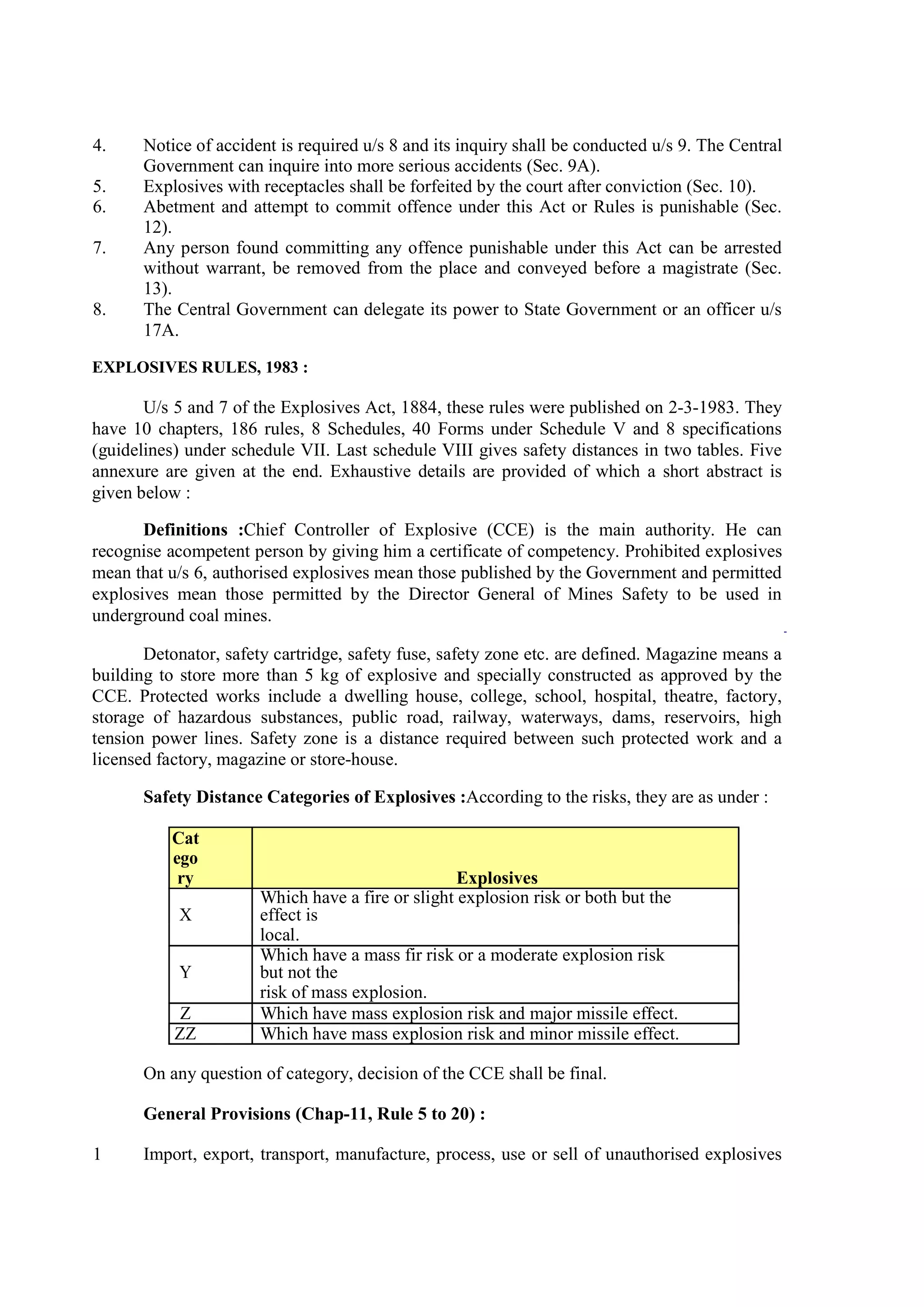 4. Notice of accident is required u/s 8 and its inquiry shall be conducted u/s 9. The Central
Government can inquire into more serious accidents (Sec. 9A).
5. Explosives with receptacles shall be forfeited by the court after conviction (Sec. 10).
6. Abetment and attempt to commit offence under this Act or Rules is punishable (Sec.
12).
7. Any person found committing any offence punishable under this Act can be arrested
without warrant, be removed from the place and conveyed before a magistrate (Sec.
13).
8. The Central Government can delegate its power to State Government or an officer u/s
17A.
EXPLOSIVES RULES, 1983 :
U/s 5 and 7 of the Explosives Act, 1884, these rules were published on 2-3-1983. They
have 10 chapters, 186 rules, 8 Schedules, 40 Forms under Schedule V and 8 specifications
(guidelines) under schedule VII. Last schedule VIII gives safety distances in two tables. Five
annexure are given at the end. Exhaustive details are provided of which a short abstract is
given below :
Definitions :Chief Controller of Explosive (CCE) is the main authority. He can
recognise acompetent person by giving him a certificate of competency. Prohibited explosives
mean that u/s 6, authorised explosives mean those published by the Government and permitted
explosives mean those permitted by the Director General of Mines Safety to be used in
underground coal mines.
Detonator, safety cartridge, safety fuse, safety zone etc. are defined. Magazine means a
building to store more than 5 kg of explosive and specially constructed as approved by the
CCE. Protected works include a dwelling house, college, school, hospital, theatre, factory,
storage of hazardous substances, public road, railway, waterways, dams, reservoirs, high
tension power lines. Safety zone is a distance required between such protected work and a
licensed factory, magazine or store-house.
Safety Distance Categories of Explosives :According to the risks, they are as under :
Cat
ego
ry Explosives
X
Which have a fire or slight explosion risk or both but the
effect is
local.
Y
Which have a mass fir risk or a moderate explosion risk
but not the
risk of mass explosion.
Z Which have mass explosion risk and major missile effect.
ZZ Which have mass explosion risk and minor missile effect.
On any question of category, decision of the CCE shall be final.
General Provisions (Chap-11, Rule 5 to 20) :
1 Import, export, transport, manufacture, process, use or sell of unauthorised explosives
 