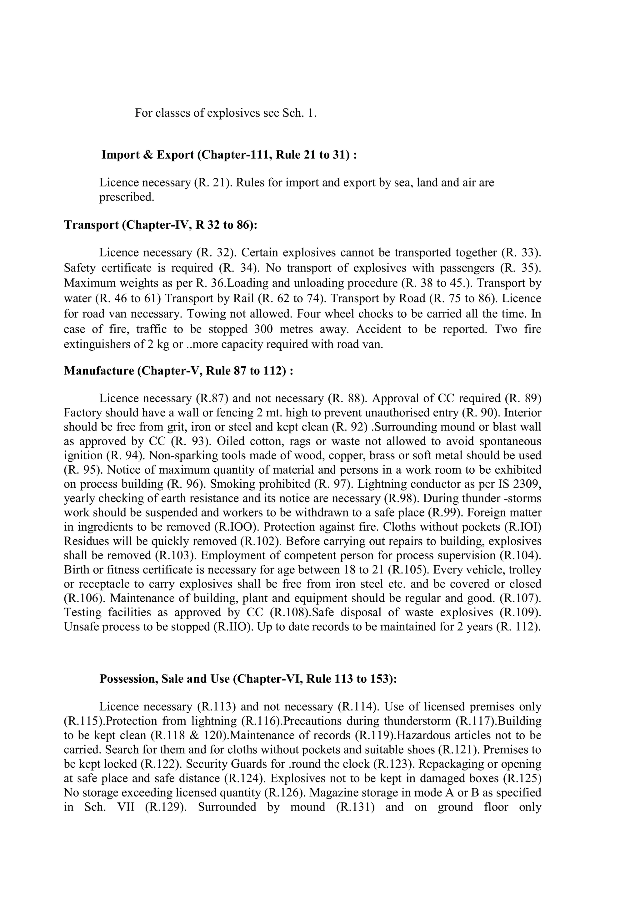 For classes of explosives see Sch. 1.
Import & Export (Chapter-111, Rule 21 to 31) :
Licence necessary (R. 21). Rules for import and export by sea, land and air are
prescribed.
Transport (Chapter-IV, R 32 to 86):
Licence necessary (R. 32). Certain explosives cannot be transported together (R. 33).
Safety certificate is required (R. 34). No transport of explosives with passengers (R. 35).
Maximum weights as per R. 36.Loading and unloading procedure (R. 38 to 45.). Transport by
water (R. 46 to 61) Transport by Rail (R. 62 to 74). Transport by Road (R. 75 to 86). Licence
for road van necessary. Towing not allowed. Four wheel chocks to be carried all the time. In
case of fire, traffic to be stopped 300 metres away. Accident to be reported. Two fire
extinguishers of 2 kg or ..more capacity required with road van.
Manufacture (Chapter-V, Rule 87 to 112) :
Licence necessary (R.87) and not necessary (R. 88). Approval of CC required (R. 89)
Factory should have a wall or fencing 2 mt. high to prevent unauthorised entry (R. 90). Interior
should be free from grit, iron or steel and kept clean (R. 92) .Surrounding mound or blast wall
as approved by CC (R. 93). Oiled cotton, rags or waste not allowed to avoid spontaneous
ignition (R. 94). Non-sparking tools made of wood, copper, brass or soft metal should be used
(R. 95). Notice of maximum quantity of material and persons in a work room to be exhibited
on process building (R. 96). Smoking prohibited (R. 97). Lightning conductor as per IS 2309,
yearly checking of earth resistance and its notice are necessary (R.98). During thunder -storms
work should be suspended and workers to be withdrawn to a safe place (R.99). Foreign matter
in ingredients to be removed (R.IOO). Protection against fire. Cloths without pockets (R.IOI)
Residues will be quickly removed (R.102). Before carrying out repairs to building, explosives
shall be removed (R.103). Employment of competent person for process supervision (R.104).
Birth or fitness certificate is necessary for age between 18 to 21 (R.105). Every vehicle, trolley
or receptacle to carry explosives shall be free from iron steel etc. and be covered or closed
(R.106). Maintenance of building, plant and equipment should be regular and good. (R.107).
Testing facilities as approved by CC (R.108).Safe disposal of waste explosives (R.109).
Unsafe process to be stopped (R.IIO). Up to date records to be maintained for 2 years (R. 112).
Possession, Sale and Use (Chapter-VI, Rule 113 to 153):
Licence necessary (R.113) and not necessary (R.114). Use of licensed premises only
(R.115).Protection from lightning (R.116).Precautions during thunderstorm (R.117).Building
to be kept clean (R.118 & 120).Maintenance of records (R.119).Hazardous articles not to be
carried. Search for them and for cloths without pockets and suitable shoes (R.121). Premises to
be kept locked (R.122). Security Guards for .round the clock (R.123). Repackaging or opening
at safe place and safe distance (R.124). Explosives not to be kept in damaged boxes (R.125)
No storage exceeding licensed quantity (R.126). Magazine storage in mode A or B as specified
in Sch. VII (R.129). Surrounded by mound (R.131) and on ground floor only
 
