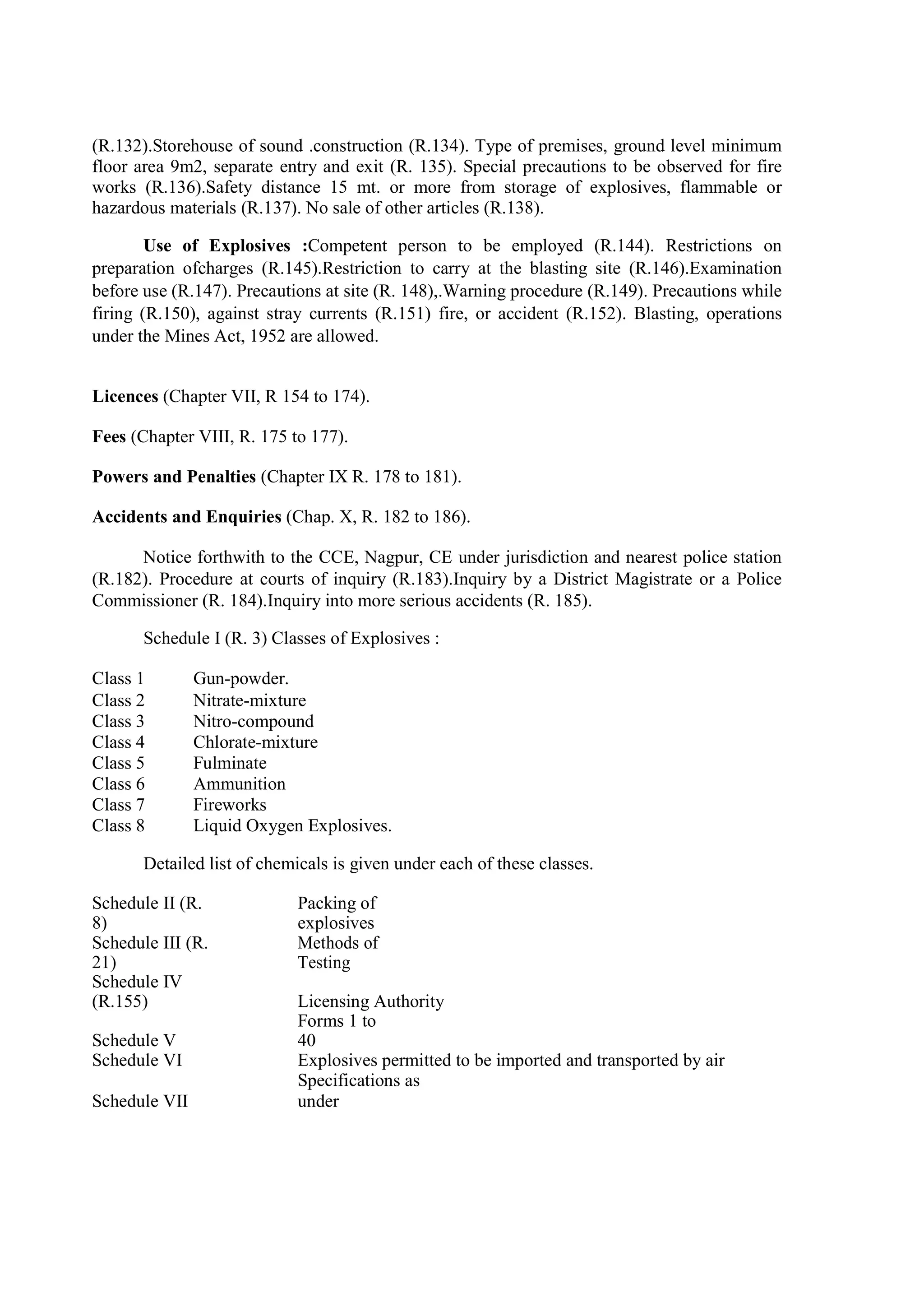 (R.132).Storehouse of sound .construction (R.134). Type of premises, ground level minimum
floor area 9m2, separate entry and exit (R. 135). Special precautions to be observed for fire
works (R.136).Safety distance 15 mt. or more from storage of explosives, flammable or
hazardous materials (R.137). No sale of other articles (R.138).
Use of Explosives :Competent person to be employed (R.144). Restrictions on
preparation ofcharges (R.145).Restriction to carry at the blasting site (R.146).Examination
before use (R.147). Precautions at site (R. 148),.Warning procedure (R.149). Precautions while
firing (R.150), against stray currents (R.151) fire, or accident (R.152). Blasting, operations
under the Mines Act, 1952 are allowed.
Licences (Chapter VII, R 154 to 174).
Fees (Chapter VIII, R. 175 to 177).
Powers and Penalties (Chapter IX R. 178 to 181).
Accidents and Enquiries (Chap. X, R. 182 to 186).
Notice forthwith to the CCE, Nagpur, CE under jurisdiction and nearest police station
(R.182). Procedure at courts of inquiry (R.183).Inquiry by a District Magistrate or a Police
Commissioner (R. 184).Inquiry into more serious accidents (R. 185).
Schedule I (R. 3) Classes of Explosives :
Class 1 Gun-powder.
Class 2 Nitrate-mixture
Class 3 Nitro-compound
Class 4 Chlorate-mixture
Class 5 Fulminate
Class 6 Ammunition
Class 7 Fireworks
Class 8 Liquid Oxygen Explosives.
Detailed list of chemicals is given under each of these classes.
Schedule II (R.
8)
Packing of
explosives
Schedule III (R.
21)
Methods of
Testing
Schedule IV
(R.155) Licensing Authority
Schedule V
Forms 1 to
40
Schedule VI Explosives permitted to be imported and transported by air
Schedule VII
Specifications as
under
 