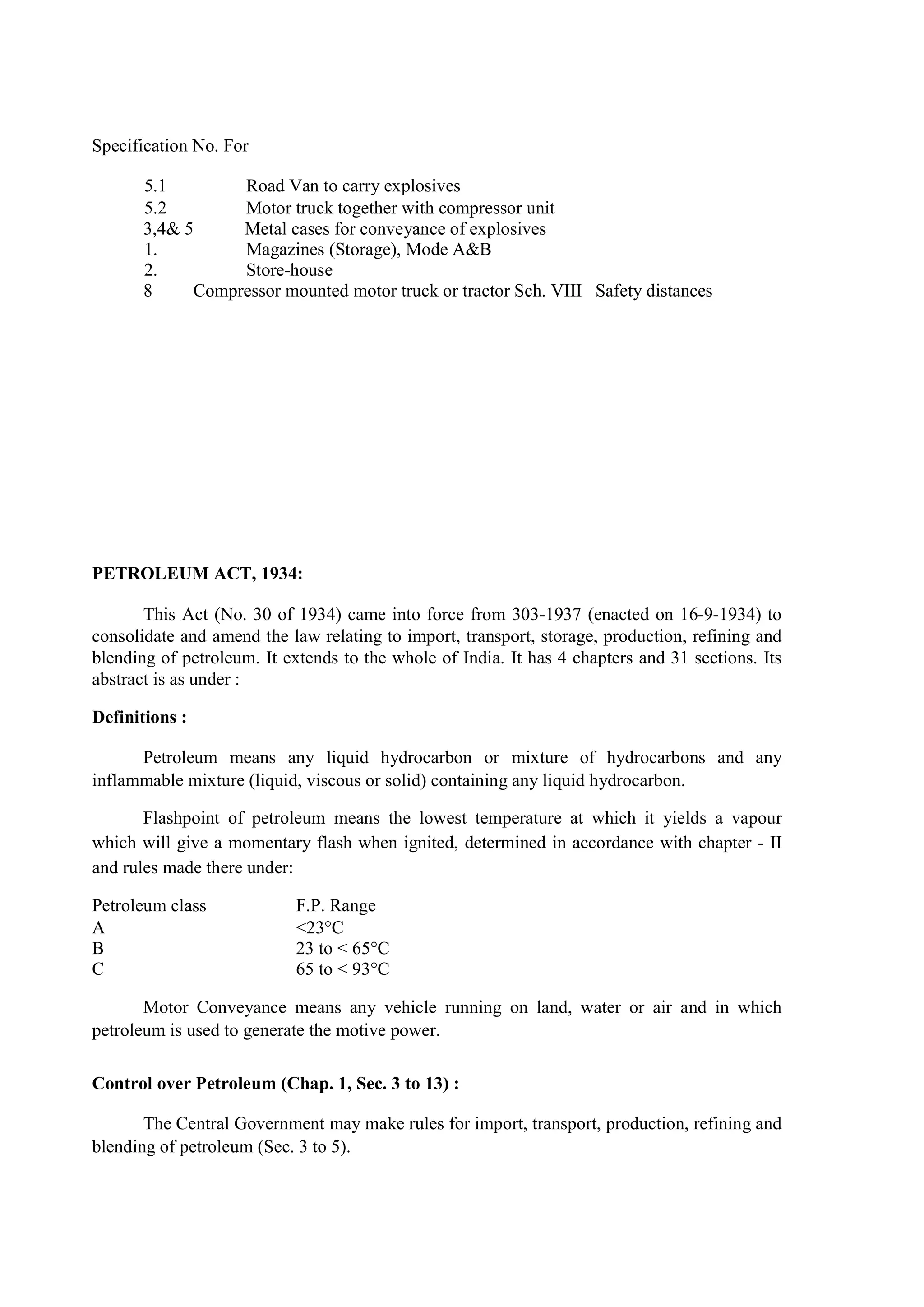 Specification No. For
5.1 Road Van to carry explosives
5.2 Motor truck together with compressor unit
3,4& 5 Metal cases for conveyance of explosives
1. Magazines (Storage), Mode A&B
2. Store-house
8 Compressor mounted motor truck or tractor Sch. VIII Safety distances
PETROLEUM ACT, 1934:
This Act (No. 30 of 1934) came into force from 303-1937 (enacted on 16-9-1934) to
consolidate and amend the law relating to import, transport, storage, production, refining and
blending of petroleum. It extends to the whole of India. It has 4 chapters and 31 sections. Its
abstract is as under :
Definitions :
Petroleum means any liquid hydrocarbon or mixture of hydrocarbons and any
inflammable mixture (liquid, viscous or solid) containing any liquid hydrocarbon.
Flashpoint of petroleum means the lowest temperature at which it yields a vapour
which will give a momentary flash when ignited, determined in accordance with chapter - II
and rules made there under:
Petroleum class F.P. Range
A <23°C
B 23 to < 65°C
C 65 to < 93°C
Motor Conveyance means any vehicle running on land, water or air and in which
petroleum is used to generate the motive power.
Control over Petroleum (Chap. 1, Sec. 3 to 13) :
The Central Government may make rules for import, transport, production, refining and
blending of petroleum (Sec. 3 to 5).
 