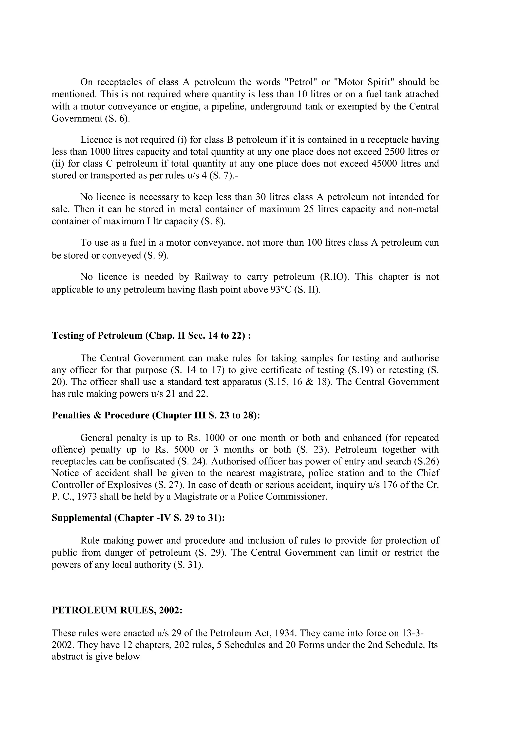 On receptacles of class A petroleum the words "Petrol" or "Motor Spirit" should be
mentioned. This is not required where quantity is less than 10 litres or on a fuel tank attached
with a motor conveyance or engine, a pipeline, underground tank or exempted by the Central
Government (S. 6).
Licence is not required (i) for class B petroleum if it is contained in a receptacle having
less than 1000 litres capacity and total quantity at any one place does not exceed 2500 litres or
(ii) for class C petroleum if total quantity at any one place does not exceed 45000 litres and
stored or transported as per rules u/s 4 (S. 7).-
No licence is necessary to keep less than 30 litres class A petroleum not intended for
sale. Then it can be stored in metal container of maximum 25 litres capacity and non-metal
container of maximum I ltr capacity (S. 8).
To use as a fuel in a motor conveyance, not more than 100 litres class A petroleum can
be stored or conveyed (S. 9).
No licence is needed by Railway to carry petroleum (R.IO). This chapter is not
applicable to any petroleum having flash point above 93°C (S. II).
Testing of Petroleum (Chap. II Sec. 14 to 22) :
The Central Government can make rules for taking samples for testing and authorise
any officer for that purpose (S. 14 to 17) to give certificate of testing (S.19) or retesting (S.
20). The officer shall use a standard test apparatus (S.15, 16 & 18). The Central Government
has rule making powers u/s 21 and 22.
Penalties & Procedure (Chapter III S. 23 to 28):
General penalty is up to Rs. 1000 or one month or both and enhanced (for repeated
offence) penalty up to Rs. 5000 or 3 months or both (S. 23). Petroleum together with
receptacles can be confiscated (S. 24). Authorised officer has power of entry and search (S.26)
Notice of accident shall be given to the nearest magistrate, police station and to the Chief
Controller of Explosives (S. 27). In case of death or serious accident, inquiry u/s 176 of the Cr.
P. C., 1973 shall be held by a Magistrate or a Police Commissioner.
Supplemental (Chapter -IV S. 29 to 31):
Rule making power and procedure and inclusion of rules to provide for protection of
public from danger of petroleum (S. 29). The Central Government can limit or restrict the
powers of any local authority (S. 31).
PETROLEUM RULES, 2002:
These rules were enacted u/s 29 of the Petroleum Act, 1934. They came into force on 13-3-
2002. They have 12 chapters, 202 rules, 5 Schedules and 20 Forms under the 2nd Schedule. Its
abstract is give below
 