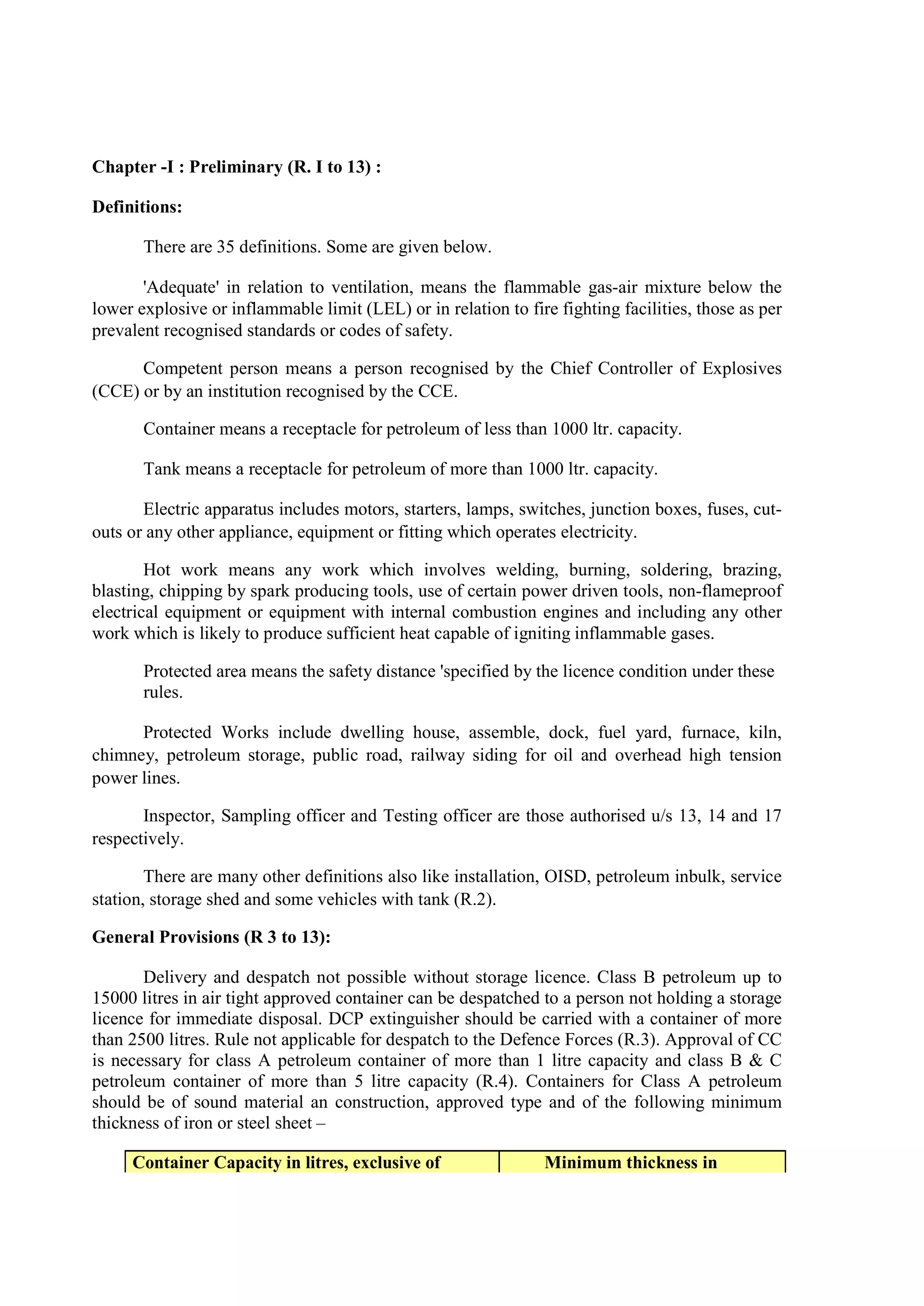 Chapter -I : Preliminary (R. I to 13) :
Definitions:
There are 35 definitions. Some are given below.
'Adequate' in relation to ventilation, means the flammable gas-air mixture below the
lower explosive or inflammable limit (LEL) or in relation to fire fighting facilities, those as per
prevalent recognised standards or codes of safety.
Competent person means a person recognised by the Chief Controller of Explosives
(CCE) or by an institution recognised by the CCE.
Container means a receptacle for petroleum of less than 1000 ltr. capacity.
Tank means a receptacle for petroleum of more than 1000 ltr. capacity.
Electric apparatus includes motors, starters, lamps, switches, junction boxes, fuses, cut-
outs or any other appliance, equipment or fitting which operates electricity.
Hot work means any work which involves welding, burning, soldering, brazing,
blasting, chipping by spark producing tools, use of certain power driven tools, non-flameproof
electrical equipment or equipment with internal combustion engines and including any other
work which is likely to produce sufficient heat capable of igniting inflammable gases.
Protected area means the safety distance 'specified by the licence condition under these
rules.
Protected Works include dwelling house, assemble, dock, fuel yard, furnace, kiln,
chimney, petroleum storage, public road, railway siding for oil and overhead high tension
power lines.
Inspector, Sampling officer and Testing officer are those authorised u/s 13, 14 and 17
respectively.
There are many other definitions also like installation, OISD, petroleum inbulk, service
station, storage shed and some vehicles with tank (R.2).
General Provisions (R 3 to 13):
Delivery and despatch not possible without storage licence. Class B petroleum up to
15000 litres in air tight approved container can be despatched to a person not holding a storage
licence for immediate disposal. DCP extinguisher should be carried with a container of more
than 2500 litres. Rule not applicable for despatch to the Defence Forces (R.3). Approval of CC
is necessary for class A petroleum container of more than 1 litre capacity and class B & C
petroleum container of more than 5 litre capacity (R.4). Containers for Class A petroleum
should be of sound material an construction, approved type and of the following minimum
thickness of iron or steel sheet –
Container Capacity in litres, exclusive of Minimum thickness in
 