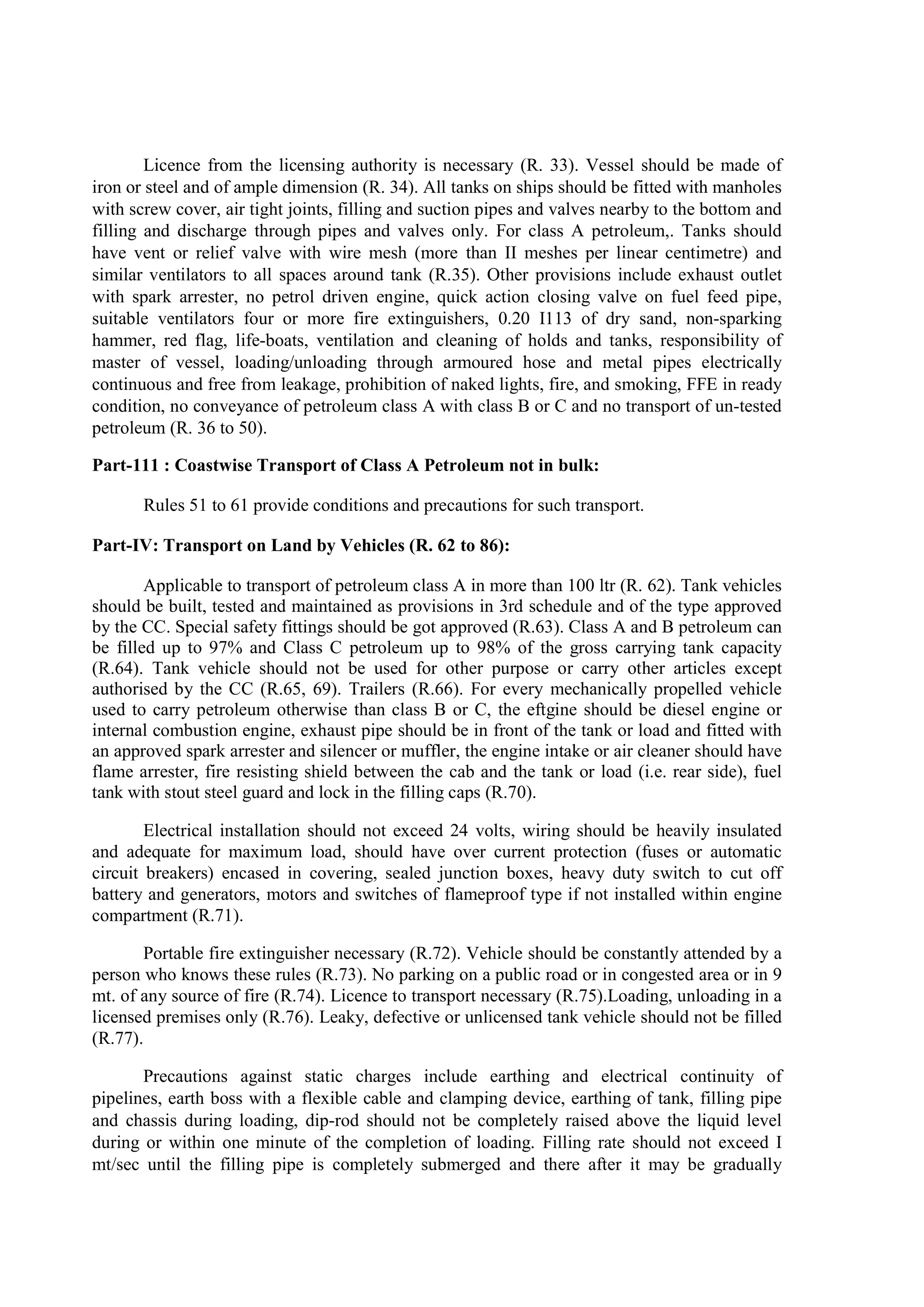 Licence from the licensing authority is necessary (R. 33). Vessel should be made of
iron or steel and of ample dimension (R. 34). All tanks on ships should be fitted with manholes
with screw cover, air tight joints, filling and suction pipes and valves nearby to the bottom and
filling and discharge through pipes and valves only. For class A petroleum,. Tanks should
have vent or relief valve with wire mesh (more than II meshes per linear centimetre) and
similar ventilators to all spaces around tank (R.35). Other provisions include exhaust outlet
with spark arrester, no petrol driven engine, quick action closing valve on fuel feed pipe,
suitable ventilators four or more fire extinguishers, 0.20 I113 of dry sand, non-sparking
hammer, red flag, life-boats, ventilation and cleaning of holds and tanks, responsibility of
master of vessel, loading/unloading through armoured hose and metal pipes electrically
continuous and free from leakage, prohibition of naked lights, fire, and smoking, FFE in ready
condition, no conveyance of petroleum class A with class B or C and no transport of un-tested
petroleum (R. 36 to 50).
Part-111 : Coastwise Transport of Class A Petroleum not in bulk:
Rules 51 to 61 provide conditions and precautions for such transport.
Part-IV: Transport on Land by Vehicles (R. 62 to 86):
Applicable to transport of petroleum class A in more than 100 ltr (R. 62). Tank vehicles
should be built, tested and maintained as provisions in 3rd schedule and of the type approved
by the CC. Special safety fittings should be got approved (R.63). Class A and B petroleum can
be filled up to 97% and Class C petroleum up to 98% of the gross carrying tank capacity
(R.64). Tank vehicle should not be used for other purpose or carry other articles except
authorised by the CC (R.65, 69). Trailers (R.66). For every mechanically propelled vehicle
used to carry petroleum otherwise than class B or C, the eftgine should be diesel engine or
internal combustion engine, exhaust pipe should be in front of the tank or load and fitted with
an approved spark arrester and silencer or muffler, the engine intake or air cleaner should have
flame arrester, fire resisting shield between the cab and the tank or load (i.e. rear side), fuel
tank with stout steel guard and lock in the filling caps (R.70).
Electrical installation should not exceed 24 volts, wiring should be heavily insulated
and adequate for maximum load, should have over current protection (fuses or automatic
circuit breakers) encased in covering, sealed junction boxes, heavy duty switch to cut off
battery and generators, motors and switches of flameproof type if not installed within engine
compartment (R.71).
Portable fire extinguisher necessary (R.72). Vehicle should be constantly attended by a
person who knows these rules (R.73). No parking on a public road or in congested area or in 9
mt. of any source of fire (R.74). Licence to transport necessary (R.75).Loading, unloading in a
licensed premises only (R.76). Leaky, defective or unlicensed tank vehicle should not be filled
(R.77).
Precautions against static charges include earthing and electrical continuity of
pipelines, earth boss with a flexible cable and clamping device, earthing of tank, filling pipe
and chassis during loading, dip-rod should not be completely raised above the liquid level
during or within one minute of the completion of loading. Filling rate should not exceed I
mt/sec until the filling pipe is completely submerged and there after it may be gradually
 