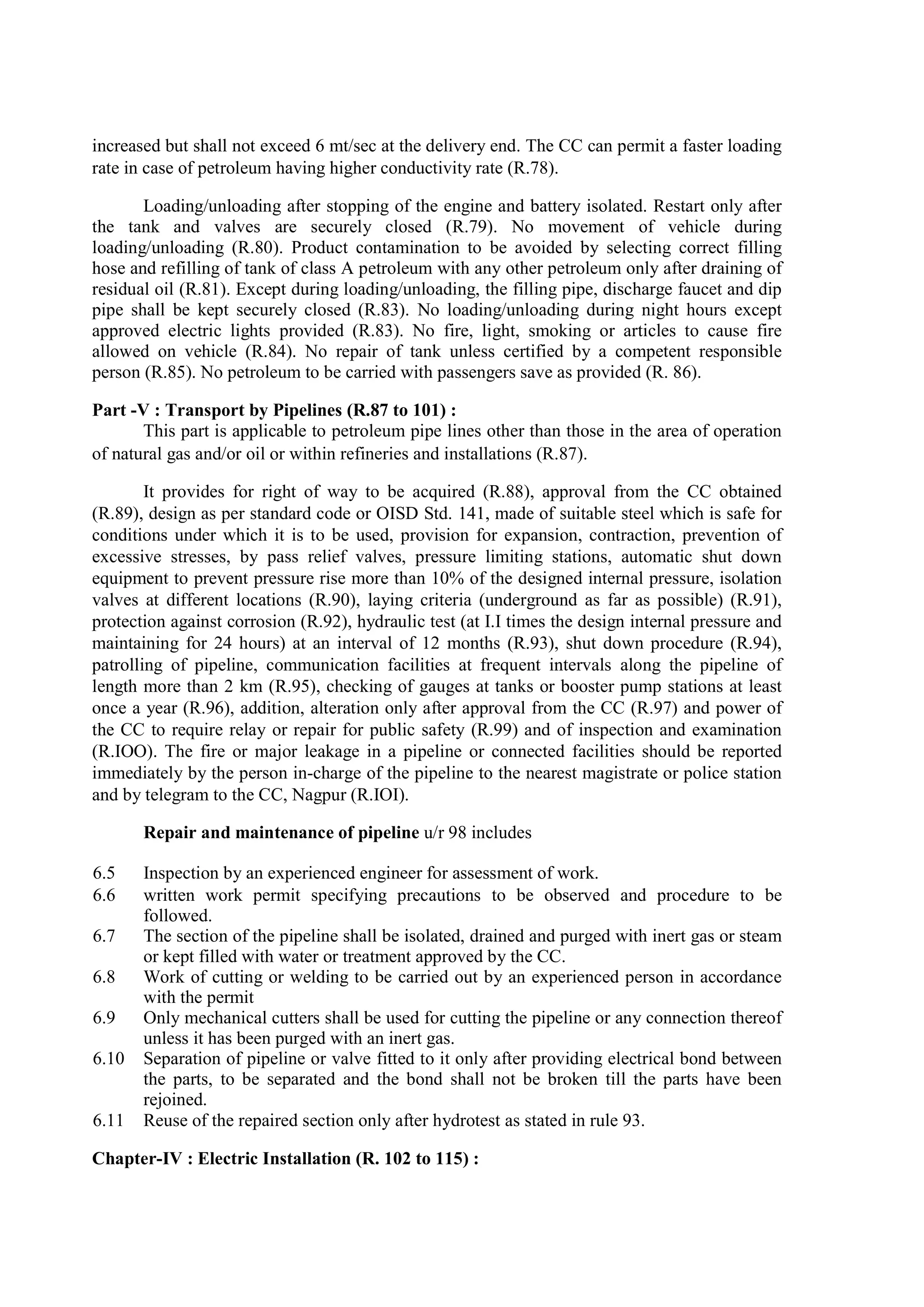 increased but shall not exceed 6 mt/sec at the delivery end. The CC can permit a faster loading
rate in case of petroleum having higher conductivity rate (R.78).
Loading/unloading after stopping of the engine and battery isolated. Restart only after
the tank and valves are securely closed (R.79). No movement of vehicle during
loading/unloading (R.80). Product contamination to be avoided by selecting correct filling
hose and refilling of tank of class A petroleum with any other petroleum only after draining of
residual oil (R.81). Except during loading/unloading, the filling pipe, discharge faucet and dip
pipe shall be kept securely closed (R.83). No loading/unloading during night hours except
approved electric lights provided (R.83). No fire, light, smoking or articles to cause fire
allowed on vehicle (R.84). No repair of tank unless certified by a competent responsible
person (R.85). No petroleum to be carried with passengers save as provided (R. 86).
Part -V : Transport by Pipelines (R.87 to 101) :
This part is applicable to petroleum pipe lines other than those in the area of operation
of natural gas and/or oil or within refineries and installations (R.87).
It provides for right of way to be acquired (R.88), approval from the CC obtained
(R.89), design as per standard code or OISD Std. 141, made of suitable steel which is safe for
conditions under which it is to be used, provision for expansion, contraction, prevention of
excessive stresses, by pass relief valves, pressure limiting stations, automatic shut down
equipment to prevent pressure rise more than 10% of the designed internal pressure, isolation
valves at different locations (R.90), laying criteria (underground as far as possible) (R.91),
protection against corrosion (R.92), hydraulic test (at I.I times the design internal pressure and
maintaining for 24 hours) at an interval of 12 months (R.93), shut down procedure (R.94),
patrolling of pipeline, communication facilities at frequent intervals along the pipeline of
length more than 2 km (R.95), checking of gauges at tanks or booster pump stations at least
once a year (R.96), addition, alteration only after approval from the CC (R.97) and power of
the CC to require relay or repair for public safety (R.99) and of inspection and examination
(R.IOO). The fire or major leakage in a pipeline or connected facilities should be reported
immediately by the person in-charge of the pipeline to the nearest magistrate or police station
and by telegram to the CC, Nagpur (R.IOI).
Repair and maintenance of pipeline u/r 98 includes
6.5 Inspection by an experienced engineer for assessment of work.
6.6 written work permit specifying precautions to be observed and procedure to be
followed.
6.7 The section of the pipeline shall be isolated, drained and purged with inert gas or steam
or kept filled with water or treatment approved by the CC.
6.8 Work of cutting or welding to be carried out by an experienced person in accordance
with the permit
6.9 Only mechanical cutters shall be used for cutting the pipeline or any connection thereof
unless it has been purged with an inert gas.
6.10 Separation of pipeline or valve fitted to it only after providing electrical bond between
the parts, to be separated and the bond shall not be broken till the parts have been
rejoined.
6.11 Reuse of the repaired section only after hydrotest as stated in rule 93.
Chapter-IV : Electric Installation (R. 102 to 115) :
 