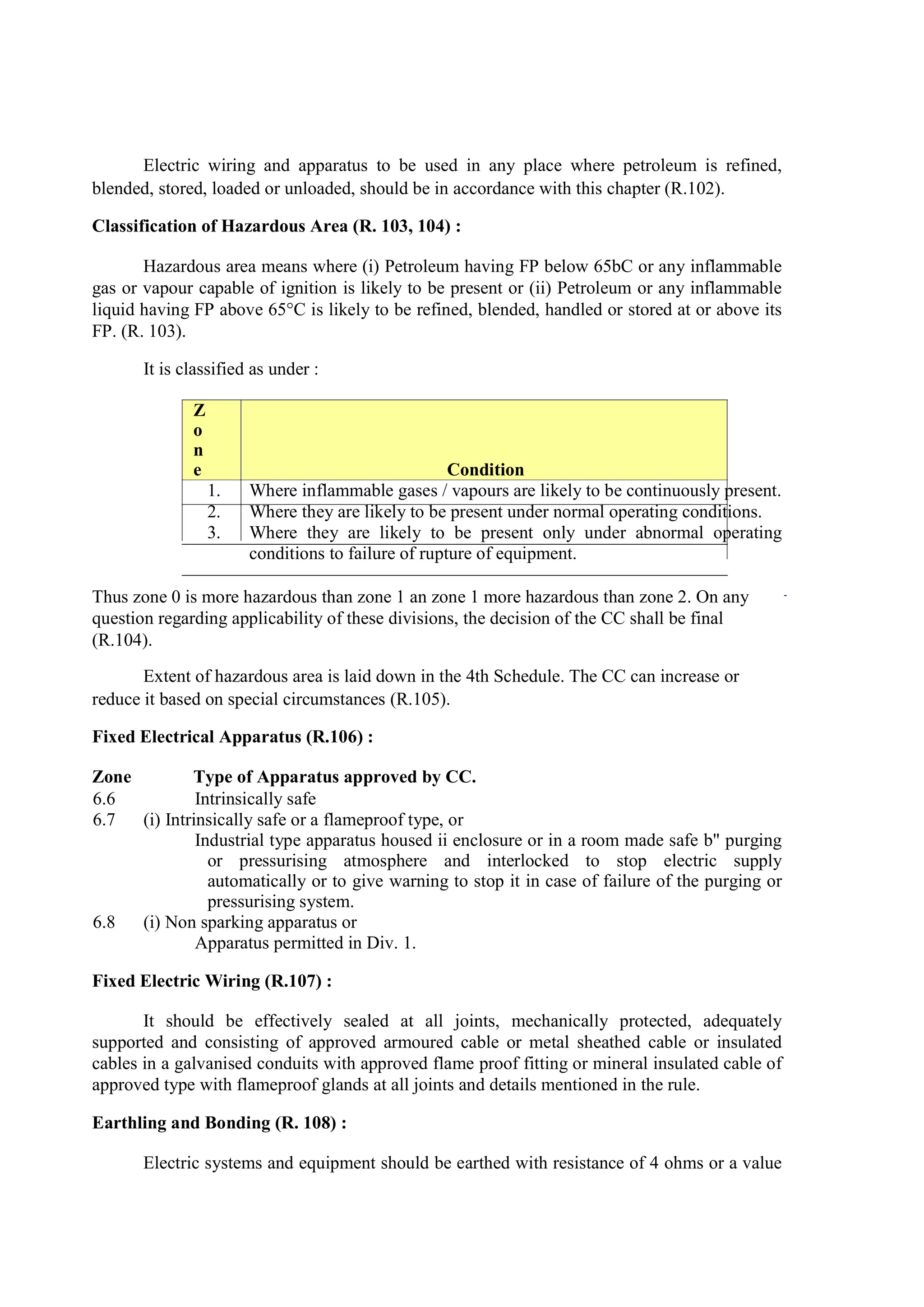 Electric wiring and apparatus to be used in any place where petroleum is refined,
blended, stored, loaded or unloaded, should be in accordance with this chapter (R.102).
Classification of Hazardous Area (R. 103, 104) :
Hazardous area means where (i) Petroleum having FP below 65bC or any inflammable
gas or vapour capable of ignition is likely to be present or (ii) Petroleum or any inflammable
liquid having FP above 65°C is likely to be refined, blended, handled or stored at or above its
FP. (R. 103).
It is classified as under :
Z
o
n
e Condition
1. Where inflammable gases / vapours are likely to be continuously present.
2. Where they are likely to be present under normal operating conditions.
3. Where they are likely to be present only under abnormal operating
conditions to failure of rupture of equipment.
Thus zone 0 is more hazardous than zone 1 an zone 1 more hazardous than zone 2. On any
question regarding applicability of these divisions, the decision of the CC shall be final
(R.104).
Extent of hazardous area is laid down in the 4th Schedule. The CC can increase or
reduce it based on special circumstances (R.105).
Fixed Electrical Apparatus (R.106) :
Zone Type of Apparatus approved by CC.
6.6 Intrinsically safe
6.7 (i) Intrinsically safe or a flameproof type, or
Industrial type apparatus housed ii enclosure or in a room made safe b" purging
or pressurising atmosphere and interlocked to stop electric supply
automatically or to give warning to stop it in case of failure of the purging or
pressurising system.
6.8 (i) Non sparking apparatus or
Apparatus permitted in Div. 1.
Fixed Electric Wiring (R.107) :
It should be effectively sealed at all joints, mechanically protected, adequately
supported and consisting of approved armoured cable or metal sheathed cable or insulated
cables in a galvanised conduits with approved flame proof fitting or mineral insulated cable of
approved type with flameproof glands at all joints and details mentioned in the rule.
Earthling and Bonding (R. 108) :
Electric systems and equipment should be earthed with resistance of 4 ohms or a value
 
