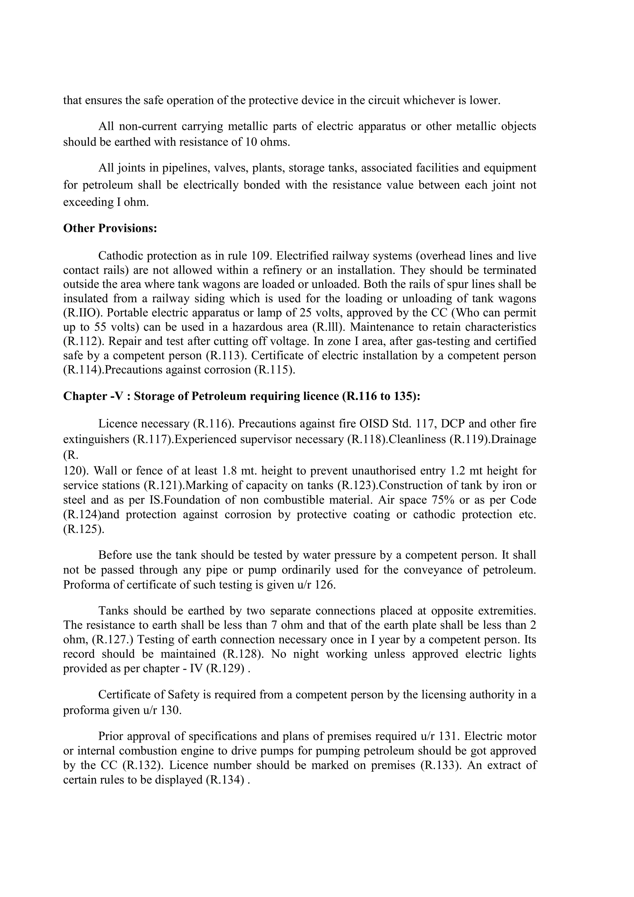 that ensures the safe operation of the protective device in the circuit whichever is lower.
All non-current carrying metallic parts of electric apparatus or other metallic objects
should be earthed with resistance of 10 ohms.
All joints in pipelines, valves, plants, storage tanks, associated facilities and equipment
for petroleum shall be electrically bonded with the resistance value between each joint not
exceeding I ohm.
Other Provisions:
Cathodic protection as in rule 109. Electrified railway systems (overhead lines and live
contact rails) are not allowed within a refinery or an installation. They should be terminated
outside the area where tank wagons are loaded or unloaded. Both the rails of spur lines shall be
insulated from a railway siding which is used for the loading or unloading of tank wagons
(R.IIO). Portable electric apparatus or lamp of 25 volts, approved by the CC (Who can permit
up to 55 volts) can be used in a hazardous area (R.lll). Maintenance to retain characteristics
(R.112). Repair and test after cutting off voltage. In zone I area, after gas-testing and certified
safe by a competent person (R.113). Certificate of electric installation by a competent person
(R.114).Precautions against corrosion (R.115).
Chapter -V : Storage of Petroleum requiring licence (R.116 to 135):
Licence necessary (R.116). Precautions against fire OISD Std. 117, DCP and other fire
extinguishers (R.117).Experienced supervisor necessary (R.118).Cleanliness (R.119).Drainage
(R.
120). Wall or fence of at least 1.8 mt. height to prevent unauthorised entry 1.2 mt height for
service stations (R.121).Marking of capacity on tanks (R.123).Construction of tank by iron or
steel and as per IS.Foundation of non combustible material. Air space 75% or as per Code
(R.124)and protection against corrosion by protective coating or cathodic protection etc.
(R.125).
Before use the tank should be tested by water pressure by a competent person. It shall
not be passed through any pipe or pump ordinarily used for the conveyance of petroleum.
Proforma of certificate of such testing is given u/r 126.
Tanks should be earthed by two separate connections placed at opposite extremities.
The resistance to earth shall be less than 7 ohm and that of the earth plate shall be less than 2
ohm, (R.127.) Testing of earth connection necessary once in I year by a competent person. Its
record should be maintained (R.128). No night working unless approved electric lights
provided as per chapter - IV (R.129) .
Certificate of Safety is required from a competent person by the licensing authority in a
proforma given u/r 130.
Prior approval of specifications and plans of premises required u/r 131. Electric motor
or internal combustion engine to drive pumps for pumping petroleum should be got approved
by the CC (R.132). Licence number should be marked on premises (R.133). An extract of
certain rules to be displayed (R.134) .
 
