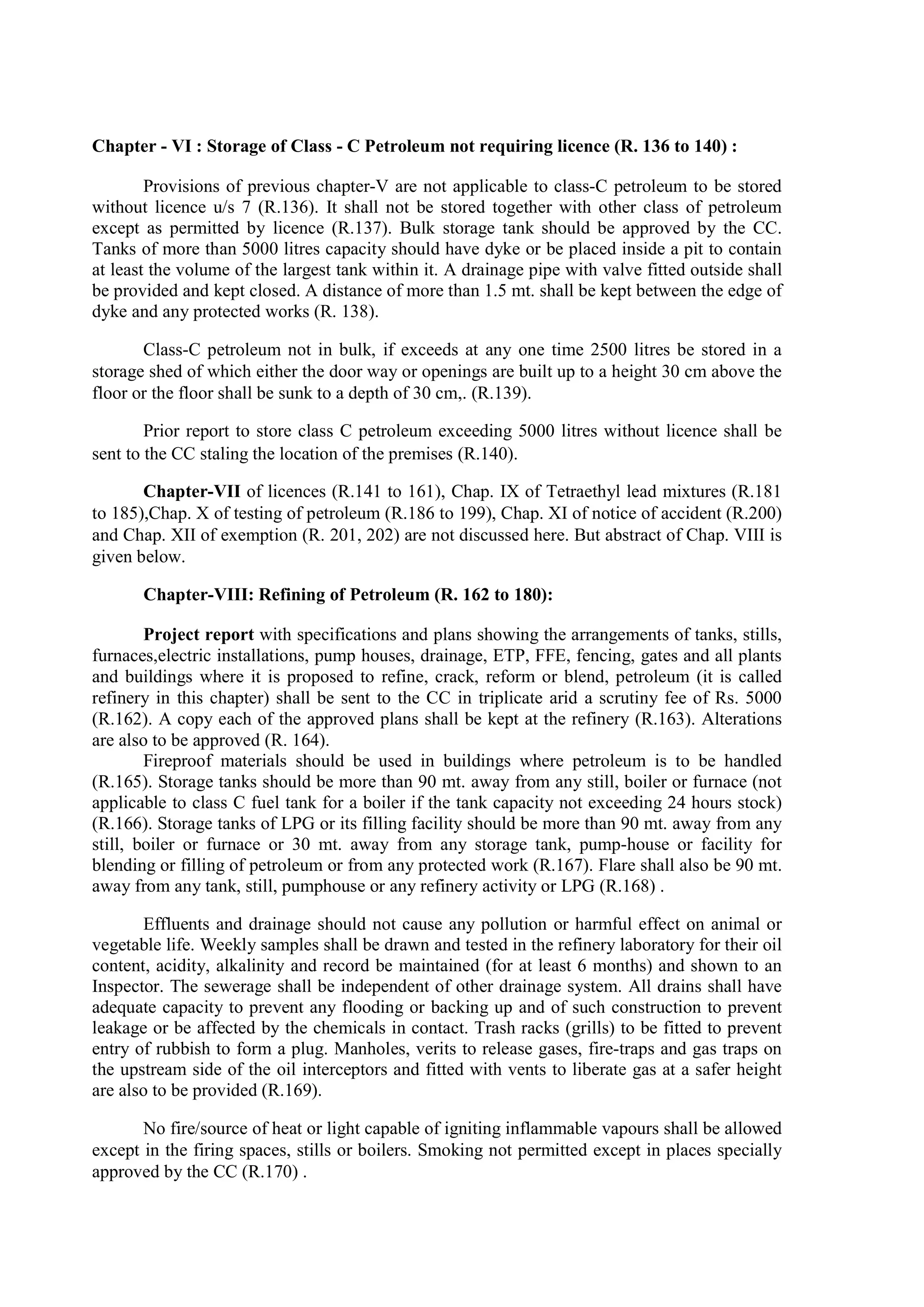 Chapter - VI : Storage of Class - C Petroleum not requiring licence (R. 136 to 140) :
Provisions of previous chapter-V are not applicable to class-C petroleum to be stored
without licence u/s 7 (R.136). It shall not be stored together with other class of petroleum
except as permitted by licence (R.137). Bulk storage tank should be approved by the CC.
Tanks of more than 5000 litres capacity should have dyke or be placed inside a pit to contain
at least the volume of the largest tank within it. A drainage pipe with valve fitted outside shall
be provided and kept closed. A distance of more than 1.5 mt. shall be kept between the edge of
dyke and any protected works (R. 138).
Class-C petroleum not in bulk, if exceeds at any one time 2500 litres be stored in a
storage shed of which either the door way or openings are built up to a height 30 cm above the
floor or the floor shall be sunk to a depth of 30 cm,. (R.139).
Prior report to store class C petroleum exceeding 5000 litres without licence shall be
sent to the CC staling the location of the premises (R.140).
Chapter-VII of licences (R.141 to 161), Chap. IX of Tetraethyl lead mixtures (R.181
to 185),Chap. X of testing of petroleum (R.186 to 199), Chap. XI of notice of accident (R.200)
and Chap. XII of exemption (R. 201, 202) are not discussed here. But abstract of Chap. VIII is
given below.
Chapter-VIII: Refining of Petroleum (R. 162 to 180):
Project report with specifications and plans showing the arrangements of tanks, stills,
furnaces,electric installations, pump houses, drainage, ETP, FFE, fencing, gates and all plants
and buildings where it is proposed to refine, crack, reform or blend, petroleum (it is called
refinery in this chapter) shall be sent to the CC in triplicate arid a scrutiny fee of Rs. 5000
(R.162). A copy each of the approved plans shall be kept at the refinery (R.163). Alterations
are also to be approved (R. 164).
Fireproof materials should be used in buildings where petroleum is to be handled
(R.165). Storage tanks should be more than 90 mt. away from any still, boiler or furnace (not
applicable to class C fuel tank for a boiler if the tank capacity not exceeding 24 hours stock)
(R.166). Storage tanks of LPG or its filling facility should be more than 90 mt. away from any
still, boiler or furnace or 30 mt. away from any storage tank, pump-house or facility for
blending or filling of petroleum or from any protected work (R.167). Flare shall also be 90 mt.
away from any tank, still, pumphouse or any refinery activity or LPG (R.168) .
Effluents and drainage should not cause any pollution or harmful effect on animal or
vegetable life. Weekly samples shall be drawn and tested in the refinery laboratory for their oil
content, acidity, alkalinity and record be maintained (for at least 6 months) and shown to an
Inspector. The sewerage shall be independent of other drainage system. All drains shall have
adequate capacity to prevent any flooding or backing up and of such construction to prevent
leakage or be affected by the chemicals in contact. Trash racks (grills) to be fitted to prevent
entry of rubbish to form a plug. Manholes, verits to release gases, fire-traps and gas traps on
the upstream side of the oil interceptors and fitted with vents to liberate gas at a safer height
are also to be provided (R.169).
No fire/source of heat or light capable of igniting inflammable vapours shall be allowed
except in the firing spaces, stills or boilers. Smoking not permitted except in places specially
approved by the CC (R.170) .
 