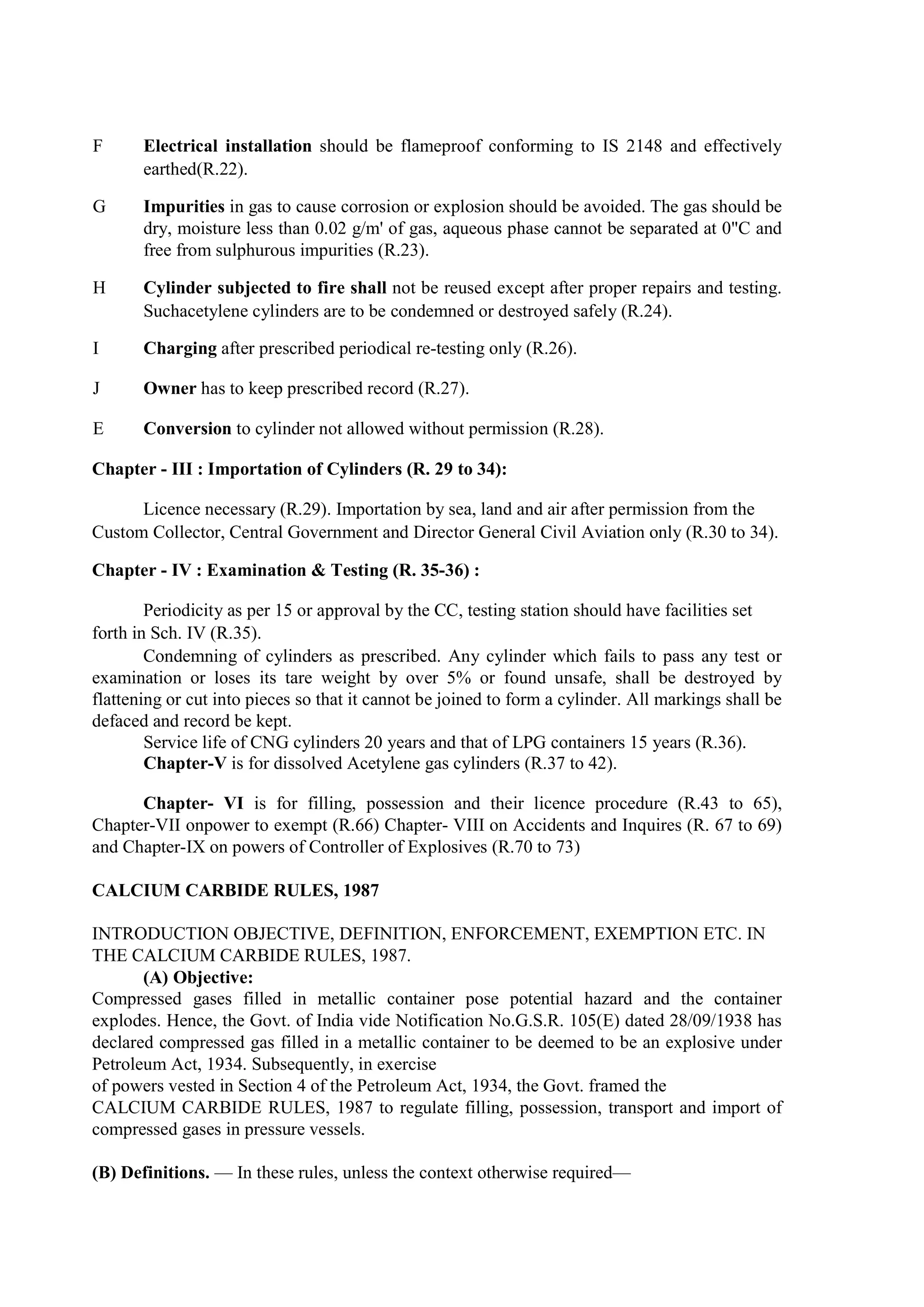 F Electrical installation should be flameproof conforming to IS 2148 and effectively
earthed(R.22).
G Impurities in gas to cause corrosion or explosion should be avoided. The gas should be
dry, moisture less than 0.02 g/m' of gas, aqueous phase cannot be separated at 0"C and
free from sulphurous impurities (R.23).
H Cylinder subjected to fire shall not be reused except after proper repairs and testing.
Suchacetylene cylinders are to be condemned or destroyed safely (R.24).
I Charging after prescribed periodical re-testing only (R.26).
J Owner has to keep prescribed record (R.27).
E Conversion to cylinder not allowed without permission (R.28).
Chapter - III : Importation of Cylinders (R. 29 to 34):
Licence necessary (R.29). Importation by sea, land and air after permission from the
Custom Collector, Central Government and Director General Civil Aviation only (R.30 to 34).
Chapter - IV : Examination & Testing (R. 35-36) :
Periodicity as per 15 or approval by the CC, testing station should have facilities set
forth in Sch. IV (R.35).
Condemning of cylinders as prescribed. Any cylinder which fails to pass any test or
examination or loses its tare weight by over 5% or found unsafe, shall be destroyed by
flattening or cut into pieces so that it cannot be joined to form a cylinder. All markings shall be
defaced and record be kept.
Service life of CNG cylinders 20 years and that of LPG containers 15 years (R.36).
Chapter-V is for dissolved Acetylene gas cylinders (R.37 to 42).
Chapter- VI is for filling, possession and their licence procedure (R.43 to 65),
Chapter-VII onpower to exempt (R.66) Chapter- VIII on Accidents and Inquires (R. 67 to 69)
and Chapter-IX on powers of Controller of Explosives (R.70 to 73)
CALCIUM CARBIDE RULES, 1987
INTRODUCTION OBJECTIVE, DEFINITION, ENFORCEMENT, EXEMPTION ETC. IN
THE CALCIUM CARBIDE RULES, 1987.
(A) Objective:
Compressed gases filled in metallic container pose potential hazard and the container
explodes. Hence, the Govt. of India vide Notification No.G.S.R. 105(E) dated 28/09/1938 has
declared compressed gas filled in a metallic container to be deemed to be an explosive under
Petroleum Act, 1934. Subsequently, in exercise
of powers vested in Section 4 of the Petroleum Act, 1934, the Govt. framed the
CALCIUM CARBIDE RULES, 1987 to regulate filling, possession, transport and import of
compressed gases in pressure vessels.
(B) Definitions. — In these rules, unless the context otherwise required—
 