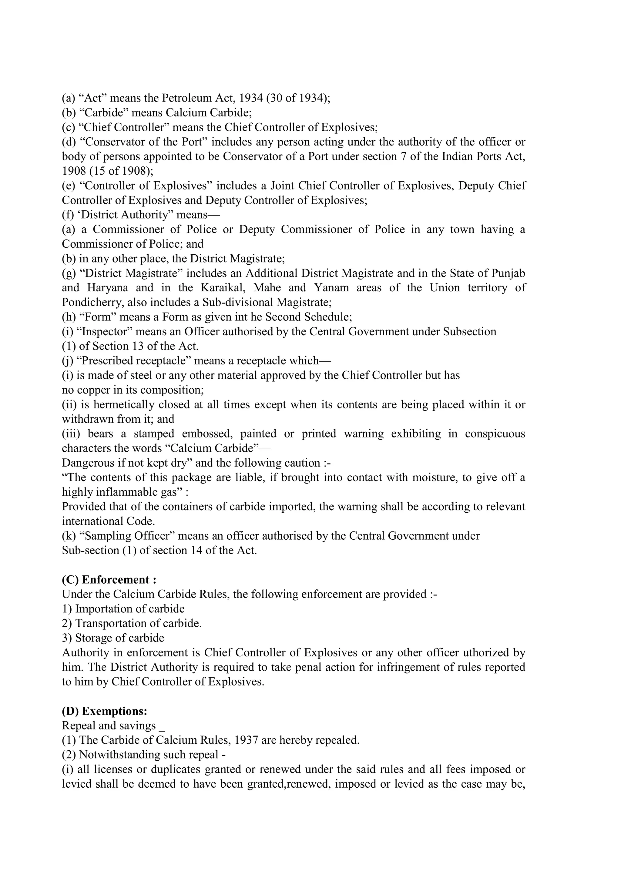 (a) “Act” means the Petroleum Act, 1934 (30 of 1934);
(b) “Carbide” means Calcium Carbide;
(c) “Chief Controller” means the Chief Controller of Explosives;
(d) “Conservator of the Port” includes any person acting under the authority of the officer or
body of persons appointed to be Conservator of a Port under section 7 of the Indian Ports Act,
1908 (15 of 1908);
(e) “Controller of Explosives” includes a Joint Chief Controller of Explosives, Deputy Chief
Controller of Explosives and Deputy Controller of Explosives;
(f) ‘District Authority” means—
(a) a Commissioner of Police or Deputy Commissioner of Police in any town having a
Commissioner of Police; and
(b) in any other place, the District Magistrate;
(g) “District Magistrate” includes an Additional District Magistrate and in the State of Punjab
and Haryana and in the Karaikal, Mahe and Yanam areas of the Union territory of
Pondicherry, also includes a Sub-divisional Magistrate;
(h) “Form” means a Form as given int he Second Schedule;
(i) “Inspector” means an Officer authorised by the Central Government under Subsection
(1) of Section 13 of the Act.
(j) “Prescribed receptacle” means a receptacle which—
(i) is made of steel or any other material approved by the Chief Controller but has
no copper in its composition;
(ii) is hermetically closed at all times except when its contents are being placed within it or
withdrawn from it; and
(iii) bears a stamped embossed, painted or printed warning exhibiting in conspicuous
characters the words “Calcium Carbide”—
Dangerous if not kept dry” and the following caution :-
“The contents of this package are liable, if brought into contact with moisture, to give off a
highly inflammable gas” :
Provided that of the containers of carbide imported, the warning shall be according to relevant
international Code.
(k) “Sampling Officer” means an officer authorised by the Central Government under
Sub-section (1) of section 14 of the Act.
(C) Enforcement :
Under the Calcium Carbide Rules, the following enforcement are provided :-
1) Importation of carbide
2) Transportation of carbide.
3) Storage of carbide
Authority in enforcement is Chief Controller of Explosives or any other officer uthorized by
him. The District Authority is required to take penal action for infringement of rules reported
to him by Chief Controller of Explosives.
(D) Exemptions:
Repeal and savings _
(1) The Carbide of Calcium Rules, 1937 are hereby repealed.
(2) Notwithstanding such repeal -
(i) all licenses or duplicates granted or renewed under the said rules and all fees imposed or
levied shall be deemed to have been granted,renewed, imposed or levied as the case may be,
 