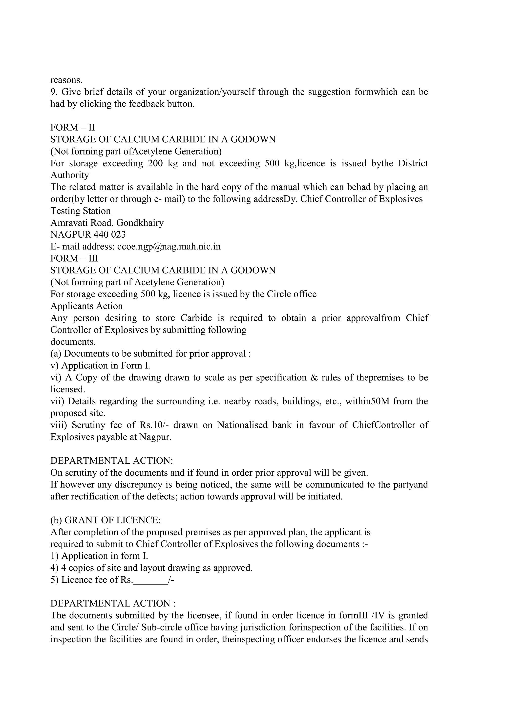 reasons.
9. Give brief details of your organization/yourself through the suggestion formwhich can be
had by clicking the feedback button.
FORM – II
STORAGE OF CALCIUM CARBIDE IN A GODOWN
(Not forming part ofAcetylene Generation)
For storage exceeding 200 kg and not exceeding 500 kg,licence is issued bythe District
Authority
The related matter is available in the hard copy of the manual which can behad by placing an
order(by letter or through e- mail) to the following addressDy. Chief Controller of Explosives
Testing Station
Amravati Road, Gondkhairy
NAGPUR 440 023
E- mail address: ccoe.ngp@nag.mah.nic.in
FORM – III
STORAGE OF CALCIUM CARBIDE IN A GODOWN
(Not forming part of Acetylene Generation)
For storage exceeding 500 kg, licence is issued by the Circle office
Applicants Action
Any person desiring to store Carbide is required to obtain a prior approvalfrom Chief
Controller of Explosives by submitting following
documents.
(a) Documents to be submitted for prior approval :
v) Application in Form I.
vi) A Copy of the drawing drawn to scale as per specification & rules of thepremises to be
licensed.
vii) Details regarding the surrounding i.e. nearby roads, buildings, etc., within50M from the
proposed site.
viii) Scrutiny fee of Rs.10/- drawn on Nationalised bank in favour of ChiefController of
Explosives payable at Nagpur.
DEPARTMENTAL ACTION:
On scrutiny of the documents and if found in order prior approval will be given.
If however any discrepancy is being noticed, the same will be communicated to the partyand
after rectification of the defects; action towards approval will be initiated.
(b) GRANT OF LICENCE:
After completion of the proposed premises as per approved plan, the applicant is
required to submit to Chief Controller of Explosives the following documents :-
1) Application in form I.
4) 4 copies of site and layout drawing as approved.
5) Licence fee of Rs._______/-
DEPARTMENTAL ACTION :
The documents submitted by the licensee, if found in order licence in formIII /IV is granted
and sent to the Circle/ Sub-circle office having jurisdiction forinspection of the facilities. If on
inspection the facilities are found in order, theinspecting officer endorses the licence and sends
 