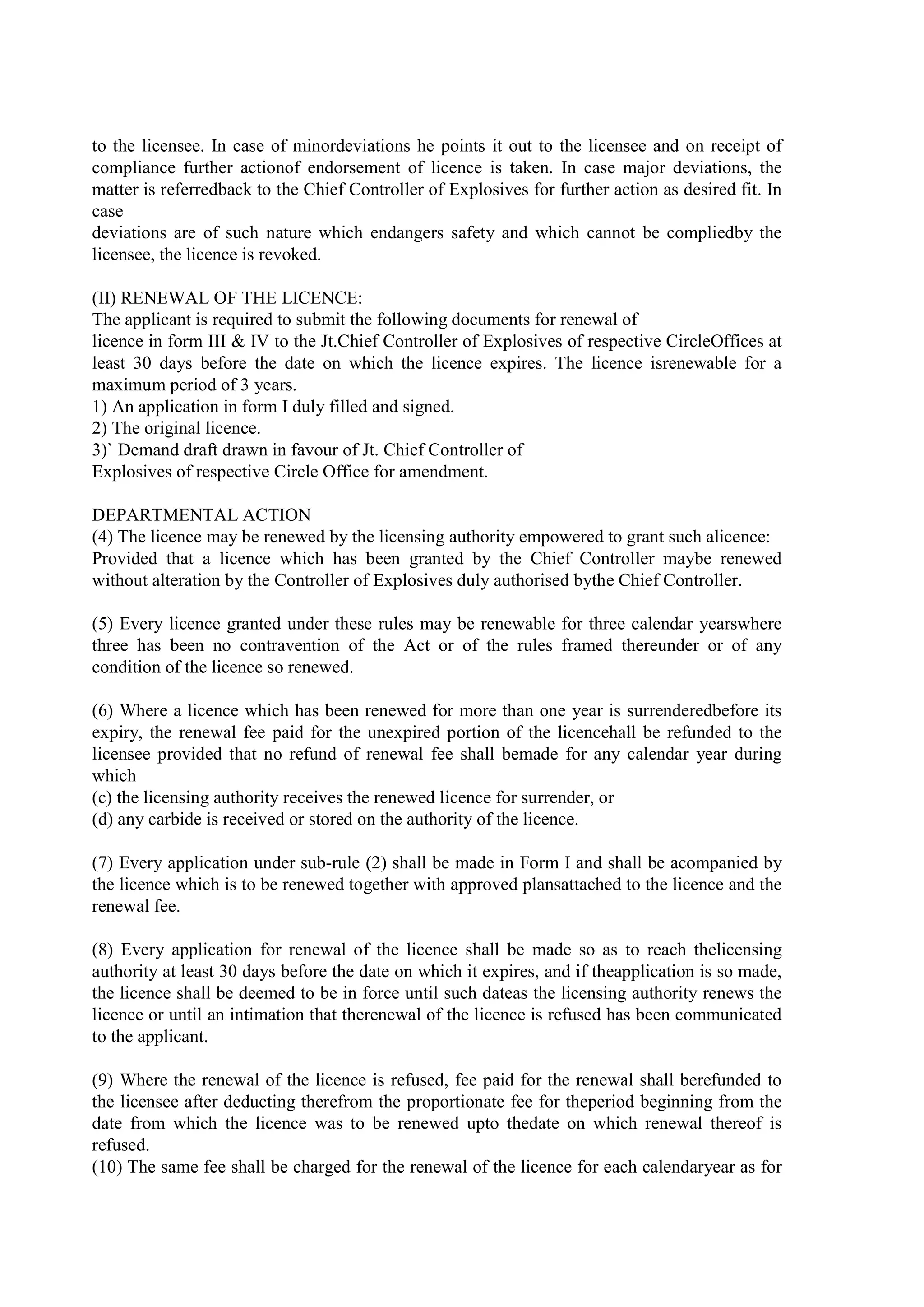 to the licensee. In case of minordeviations he points it out to the licensee and on receipt of
compliance further actionof endorsement of licence is taken. In case major deviations, the
matter is referredback to the Chief Controller of Explosives for further action as desired fit. In
case
deviations are of such nature which endangers safety and which cannot be compliedby the
licensee, the licence is revoked.
(II) RENEWAL OF THE LICENCE:
The applicant is required to submit the following documents for renewal of
licence in form III & IV to the Jt.Chief Controller of Explosives of respective CircleOffices at
least 30 days before the date on which the licence expires. The licence isrenewable for a
maximum period of 3 years.
1) An application in form I duly filled and signed.
2) The original licence.
3)` Demand draft drawn in favour of Jt. Chief Controller of
Explosives of respective Circle Office for amendment.
DEPARTMENTAL ACTION
(4) The licence may be renewed by the licensing authority empowered to grant such alicence:
Provided that a licence which has been granted by the Chief Controller maybe renewed
without alteration by the Controller of Explosives duly authorised bythe Chief Controller.
(5) Every licence granted under these rules may be renewable for three calendar yearswhere
three has been no contravention of the Act or of the rules framed thereunder or of any
condition of the licence so renewed.
(6) Where a licence which has been renewed for more than one year is surrenderedbefore its
expiry, the renewal fee paid for the unexpired portion of the licencehall be refunded to the
licensee provided that no refund of renewal fee shall bemade for any calendar year during
which
(c) the licensing authority receives the renewed licence for surrender, or
(d) any carbide is received or stored on the authority of the licence.
(7) Every application under sub-rule (2) shall be made in Form I and shall be acompanied by
the licence which is to be renewed together with approved plansattached to the licence and the
renewal fee.
(8) Every application for renewal of the licence shall be made so as to reach thelicensing
authority at least 30 days before the date on which it expires, and if theapplication is so made,
the licence shall be deemed to be in force until such dateas the licensing authority renews the
licence or until an intimation that therenewal of the licence is refused has been communicated
to the applicant.
(9) Where the renewal of the licence is refused, fee paid for the renewal shall berefunded to
the licensee after deducting therefrom the proportionate fee for theperiod beginning from the
date from which the licence was to be renewed upto thedate on which renewal thereof is
refused.
(10) The same fee shall be charged for the renewal of the licence for each calendaryear as for
 