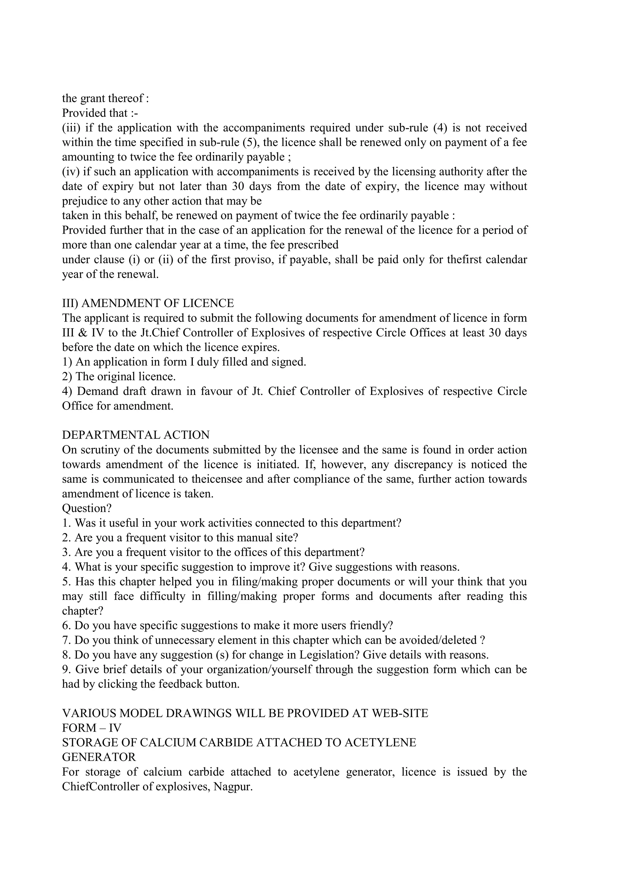 the grant thereof :
Provided that :-
(iii) if the application with the accompaniments required under sub-rule (4) is not received
within the time specified in sub-rule (5), the licence shall be renewed only on payment of a fee
amounting to twice the fee ordinarily payable ;
(iv) if such an application with accompaniments is received by the licensing authority after the
date of expiry but not later than 30 days from the date of expiry, the licence may without
prejudice to any other action that may be
taken in this behalf, be renewed on payment of twice the fee ordinarily payable :
Provided further that in the case of an application for the renewal of the licence for a period of
more than one calendar year at a time, the fee prescribed
under clause (i) or (ii) of the first proviso, if payable, shall be paid only for thefirst calendar
year of the renewal.
III) AMENDMENT OF LICENCE
The applicant is required to submit the following documents for amendment of licence in form
III & IV to the Jt.Chief Controller of Explosives of respective Circle Offices at least 30 days
before the date on which the licence expires.
1) An application in form I duly filled and signed.
2) The original licence.
4) Demand draft drawn in favour of Jt. Chief Controller of Explosives of respective Circle
Office for amendment.
DEPARTMENTAL ACTION
On scrutiny of the documents submitted by the licensee and the same is found in order action
towards amendment of the licence is initiated. If, however, any discrepancy is noticed the
same is communicated to theicensee and after compliance of the same, further action towards
amendment of licence is taken.
Question?
1. Was it useful in your work activities connected to this department?
2. Are you a frequent visitor to this manual site?
3. Are you a frequent visitor to the offices of this department?
4. What is your specific suggestion to improve it? Give suggestions with reasons.
5. Has this chapter helped you in filing/making proper documents or will your think that you
may still face difficulty in filling/making proper forms and documents after reading this
chapter?
6. Do you have specific suggestions to make it more users friendly?
7. Do you think of unnecessary element in this chapter which can be avoided/deleted ?
8. Do you have any suggestion (s) for change in Legislation? Give details with reasons.
9. Give brief details of your organization/yourself through the suggestion form which can be
had by clicking the feedback button.
VARIOUS MODEL DRAWINGS WILL BE PROVIDED AT WEB-SITE
FORM – IV
STORAGE OF CALCIUM CARBIDE ATTACHED TO ACETYLENE
GENERATOR
For storage of calcium carbide attached to acetylene generator, licence is issued by the
ChiefController of explosives, Nagpur.
 