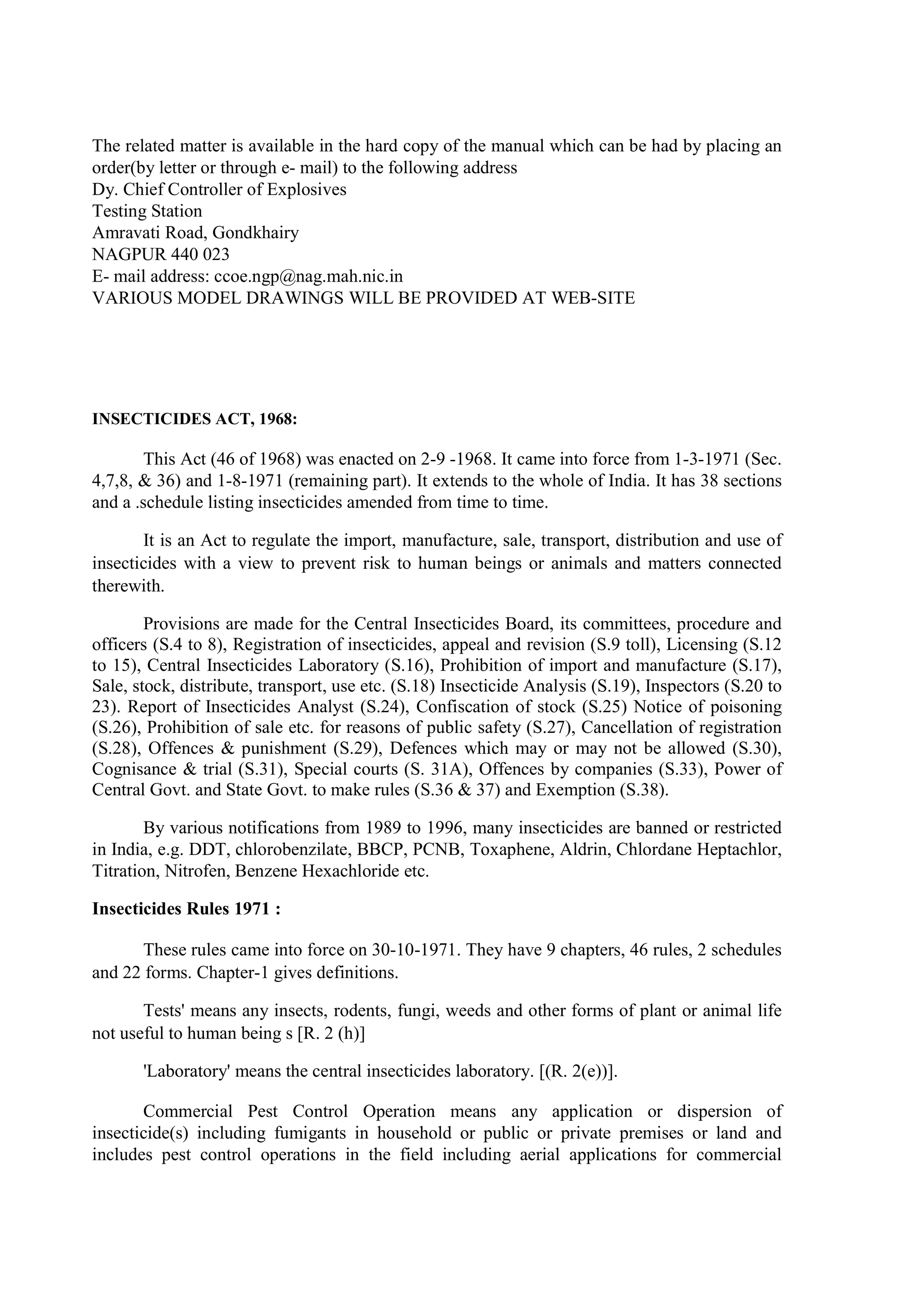 The related matter is available in the hard copy of the manual which can be had by placing an
order(by letter or through e- mail) to the following address
Dy. Chief Controller of Explosives
Testing Station
Amravati Road, Gondkhairy
NAGPUR 440 023
E- mail address: ccoe.ngp@nag.mah.nic.in
VARIOUS MODEL DRAWINGS WILL BE PROVIDED AT WEB-SITE
INSECTICIDES ACT, 1968:
This Act (46 of 1968) was enacted on 2-9 -1968. It came into force from 1-3-1971 (Sec.
4,7,8, & 36) and 1-8-1971 (remaining part). It extends to the whole of India. It has 38 sections
and a .schedule listing insecticides amended from time to time.
It is an Act to regulate the import, manufacture, sale, transport, distribution and use of
insecticides with a view to prevent risk to human beings or animals and matters connected
therewith.
Provisions are made for the Central Insecticides Board, its committees, procedure and
officers (S.4 to 8), Registration of insecticides, appeal and revision (S.9 toll), Licensing (S.12
to 15), Central Insecticides Laboratory (S.16), Prohibition of import and manufacture (S.17),
Sale, stock, distribute, transport, use etc. (S.18) Insecticide Analysis (S.19), Inspectors (S.20 to
23). Report of Insecticides Analyst (S.24), Confiscation of stock (S.25) Notice of poisoning
(S.26), Prohibition of sale etc. for reasons of public safety (S.27), Cancellation of registration
(S.28), Offences & punishment (S.29), Defences which may or may not be allowed (S.30),
Cognisance & trial (S.31), Special courts (S. 31A), Offences by companies (S.33), Power of
Central Govt. and State Govt. to make rules (S.36 & 37) and Exemption (S.38).
By various notifications from 1989 to 1996, many insecticides are banned or restricted
in India, e.g. DDT, chlorobenzilate, BBCP, PCNB, Toxaphene, Aldrin, Chlordane Heptachlor,
Titration, Nitrofen, Benzene Hexachloride etc.
Insecticides Rules 1971 :
These rules came into force on 30-10-1971. They have 9 chapters, 46 rules, 2 schedules
and 22 forms. Chapter-1 gives definitions.
Tests' means any insects, rodents, fungi, weeds and other forms of plant or animal life
not useful to human being s [R. 2 (h)]
'Laboratory' means the central insecticides laboratory. [(R. 2(e))].
Commercial Pest Control Operation means any application or dispersion of
insecticide(s) including fumigants in household or public or private premises or land and
includes pest control operations in the field including aerial applications for commercial
 