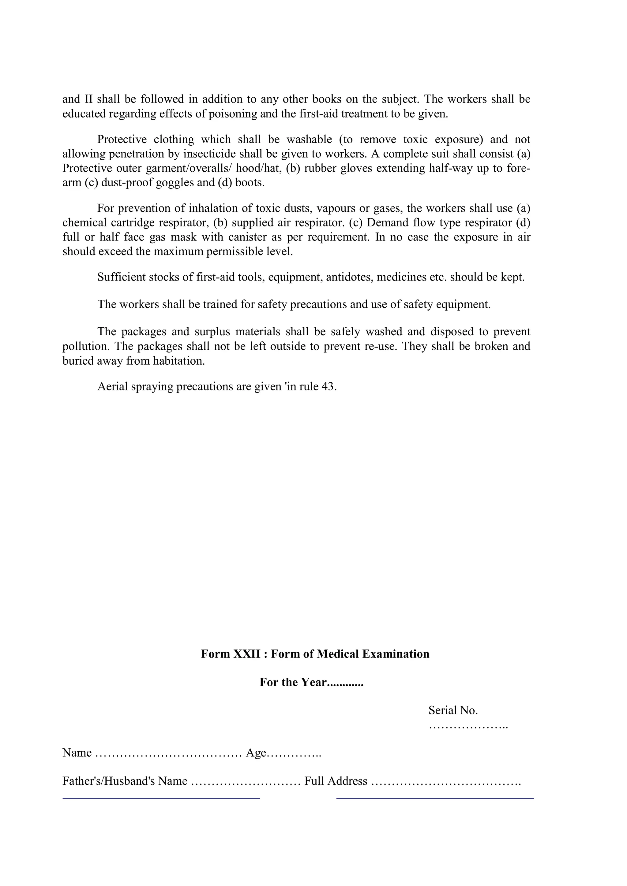 and II shall be followed in addition to any other books on the subject. The workers shall be
educated regarding effects of poisoning and the first-aid treatment to be given.
Protective clothing which shall be washable (to remove toxic exposure) and not
allowing penetration by insecticide shall be given to workers. A complete suit shall consist (a)
Protective outer garment/overalls/ hood/hat, (b) rubber gloves extending half-way up to fore-
arm (c) dust-proof goggles and (d) boots.
For prevention of inhalation of toxic dusts, vapours or gases, the workers shall use (a)
chemical cartridge respirator, (b) supplied air respirator. (c) Demand flow type respirator (d)
full or half face gas mask with canister as per requirement. In no case the exposure in air
should exceed the maximum permissible level.
Sufficient stocks of first-aid tools, equipment, antidotes, medicines etc. should be kept.
The workers shall be trained for safety precautions and use of safety equipment.
The packages and surplus materials shall be safely washed and disposed to prevent
pollution. The packages shall not be left outside to prevent re-use. They shall be broken and
buried away from habitation.
Aerial spraying precautions are given 'in rule 43.
Form XXII : Form of Medical Examination
For the Year............
Serial No.
………………..
Name ……………………………… Age…………..
Father's/Husband's Name ……………………… Full Address ……………………………….
 