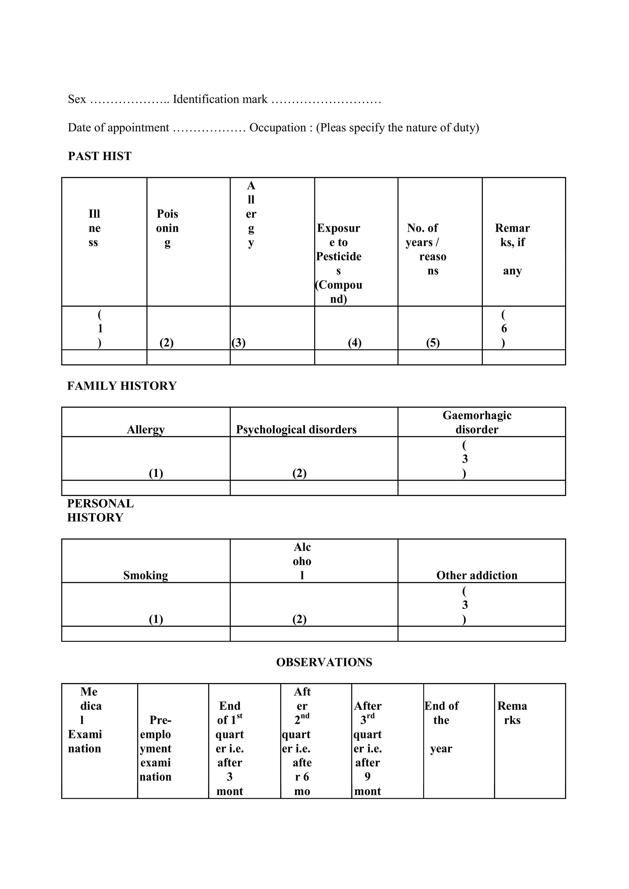 Sex ……………….. Identification mark ………………………
Date of appointment ……………… Occupation : (Pleas specify the nature of duty)
PAST HIST
Ill
ne
ss
Pois
onin
g
A
ll
er
g
y
Exposur
e to
No. of
years /
Remar
ks, if
Pesticide
s
reaso
ns any
(Compou
nd)
(
1
) (2) (3) (4) (5)
(
6
)
FAMILY HISTORY
Allergy Psychological disorders
Gaemorhagic
disorder
(1) (2)
(
3
)
PERSONAL
HISTORY
Smoking
Alc
oho
l Other addiction
(1) (2)
(
3
)
OBSERVATIONS
Me
dica
l Pre-
End
of 1st
Aft
er
2nd
After
3rd
End of
the
Rema
rks
Exami
nation
emplo
yment
quart
er i.e.
quart
er i.e.
quart
er i.e. year
exami
nation
after
3
afte
r 6
after
9
mont mo mont
 