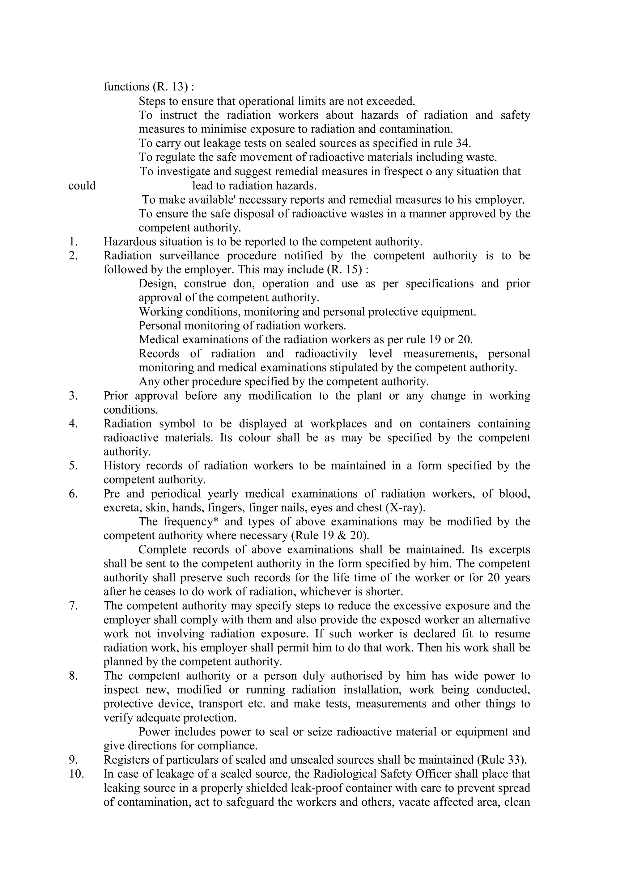 functions (R. 13) :
Steps to ensure that operational limits are not exceeded.
To instruct the radiation workers about hazards of radiation and safety
measures to minimise exposure to radiation and contamination.
To carry out leakage tests on sealed sources as specified in rule 34.
To regulate the safe movement of radioactive materials including waste.
To investigate and suggest remedial measures in frespect o any situation that
could …………… lead to radiation hazards.
To make available' necessary reports and remedial measures to his employer.
To ensure the safe disposal of radioactive wastes in a manner approved by the
competent authority.
1. Hazardous situation is to be reported to the competent authority.
2. Radiation surveillance procedure notified by the competent authority is to be
followed by the employer. This may include (R. 15) :
Design, construe don, operation and use as per specifications and prior
approval of the competent authority.
Working conditions, monitoring and personal protective equipment.
Personal monitoring of radiation workers.
Medical examinations of the radiation workers as per rule 19 or 20.
Records of radiation and radioactivity level measurements, personal
monitoring and medical examinations stipulated by the competent authority.
Any other procedure specified by the competent authority.
3. Prior approval before any modification to the plant or any change in working
conditions.
4. Radiation symbol to be displayed at workplaces and on containers containing
radioactive materials. Its colour shall be as may be specified by the competent
authority.
5. History records of radiation workers to be maintained in a form specified by the
competent authority.
6. Pre and periodical yearly medical examinations of radiation workers, of blood,
excreta, skin, hands, fingers, finger nails, eyes and chest (X-ray).
The frequency* and types of above examinations may be modified by the
competent authority where necessary (Rule 19 & 20).
Complete records of above examinations shall be maintained. Its excerpts
shall be sent to the competent authority in the form specified by him. The competent
authority shall preserve such records for the life time of the worker or for 20 years
after he ceases to do work of radiation, whichever is shorter.
7. The competent authority may specify steps to reduce the excessive exposure and the
employer shall comply with them and also provide the exposed worker an alternative
work not involving radiation exposure. If such worker is declared fit to resume
radiation work, his employer shall permit him to do that work. Then his work shall be
planned by the competent authority.
8. The competent authority or a person duly authorised by him has wide power to
inspect new, modified or running radiation installation, work being conducted,
protective device, transport etc. and make tests, measurements and other things to
verify adequate protection.
Power includes power to seal or seize radioactive material or equipment and
give directions for compliance.
9. Registers of particulars of sealed and unsealed sources shall be maintained (Rule 33).
10. In case of leakage of a sealed source, the Radiological Safety Officer shall place that
leaking source in a properly shielded leak-proof container with care to prevent spread
of contamination, act to safeguard the workers and others, vacate affected area, clean
 