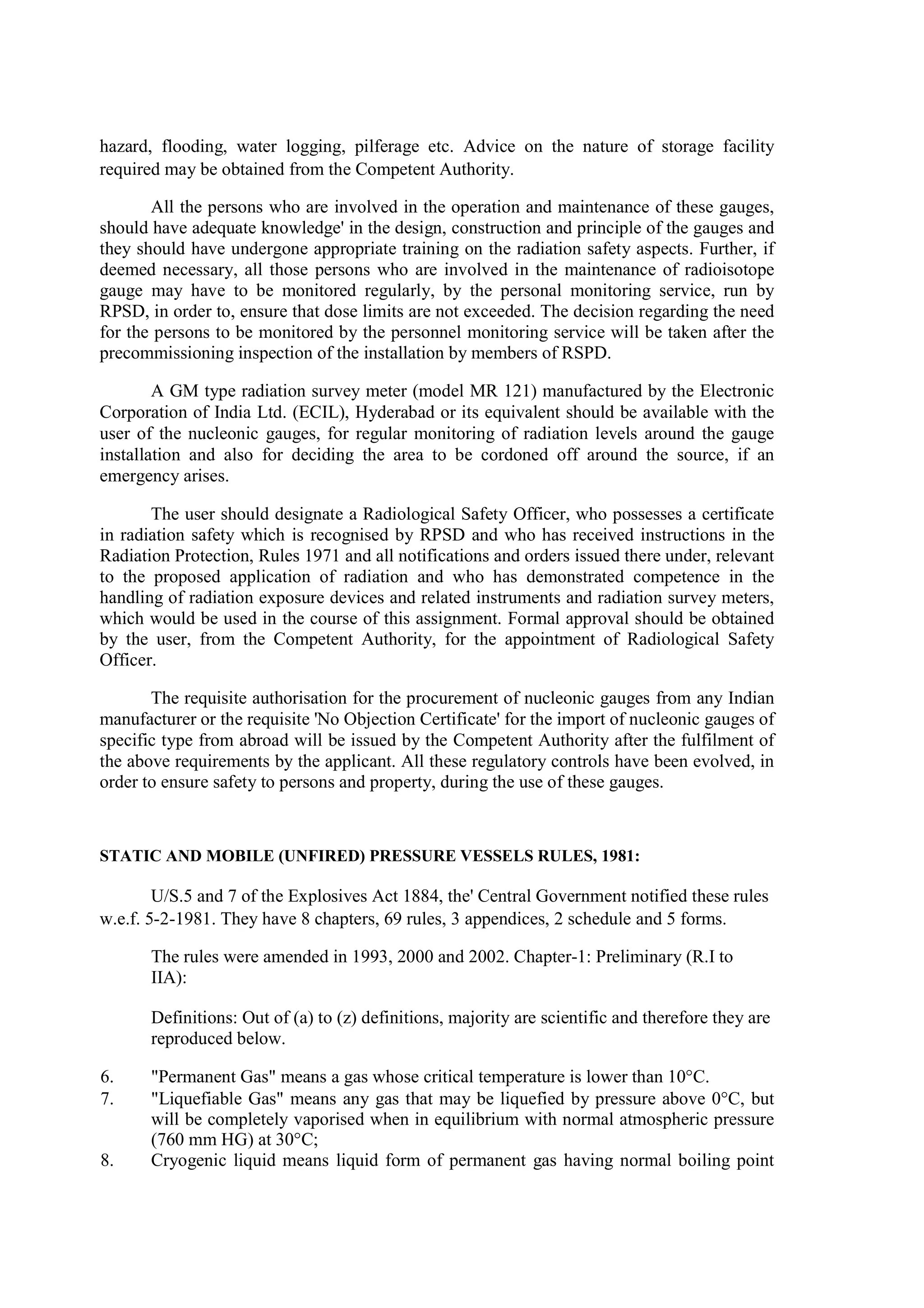 hazard, flooding, water logging, pilferage etc. Advice on the nature of storage facility
required may be obtained from the Competent Authority.
All the persons who are involved in the operation and maintenance of these gauges,
should have adequate knowledge' in the design, construction and principle of the gauges and
they should have undergone appropriate training on the radiation safety aspects. Further, if
deemed necessary, all those persons who are involved in the maintenance of radioisotope
gauge may have to be monitored regularly, by the personal monitoring service, run by
RPSD, in order to, ensure that dose limits are not exceeded. The decision regarding the need
for the persons to be monitored by the personnel monitoring service will be taken after the
precommissioning inspection of the installation by members of RSPD.
A GM type radiation survey meter (model MR 121) manufactured by the Electronic
Corporation of India Ltd. (ECIL), Hyderabad or its equivalent should be available with the
user of the nucleonic gauges, for regular monitoring of radiation levels around the gauge
installation and also for deciding the area to be cordoned off around the source, if an
emergency arises.
The user should designate a Radiological Safety Officer, who possesses a certificate
in radiation safety which is recognised by RPSD and who has received instructions in the
Radiation Protection, Rules 1971 and all notifications and orders issued there under, relevant
to the proposed application of radiation and who has demonstrated competence in the
handling of radiation exposure devices and related instruments and radiation survey meters,
which would be used in the course of this assignment. Formal approval should be obtained
by the user, from the Competent Authority, for the appointment of Radiological Safety
Officer.
The requisite authorisation for the procurement of nucleonic gauges from any Indian
manufacturer or the requisite 'No Objection Certificate' for the import of nucleonic gauges of
specific type from abroad will be issued by the Competent Authority after the fulfilment of
the above requirements by the applicant. All these regulatory controls have been evolved, in
order to ensure safety to persons and property, during the use of these gauges.
STATIC AND MOBILE (UNFIRED) PRESSURE VESSELS RULES, 1981:
U/S.5 and 7 of the Explosives Act 1884, the' Central Government notified these rules
w.e.f. 5-2-1981. They have 8 chapters, 69 rules, 3 appendices, 2 schedule and 5 forms.
The rules were amended in 1993, 2000 and 2002. Chapter-1: Preliminary (R.I to
IIA):
Definitions: Out of (a) to (z) definitions, majority are scientific and therefore they are
reproduced below.
6. "Permanent Gas" means a gas whose critical temperature is lower than 10°C.
7. "Liquefiable Gas" means any gas that may be liquefied by pressure above 0°C, but
will be completely vaporised when in equilibrium with normal atmospheric pressure
(760 mm HG) at 30°C;
8. Cryogenic liquid means liquid form of permanent gas having normal boiling point
 
