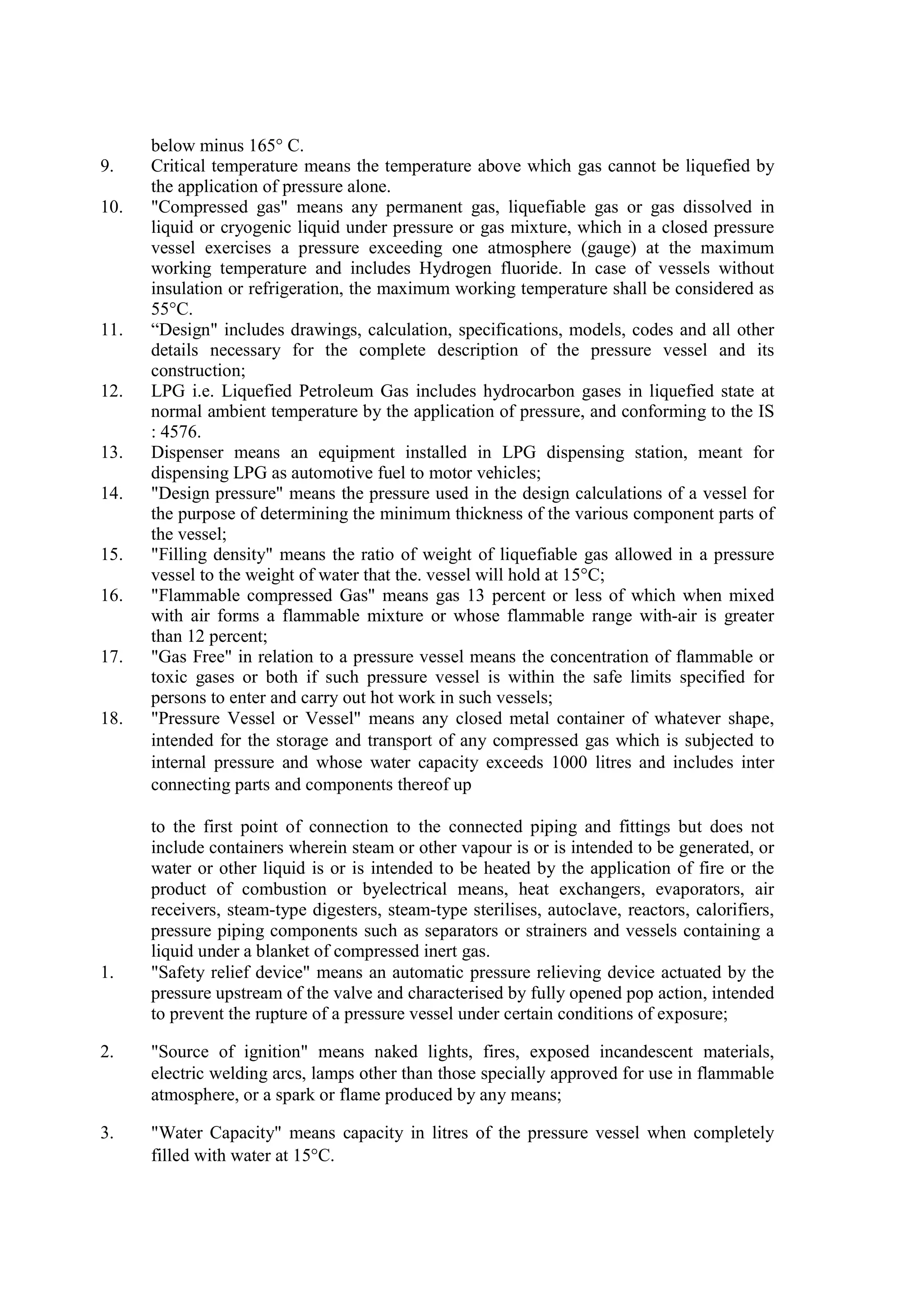 below minus 165° C.
9. Critical temperature means the temperature above which gas cannot be liquefied by
the application of pressure alone.
10. "Compressed gas" means any permanent gas, liquefiable gas or gas dissolved in
liquid or cryogenic liquid under pressure or gas mixture, which in a closed pressure
vessel exercises a pressure exceeding one atmosphere (gauge) at the maximum
working temperature and includes Hydrogen fluoride. In case of vessels without
insulation or refrigeration, the maximum working temperature shall be considered as
55°C.
11. “Design" includes drawings, calculation, specifications, models, codes and all other
details necessary for the complete description of the pressure vessel and its
construction;
12. LPG i.e. Liquefied Petroleum Gas includes hydrocarbon gases in liquefied state at
normal ambient temperature by the application of pressure, and conforming to the IS
: 4576.
13. Dispenser means an equipment installed in LPG dispensing station, meant for
dispensing LPG as automotive fuel to motor vehicles;
14. "Design pressure" means the pressure used in the design calculations of a vessel for
the purpose of determining the minimum thickness of the various component parts of
the vessel;
15. "Filling density" means the ratio of weight of liquefiable gas allowed in a pressure
vessel to the weight of water that the. vessel will hold at 15°C;
16. "Flammable compressed Gas" means gas 13 percent or less of which when mixed
with air forms a flammable mixture or whose flammable range with-air is greater
than 12 percent;
17. "Gas Free" in relation to a pressure vessel means the concentration of flammable or
toxic gases or both if such pressure vessel is within the safe limits specified for
persons to enter and carry out hot work in such vessels;
18. "Pressure Vessel or Vessel" means any closed metal container of whatever shape,
intended for the storage and transport of any compressed gas which is subjected to
internal pressure and whose water capacity exceeds 1000 litres and includes inter
connecting parts and components thereof up
to the first point of connection to the connected piping and fittings but does not
include containers wherein steam or other vapour is or is intended to be generated, or
water or other liquid is or is intended to be heated by the application of fire or the
product of combustion or byelectrical means, heat exchangers, evaporators, air
receivers, steam-type digesters, steam-type sterilises, autoclave, reactors, calorifiers,
pressure piping components such as separators or strainers and vessels containing a
liquid under a blanket of compressed inert gas.
1. "Safety relief device" means an automatic pressure relieving device actuated by the
pressure upstream of the valve and characterised by fully opened pop action, intended
to prevent the rupture of a pressure vessel under certain conditions of exposure;
2. "Source of ignition" means naked lights, fires, exposed incandescent materials,
electric welding arcs, lamps other than those specially approved for use in flammable
atmosphere, or a spark or flame produced by any means;
3. "Water Capacity" means capacity in litres of the pressure vessel when completely
filled with water at 15°C.
 