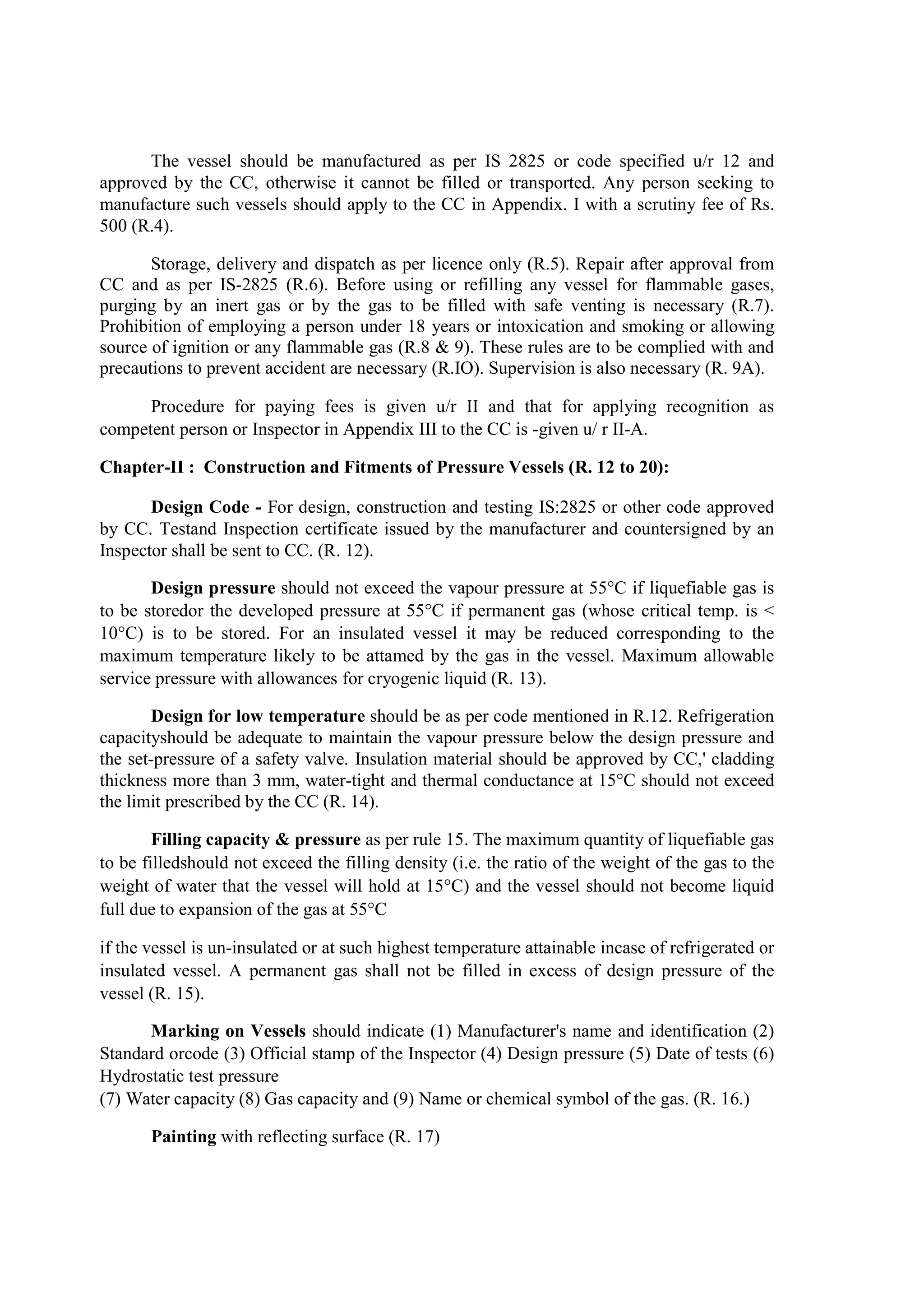 The vessel should be manufactured as per IS 2825 or code specified u/r 12 and
approved by the CC, otherwise it cannot be filled or transported. Any person seeking to
manufacture such vessels should apply to the CC in Appendix. I with a scrutiny fee of Rs.
500 (R.4).
Storage, delivery and dispatch as per licence only (R.5). Repair after approval from
CC and as per IS-2825 (R.6). Before using or refilling any vessel for flammable gases,
purging by an inert gas or by the gas to be filled with safe venting is necessary (R.7).
Prohibition of employing a person under 18 years or intoxication and smoking or allowing
source of ignition or any flammable gas (R.8 & 9). These rules are to be complied with and
precautions to prevent accident are necessary (R.IO). Supervision is also necessary (R. 9A).
Procedure for paying fees is given u/r II and that for applying recognition as
competent person or Inspector in Appendix III to the CC is -given u/ r II-A.
Chapter-II : Construction and Fitments of Pressure Vessels (R. 12 to 20):
Design Code - For design, construction and testing IS:2825 or other code approved
by CC. Testand Inspection certificate issued by the manufacturer and countersigned by an
Inspector shall be sent to CC. (R. 12).
Design pressure should not exceed the vapour pressure at 55°C if liquefiable gas is
to be storedor the developed pressure at 55°C if permanent gas (whose critical temp. is <
10°C) is to be stored. For an insulated vessel it may be reduced corresponding to the
maximum temperature likely to be attamed by the gas in the vessel. Maximum allowable
service pressure with allowances for cryogenic liquid (R. 13).
Design for low temperature should be as per code mentioned in R.12. Refrigeration
capacityshould be adequate to maintain the vapour pressure below the design pressure and
the set-pressure of a safety valve. Insulation material should be approved by CC,' cladding
thickness more than 3 mm, water-tight and thermal conductance at 15°C should not exceed
the limit prescribed by the CC (R. 14).
Filling capacity & pressure as per rule 15. The maximum quantity of liquefiable gas
to be filledshould not exceed the filling density (i.e. the ratio of the weight of the gas to the
weight of water that the vessel will hold at 15°C) and the vessel should not become liquid
full due to expansion of the gas at 55°C
if the vessel is un-insulated or at such highest temperature attainable incase of refrigerated or
insulated vessel. A permanent gas shall not be filled in excess of design pressure of the
vessel (R. 15).
Marking on Vessels should indicate (1) Manufacturer's name and identification (2)
Standard orcode (3) Official stamp of the Inspector (4) Design pressure (5) Date of tests (6)
Hydrostatic test pressure
(7) Water capacity (8) Gas capacity and (9) Name or chemical symbol of the gas. (R. 16.)
Painting with reflecting surface (R. 17)
 