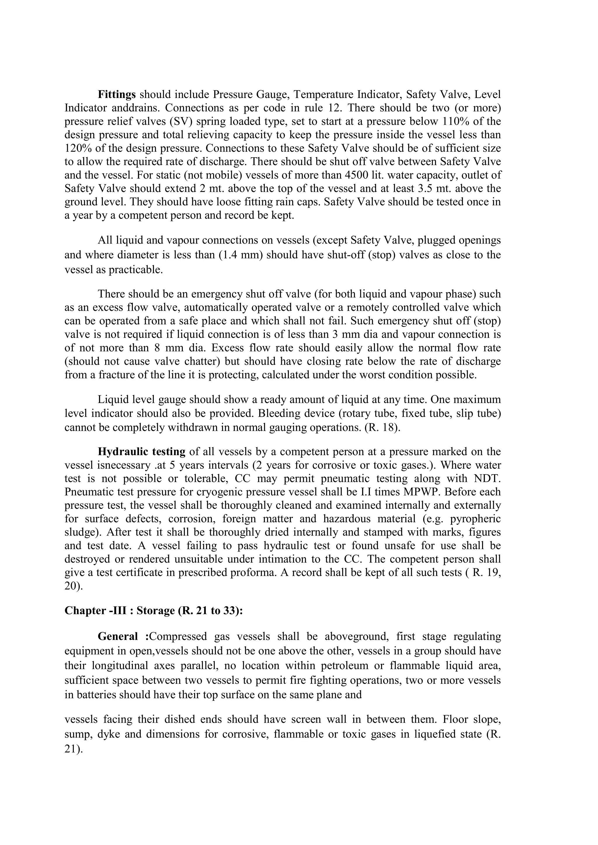 Fittings should include Pressure Gauge, Temperature Indicator, Safety Valve, Level
Indicator anddrains. Connections as per code in rule 12. There should be two (or more)
pressure relief valves (SV) spring loaded type, set to start at a pressure below 110% of the
design pressure and total relieving capacity to keep the pressure inside the vessel less than
120% of the design pressure. Connections to these Safety Valve should be of sufficient size
to allow the required rate of discharge. There should be shut off valve between Safety Valve
and the vessel. For static (not mobile) vessels of more than 4500 lit. water capacity, outlet of
Safety Valve should extend 2 mt. above the top of the vessel and at least 3.5 mt. above the
ground level. They should have loose fitting rain caps. Safety Valve should be tested once in
a year by a competent person and record be kept.
All liquid and vapour connections on vessels (except Safety Valve, plugged openings
and where diameter is less than (1.4 mm) should have shut-off (stop) valves as close to the
vessel as practicable.
There should be an emergency shut off valve (for both liquid and vapour phase) such
as an excess flow valve, automatically operated valve or a remotely controlled valve which
can be operated from a safe place and which shall not fail. Such emergency shut off (stop)
valve is not required if liquid connection is of less than 3 mm dia and vapour connection is
of not more than 8 mm dia. Excess flow rate should easily allow the normal flow rate
(should not cause valve chatter) but should have closing rate below the rate of discharge
from a fracture of the line it is protecting, calculated under the worst condition possible.
Liquid level gauge should show a ready amount of liquid at any time. One maximum
level indicator should also be provided. Bleeding device (rotary tube, fixed tube, slip tube)
cannot be completely withdrawn in normal gauging operations. (R. 18).
Hydraulic testing of all vessels by a competent person at a pressure marked on the
vessel isnecessary .at 5 years intervals (2 years for corrosive or toxic gases.). Where water
test is not possible or tolerable, CC may permit pneumatic testing along with NDT.
Pneumatic test pressure for cryogenic pressure vessel shall be I.I times MPWP. Before each
pressure test, the vessel shall be thoroughly cleaned and examined internally and externally
for surface defects, corrosion, foreign matter and hazardous material (e.g. pyropheric
sludge). After test it shall be thoroughly dried internally and stamped with marks, figures
and test date. A vessel failing to pass hydraulic test or found unsafe for use shall be
destroyed or rendered unsuitable under intimation to the CC. The competent person shall
give a test certificate in prescribed proforma. A record shall be kept of all such tests ( R. 19,
20).
Chapter -III : Storage (R. 21 to 33):
General :Compressed gas vessels shall be aboveground, first stage regulating
equipment in open,vessels should not be one above the other, vessels in a group should have
their longitudinal axes parallel, no location within petroleum or flammable liquid area,
sufficient space between two vessels to permit fire fighting operations, two or more vessels
in batteries should have their top surface on the same plane and
vessels facing their dished ends should have screen wall in between them. Floor slope,
sump, dyke and dimensions for corrosive, flammable or toxic gases in liquefied state (R.
21).
 