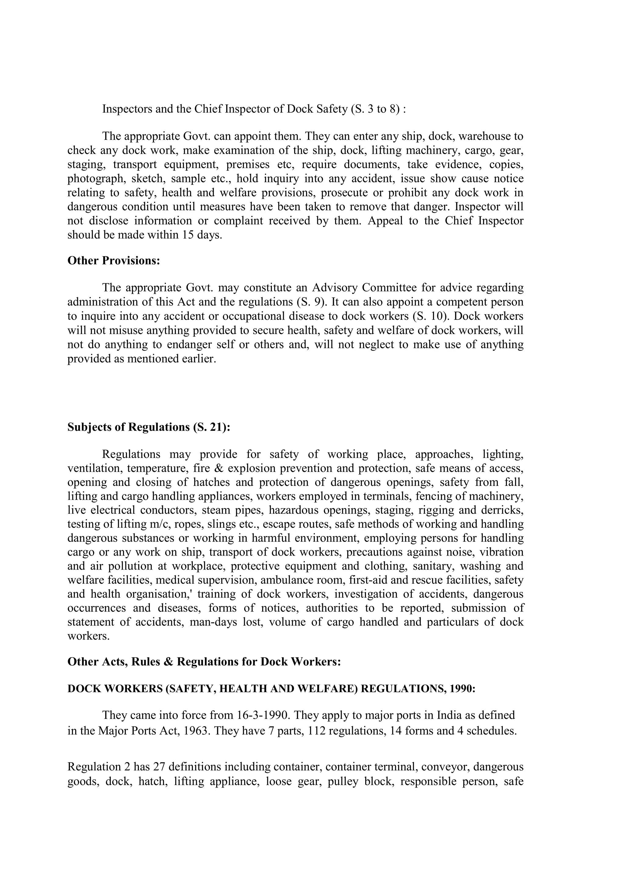Inspectors and the Chief Inspector of Dock Safety (S. 3 to 8) :
The appropriate Govt. can appoint them. They can enter any ship, dock, warehouse to
check any dock work, make examination of the ship, dock, lifting machinery, cargo, gear,
staging, transport equipment, premises etc, require documents, take evidence, copies,
photograph, sketch, sample etc., hold inquiry into any accident, issue show cause notice
relating to safety, health and welfare provisions, prosecute or prohibit any dock work in
dangerous condition until measures have been taken to remove that danger. Inspector will
not disclose information or complaint received by them. Appeal to the Chief Inspector
should be made within 15 days.
Other Provisions:
The appropriate Govt. may constitute an Advisory Committee for advice regarding
administration of this Act and the regulations (S. 9). It can also appoint a competent person
to inquire into any accident or occupational disease to dock workers (S. 10). Dock workers
will not misuse anything provided to secure health, safety and welfare of dock workers, will
not do anything to endanger self or others and, will not neglect to make use of anything
provided as mentioned earlier.
Subjects of Regulations (S. 21):
Regulations may provide for safety of working place, approaches, lighting,
ventilation, temperature, fire & explosion prevention and protection, safe means of access,
opening and closing of hatches and protection of dangerous openings, safety from fall,
lifting and cargo handling appliances, workers employed in terminals, fencing of machinery,
live electrical conductors, steam pipes, hazardous openings, staging, rigging and derricks,
testing of lifting m/c, ropes, slings etc., escape routes, safe methods of working and handling
dangerous substances or working in harmful environment, employing persons for handling
cargo or any work on ship, transport of dock workers, precautions against noise, vibration
and air pollution at workplace, protective equipment and clothing, sanitary, washing and
welfare facilities, medical supervision, ambulance room, first-aid and rescue facilities, safety
and health organisation,' training of dock workers, investigation of accidents, dangerous
occurrences and diseases, forms of notices, authorities to be reported, submission of
statement of accidents, man-days lost, volume of cargo handled and particulars of dock
workers.
Other Acts, Rules & Regulations for Dock Workers:
DOCK WORKERS (SAFETY, HEALTH AND WELFARE) REGULATIONS, 1990:
They came into force from 16-3-1990. They apply to major ports in India as defined
in the Major Ports Act, 1963. They have 7 parts, 112 regulations, 14 forms and 4 schedules.
Regulation 2 has 27 definitions including container, container terminal, conveyor, dangerous
goods, dock, hatch, lifting appliance, loose gear, pulley block, responsible person, safe
 