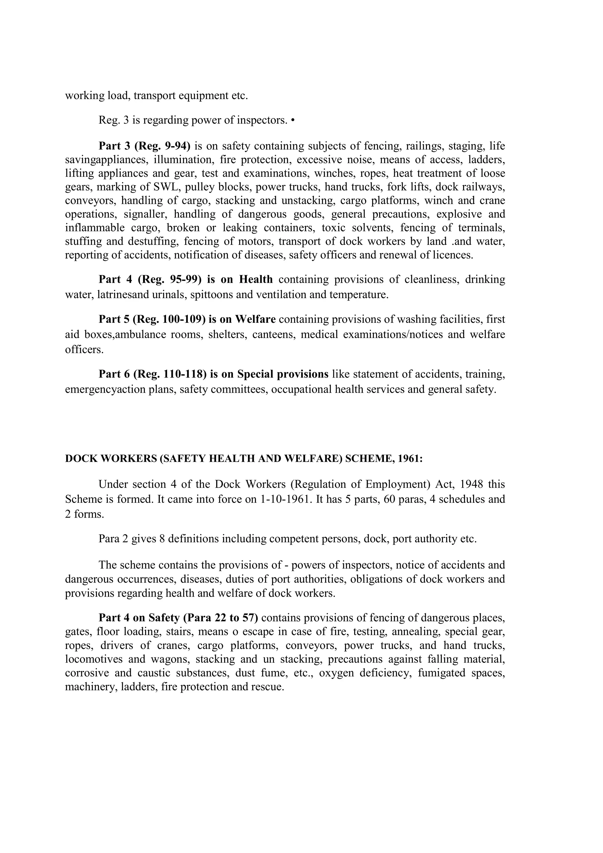working load, transport equipment etc.
Reg. 3 is regarding power of inspectors. •
Part 3 (Reg. 9-94) is on safety containing subjects of fencing, railings, staging, life
savingappliances, illumination, fire protection, excessive noise, means of access, ladders,
lifting appliances and gear, test and examinations, winches, ropes, heat treatment of loose
gears, marking of SWL, pulley blocks, power trucks, hand trucks, fork lifts, dock railways,
conveyors, handling of cargo, stacking and unstacking, cargo platforms, winch and crane
operations, signaller, handling of dangerous goods, general precautions, explosive and
inflammable cargo, broken or leaking containers, toxic solvents, fencing of terminals,
stuffing and destuffing, fencing of motors, transport of dock workers by land .and water,
reporting of accidents, notification of diseases, safety officers and renewal of licences.
Part 4 (Reg. 95-99) is on Health containing provisions of cleanliness, drinking
water, latrinesand urinals, spittoons and ventilation and temperature.
Part 5 (Reg. 100-109) is on Welfare containing provisions of washing facilities, first
aid boxes,ambulance rooms, shelters, canteens, medical examinations/notices and welfare
officers.
Part 6 (Reg. 110-118) is on Special provisions like statement of accidents, training,
emergencyaction plans, safety committees, occupational health services and general safety.
DOCK WORKERS (SAFETY HEALTH AND WELFARE) SCHEME, 1961:
Under section 4 of the Dock Workers (Regulation of Employment) Act, 1948 this
Scheme is formed. It came into force on 1-10-1961. It has 5 parts, 60 paras, 4 schedules and
2 forms.
Para 2 gives 8 definitions including competent persons, dock, port authority etc.
The scheme contains the provisions of - powers of inspectors, notice of accidents and
dangerous occurrences, diseases, duties of port authorities, obligations of dock workers and
provisions regarding health and welfare of dock workers.
Part 4 on Safety (Para 22 to 57) contains provisions of fencing of dangerous places,
gates, floor loading, stairs, means o escape in case of fire, testing, annealing, special gear,
ropes, drivers of cranes, cargo platforms, conveyors, power trucks, and hand trucks,
locomotives and wagons, stacking and un stacking, precautions against falling material,
corrosive and caustic substances, dust fume, etc., oxygen deficiency, fumigated spaces,
machinery, ladders, fire protection and rescue.
 