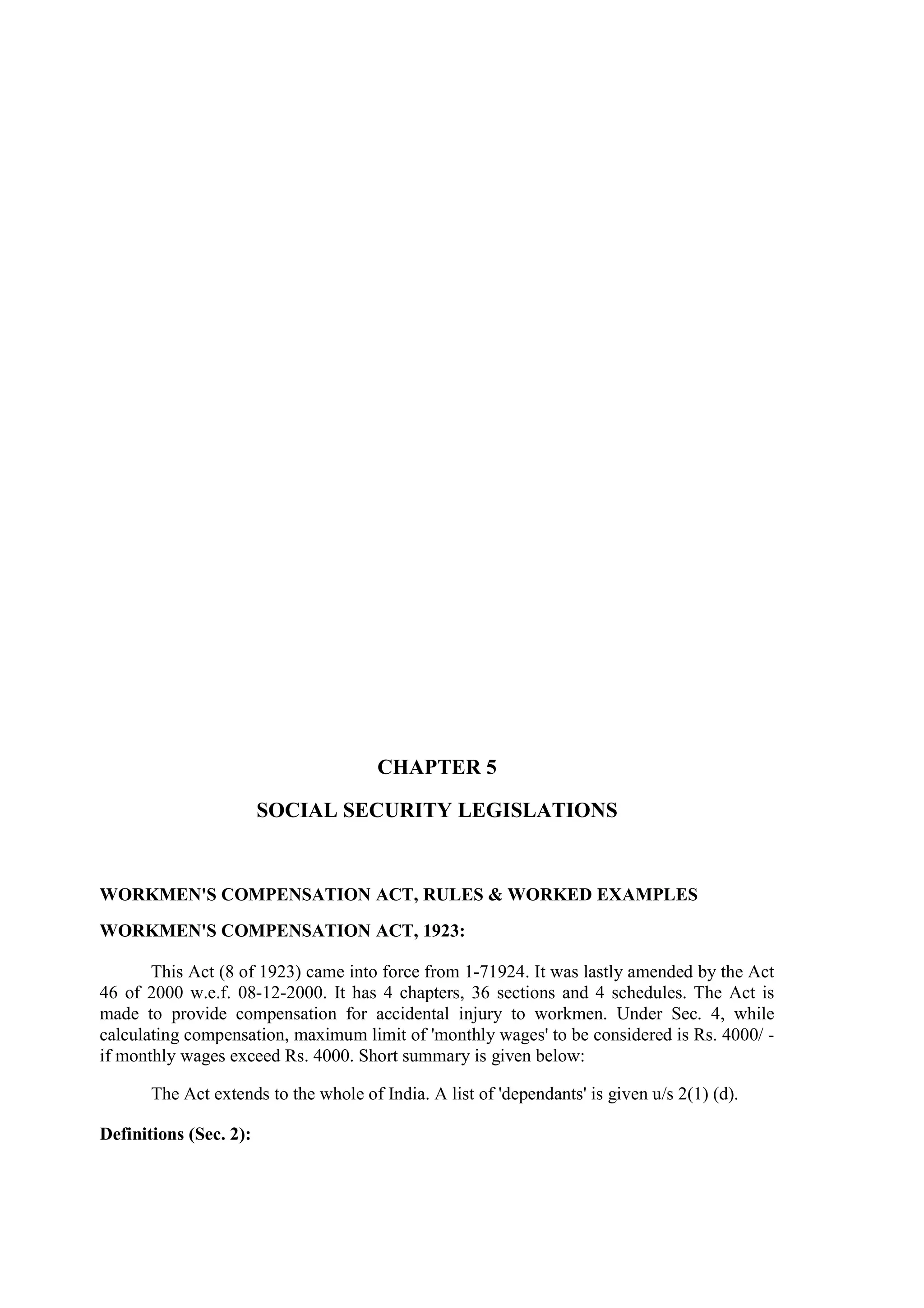 CHAPTER 5
SOCIAL SECURITY LEGISLATIONS
WORKMEN'S COMPENSATION ACT, RULES & WORKED EXAMPLES
WORKMEN'S COMPENSATION ACT, 1923:
This Act (8 of 1923) came into force from 1-71924. It was lastly amended by the Act
46 of 2000 w.e.f. 08-12-2000. It has 4 chapters, 36 sections and 4 schedules. The Act is
made to provide compensation for accidental injury to workmen. Under Sec. 4, while
calculating compensation, maximum limit of 'monthly wages' to be considered is Rs. 4000/ -
if monthly wages exceed Rs. 4000. Short summary is given below:
The Act extends to the whole of India. A list of 'dependants' is given u/s 2(1) (d).
Definitions (Sec. 2):
 