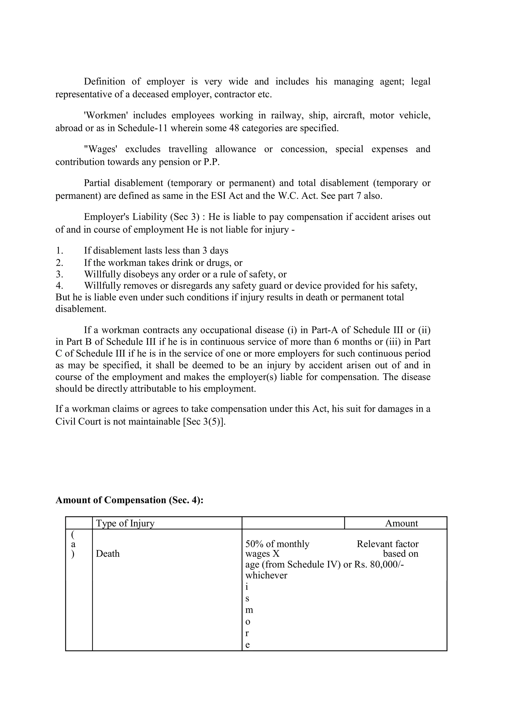 Definition of employer is very wide and includes his managing agent; legal
representative of a deceased employer, contractor etc.
'Workmen' includes employees working in railway, ship, aircraft, motor vehicle,
abroad or as in Schedule-11 wherein some 48 categories are specified.
"Wages' excludes travelling allowance or concession, special expenses and
contribution towards any pension or P.P.
Partial disablement (temporary or permanent) and total disablement (temporary or
permanent) are defined as same in the ESI Act and the W.C. Act. See part 7 also.
Employer's Liability (Sec 3) : He is liable to pay compensation if accident arises out
of and in course of employment He is not liable for injury -
1. If disablement lasts less than 3 days
2. If the workman takes drink or drugs, or
3. Willfully disobeys any order or a rule of safety, or
4. Willfully removes or disregards any safety guard or device provided for his safety,
But he is liable even under such conditions if injury results in death or permanent total
disablement.
If a workman contracts any occupational disease (i) in Part-A of Schedule III or (ii)
in Part B of Schedule III if he is in continuous service of more than 6 months or (iii) in Part
C of Schedule III if he is in the service of one or more employers for such continuous period
as may be specified, it shall be deemed to be an injury by accident arisen out of and in
course of the employment and makes the employer(s) liable for compensation. The disease
should be directly attributable to his employment.
If a workman claims or agrees to take compensation under this Act, his suit for damages in a
Civil Court is not maintainable [Sec 3(5)].
Amount of Compensation (Sec. 4):
Type of Injury Amount
(
a
) Death
50% of monthly
wages X
Relevant factor
based on
age (from Schedule IV) or Rs. 80,000/-
whichever
i
s
m
o
r
e
 