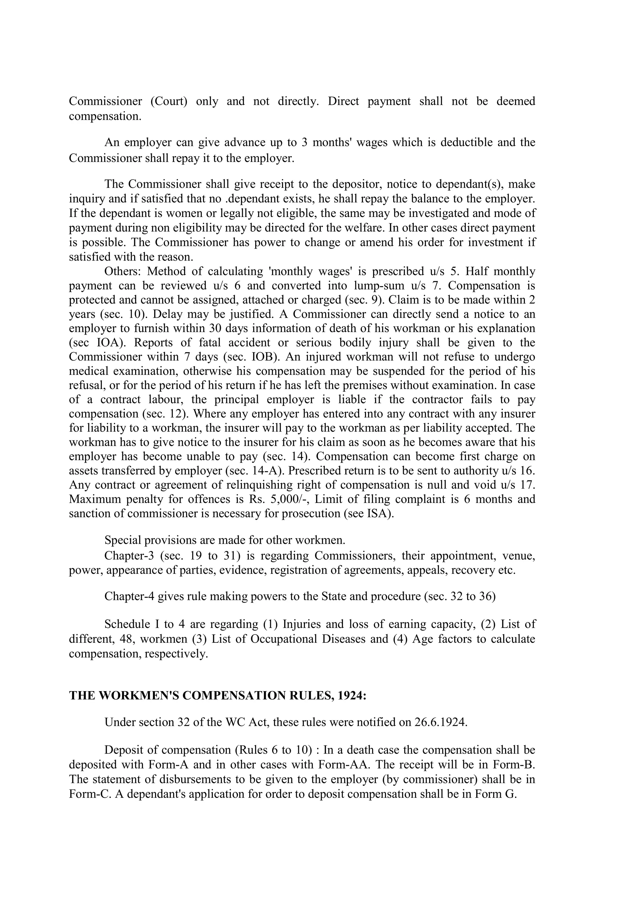 Commissioner (Court) only and not directly. Direct payment shall not be deemed
compensation.
An employer can give advance up to 3 months' wages which is deductible and the
Commissioner shall repay it to the employer.
The Commissioner shall give receipt to the depositor, notice to dependant(s), make
inquiry and if satisfied that no .dependant exists, he shall repay the balance to the employer.
If the dependant is women or legally not eligible, the same may be investigated and mode of
payment during non eligibility may be directed for the welfare. In other cases direct payment
is possible. The Commissioner has power to change or amend his order for investment if
satisfied with the reason.
Others: Method of calculating 'monthly wages' is prescribed u/s 5. Half monthly
payment can be reviewed u/s 6 and converted into lump-sum u/s 7. Compensation is
protected and cannot be assigned, attached or charged (sec. 9). Claim is to be made within 2
years (sec. 10). Delay may be justified. A Commissioner can directly send a notice to an
employer to furnish within 30 days information of death of his workman or his explanation
(sec IOA). Reports of fatal accident or serious bodily injury shall be given to the
Commissioner within 7 days (sec. IOB). An injured workman will not refuse to undergo
medical examination, otherwise his compensation may be suspended for the period of his
refusal, or for the period of his return if he has left the premises without examination. In case
of a contract labour, the principal employer is liable if the contractor fails to pay
compensation (sec. 12). Where any employer has entered into any contract with any insurer
for liability to a workman, the insurer will pay to the workman as per liability accepted. The
workman has to give notice to the insurer for his claim as soon as he becomes aware that his
employer has become unable to pay (sec. 14). Compensation can become first charge on
assets transferred by employer (sec. 14-A). Prescribed return is to be sent to authority u/s 16.
Any contract or agreement of relinquishing right of compensation is null and void u/s 17.
Maximum penalty for offences is Rs. 5,000/-, Limit of filing complaint is 6 months and
sanction of commissioner is necessary for prosecution (see ISA).
Special provisions are made for other workmen.
Chapter-3 (sec. 19 to 31) is regarding Commissioners, their appointment, venue,
power, appearance of parties, evidence, registration of agreements, appeals, recovery etc.
Chapter-4 gives rule making powers to the State and procedure (sec. 32 to 36)
Schedule I to 4 are regarding (1) Injuries and loss of earning capacity, (2) List of
different, 48, workmen (3) List of Occupational Diseases and (4) Age factors to calculate
compensation, respectively.
THE WORKMEN'S COMPENSATION RULES, 1924:
Under section 32 of the WC Act, these rules were notified on 26.6.1924.
Deposit of compensation (Rules 6 to 10) : In a death case the compensation shall be
deposited with Form-A and in other cases with Form-AA. The receipt will be in Form-B.
The statement of disbursements to be given to the employer (by commissioner) shall be in
Form-C. A dependant's application for order to deposit compensation shall be in Form G.
 