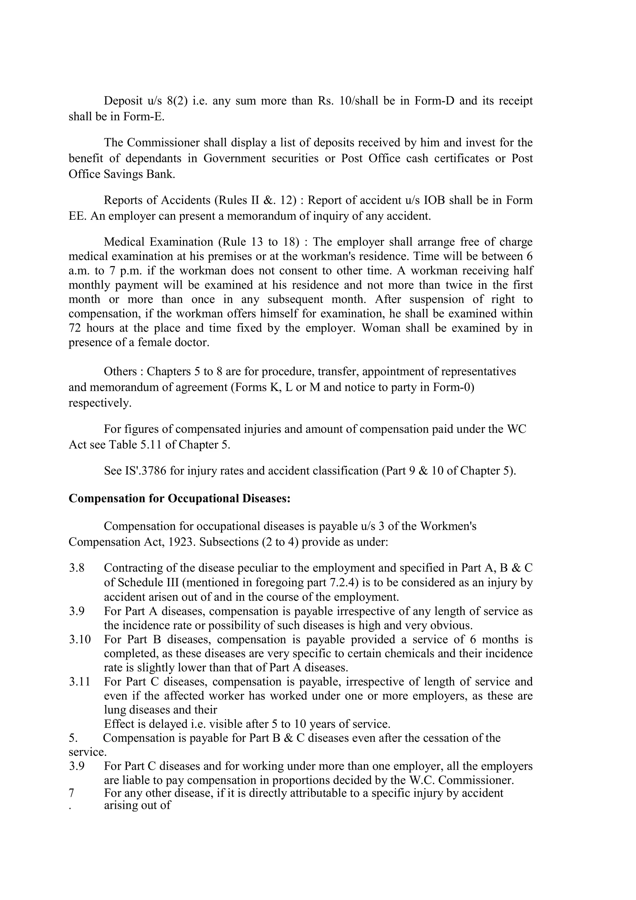 Deposit u/s 8(2) i.e. any sum more than Rs. 10/shall be in Form-D and its receipt
shall be in Form-E.
The Commissioner shall display a list of deposits received by him and invest for the
benefit of dependants in Government securities or Post Office cash certificates or Post
Office Savings Bank.
Reports of Accidents (Rules II &. 12) : Report of accident u/s IOB shall be in Form
EE. An employer can present a memorandum of inquiry of any accident.
Medical Examination (Rule 13 to 18) : The employer shall arrange free of charge
medical examination at his premises or at the workman's residence. Time will be between 6
a.m. to 7 p.m. if the workman does not consent to other time. A workman receiving half
monthly payment will be examined at his residence and not more than twice in the first
month or more than once in any subsequent month. After suspension of right to
compensation, if the workman offers himself for examination, he shall be examined within
72 hours at the place and time fixed by the employer. Woman shall be examined by in
presence of a female doctor.
Others : Chapters 5 to 8 are for procedure, transfer, appointment of representatives
and memorandum of agreement (Forms K, L or M and notice to party in Form-0)
respectively.
For figures of compensated injuries and amount of compensation paid under the WC
Act see Table 5.11 of Chapter 5.
See IS'.3786 for injury rates and accident classification (Part 9 & 10 of Chapter 5).
Compensation for Occupational Diseases:
Compensation for occupational diseases is payable u/s 3 of the Workmen's
Compensation Act, 1923. Subsections (2 to 4) provide as under:
3.8 Contracting of the disease peculiar to the employment and specified in Part A, B & C
of Schedule III (mentioned in foregoing part 7.2.4) is to be considered as an injury by
accident arisen out of and in the course of the employment.
3.9 For Part A diseases, compensation is payable irrespective of any length of service as
the incidence rate or possibility of such diseases is high and very obvious.
3.10 For Part B diseases, compensation is payable provided a service of 6 months is
completed, as these diseases are very specific to certain chemicals and their incidence
rate is slightly lower than that of Part A diseases.
3.11 For Part C diseases, compensation is payable, irrespective of length of service and
even if the affected worker has worked under one or more employers, as these are
lung diseases and their
Effect is delayed i.e. visible after 5 to 10 years of service.
5. Compensation is payable for Part B & C diseases even after the cessation of the
service.
3.9 For Part C diseases and for working under more than one employer, all the employers
are liable to pay compensation in proportions decided by the W.C. Commissioner.
7
.
For any other disease, if it is directly attributable to a specific injury by accident
arising out of
 