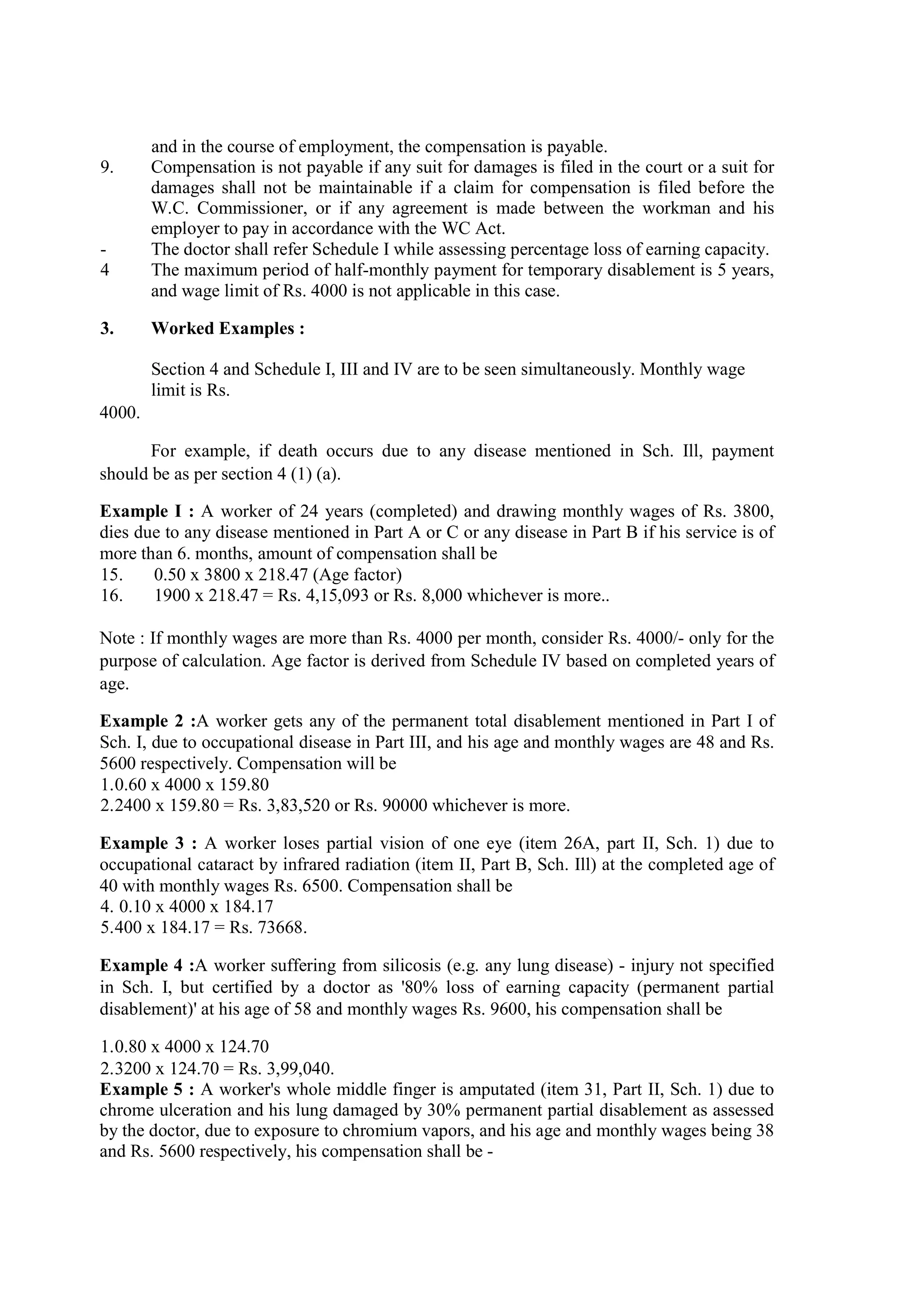 and in the course of employment, the compensation is payable.
9. Compensation is not payable if any suit for damages is filed in the court or a suit for
damages shall not be maintainable if a claim for compensation is filed before the
W.C. Commissioner, or if any agreement is made between the workman and his
employer to pay in accordance with the WC Act.
- The doctor shall refer Schedule I while assessing percentage loss of earning capacity.
4 The maximum period of half-monthly payment for temporary disablement is 5 years,
and wage limit of Rs. 4000 is not applicable in this case.
3. Worked Examples :
Section 4 and Schedule I, III and IV are to be seen simultaneously. Monthly wage
limit is Rs.
4000.
For example, if death occurs due to any disease mentioned in Sch. Ill, payment
should be as per section 4 (1) (a).
Example I : A worker of 24 years (completed) and drawing monthly wages of Rs. 3800,
dies due to any disease mentioned in Part A or C or any disease in Part B if his service is of
more than 6. months, amount of compensation shall be
15. 0.50 x 3800 x 218.47 (Age factor)
16. 1900 x 218.47 = Rs. 4,15,093 or Rs. 8,000 whichever is more..
Note : If monthly wages are more than Rs. 4000 per month, consider Rs. 4000/- only for the
purpose of calculation. Age factor is derived from Schedule IV based on completed years of
age.
Example 2 :A worker gets any of the permanent total disablement mentioned in Part I of
Sch. I, due to occupational disease in Part III, and his age and monthly wages are 48 and Rs.
5600 respectively. Compensation will be
1.0.60 x 4000 x 159.80
2.2400 x 159.80 = Rs. 3,83,520 or Rs. 90000 whichever is more.
Example 3 : A worker loses partial vision of one eye (item 26A, part II, Sch. 1) due to
occupational cataract by infrared radiation (item II, Part B, Sch. Ill) at the completed age of
40 with monthly wages Rs. 6500. Compensation shall be
4. 0.10 x 4000 x 184.17
5.400 x 184.17 = Rs. 73668.
Example 4 :A worker suffering from silicosis (e.g. any lung disease) - injury not specified
in Sch. I, but certified by a doctor as '80% loss of earning capacity (permanent partial
disablement)' at his age of 58 and monthly wages Rs. 9600, his compensation shall be
1.0.80 x 4000 x 124.70
2.3200 x 124.70 = Rs. 3,99,040.
Example 5 : A worker's whole middle finger is amputated (item 31, Part II, Sch. 1) due to
chrome ulceration and his lung damaged by 30% permanent partial disablement as assessed
by the doctor, due to exposure to chromium vapors, and his age and monthly wages being 38
and Rs. 5600 respectively, his compensation shall be -
 