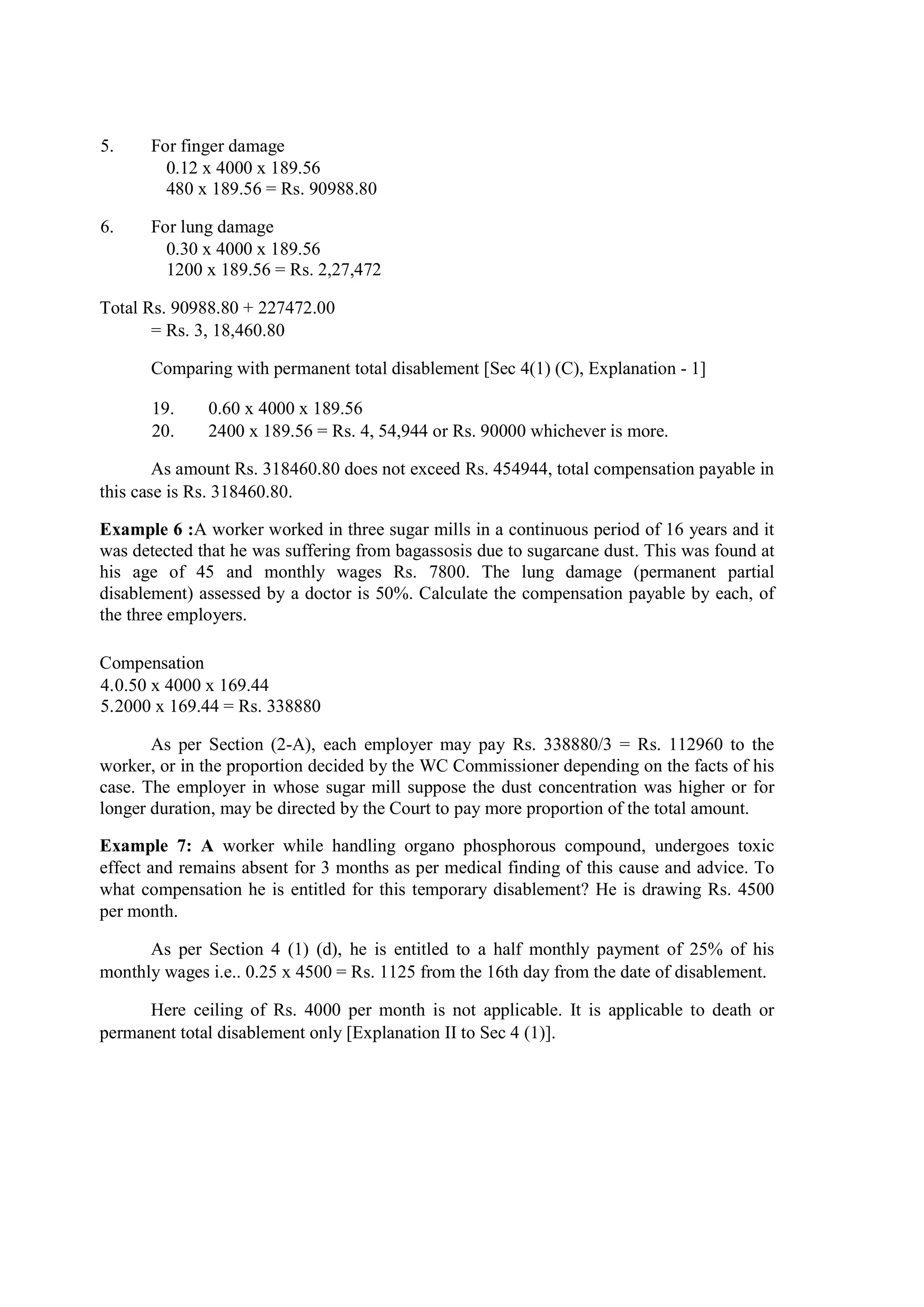 5. For finger damage
0.12 x 4000 x 189.56
480 x 189.56 = Rs. 90988.80
6. For lung damage
0.30 x 4000 x 189.56
1200 x 189.56 = Rs. 2,27,472
Total Rs. 90988.80 + 227472.00
= Rs. 3, 18,460.80
Comparing with permanent total disablement [Sec 4(1) (C), Explanation - 1]
19. 0.60 x 4000 x 189.56
20. 2400 x 189.56 = Rs. 4, 54,944 or Rs. 90000 whichever is more.
As amount Rs. 318460.80 does not exceed Rs. 454944, total compensation payable in
this case is Rs. 318460.80.
Example 6 :A worker worked in three sugar mills in a continuous period of 16 years and it
was detected that he was suffering from bagassosis due to sugarcane dust. This was found at
his age of 45 and monthly wages Rs. 7800. The lung damage (permanent partial
disablement) assessed by a doctor is 50%. Calculate the compensation payable by each, of
the three employers.
Compensation
4.0.50 x 4000 x 169.44
5.2000 x 169.44 = Rs. 338880
As per Section (2-A), each employer may pay Rs. 338880/3 = Rs. 112960 to the
worker, or in the proportion decided by the WC Commissioner depending on the facts of his
case. The employer in whose sugar mill suppose the dust concentration was higher or for
longer duration, may be directed by the Court to pay more proportion of the total amount.
Example 7: A worker while handling organo phosphorous compound, undergoes toxic
effect and remains absent for 3 months as per medical finding of this cause and advice. To
what compensation he is entitled for this temporary disablement? He is drawing Rs. 4500
per month.
As per Section 4 (1) (d), he is entitled to a half monthly payment of 25% of his
monthly wages i.e.. 0.25 x 4500 = Rs. 1125 from the 16th day from the date of disablement.
Here ceiling of Rs. 4000 per month is not applicable. It is applicable to death or
permanent total disablement only [Explanation II to Sec 4 (1)].
 